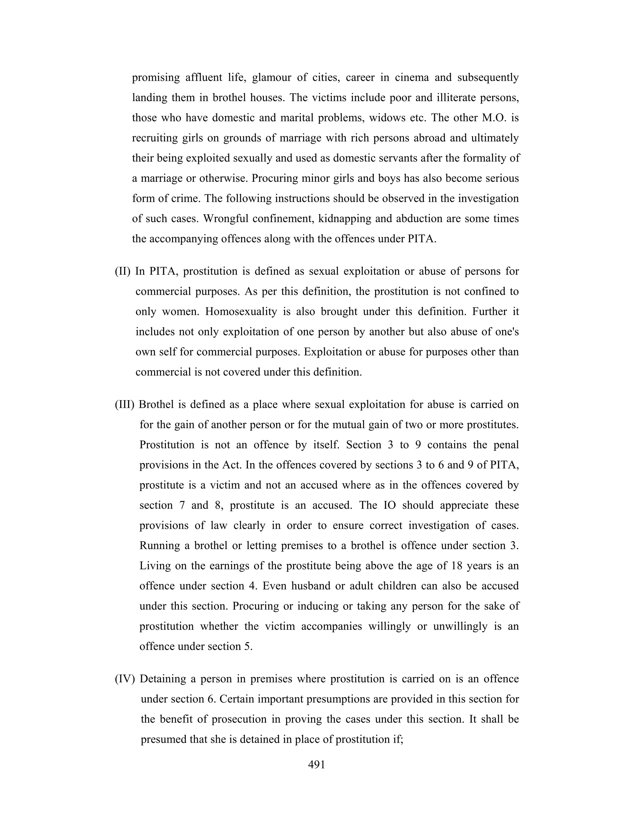 promising affluent life, glamour of cities, career in cinema and subsequently
landing them in brothel houses. The victims include poor and illiterate persons,
those who have domestic and marital problems, widows etc. The other M.O. is
recruiting girls on grounds of marriage with rich persons abroad and ultimately
their being exploited sexually and used as domestic servants after the formality of
a marriage or otherwise. Procuring minor girls and boys has also become serious
form of crime. The following instructions should be observed in the investigation
of such cases. Wrongful confinement, kidnapping and abduction are some times
the accompanying offences along with the offences under PITA.
(II) In PITA, prostitution is defined as sexual exploitation or abuse of persons for
commercial purposes. As per this definition, the prostitution is not confined to
only women. Homosexuality is also brought under this definition. Further it
includes not only exploitation of one person by another but also abuse of one's
own self for commercial purposes. Exploitation or abuse for purposes other than
commercial is not covered under this definition.
(III) Brothel is defined as a place where sexual exploitation for abuse is carried on
for the gain of another person or for the mutual gain of two or more prostitutes.
Prostitution is not an offence by itself. Section 3 to 9 contains the penal
provisions in the Act. In the offences covered by sections 3 to 6 and 9 of PITA,
prostitute is a victim and not an accused where as in the offences covered by
section 7 and 8, prostitute is an accused. The IO should appreciate these
provisions of law clearly in order to ensure correct investigation of cases.
Running a brothel or letting premises to a brothel is offence under section 3.
Living on the earnings of the prostitute being above the age of 18 years is an
offence under section 4. Even husband or adult children can also be accused
under this section. Procuring or inducing or taking any person for the sake of
prostitution whether the victim accompanies willingly or unwillingly is an
offence under section 5.
(IV) Detaining a person in premises where prostitution is carried on is an offence
under section 6. Certain important presumptions are provided in this section for
the benefit of prosecution in proving the cases under this section. It shall be
presumed that she is detained in place of prostitution if;
491

 