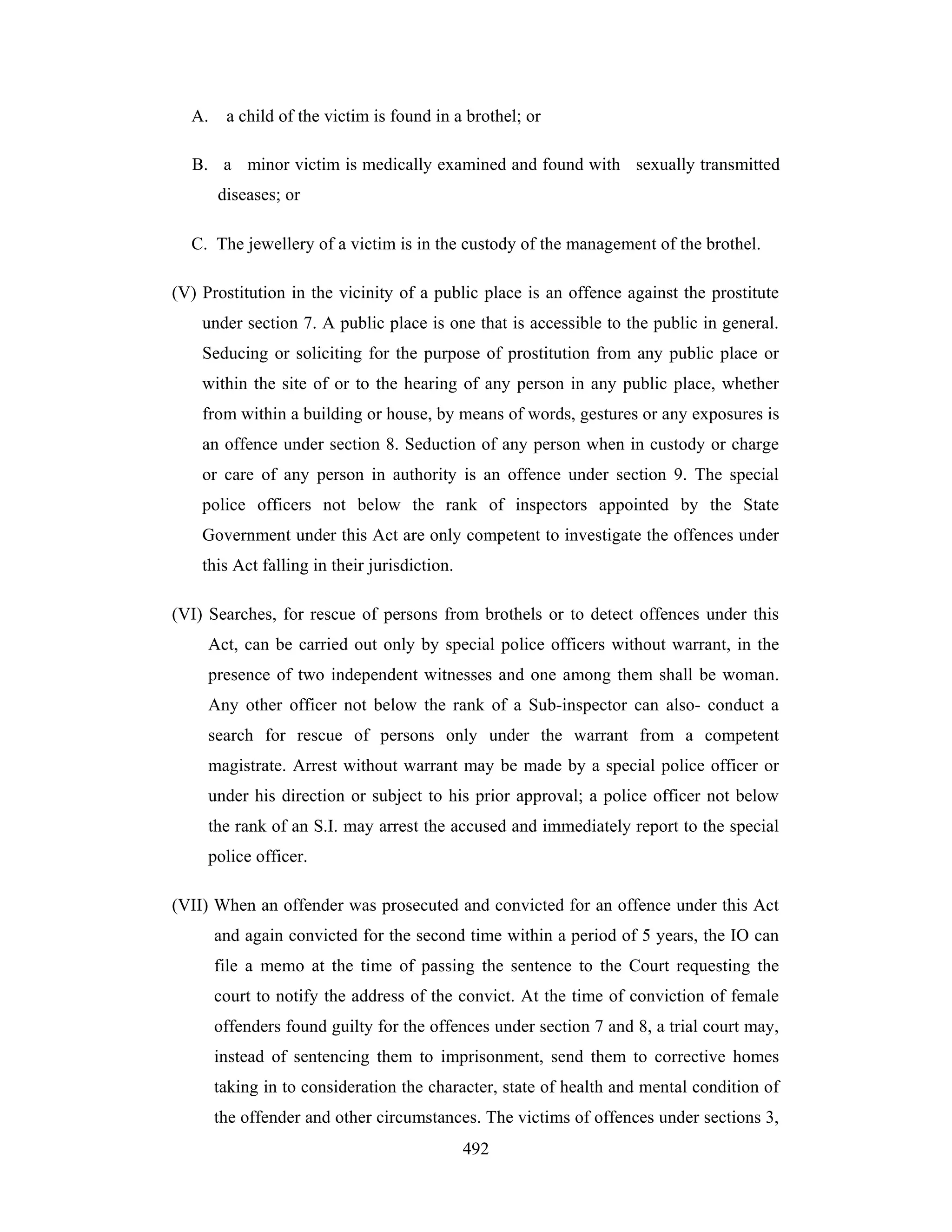 A.

a child of the victim is found in a brothel; or

B. a minor victim is medically examined and found with sexually transmitted
diseases; or
C. The jewellery of a victim is in the custody of the management of the brothel.
(V) Prostitution in the vicinity of a public place is an offence against the prostitute
under section 7. A public place is one that is accessible to the public in general.
Seducing or soliciting for the purpose of prostitution from any public place or
within the site of or to the hearing of any person in any public place, whether
from within a building or house, by means of words, gestures or any exposures is
an offence under section 8. Seduction of any person when in custody or charge
or care of any person in authority is an offence under section 9. The special
police officers not below the rank of inspectors appointed by the State
Government under this Act are only competent to investigate the offences under
this Act falling in their jurisdiction.
(VI) Searches, for rescue of persons from brothels or to detect offences under this
Act, can be carried out only by special police officers without warrant, in the
presence of two independent witnesses and one among them shall be woman.
Any other officer not below the rank of a Sub-inspector can also- conduct a
search for rescue of persons only under the warrant from a competent
magistrate. Arrest without warrant may be made by a special police officer or
under his direction or subject to his prior approval; a police officer not below
the rank of an S.I. may arrest the accused and immediately report to the special
police officer.
(VII) When an offender was prosecuted and convicted for an offence under this Act
and again convicted for the second time within a period of 5 years, the IO can
file a memo at the time of passing the sentence to the Court requesting the
court to notify the address of the convict. At the time of conviction of female
offenders found guilty for the offences under section 7 and 8, a trial court may,
instead of sentencing them to imprisonment, send them to corrective homes
taking in to consideration the character, state of health and mental condition of
the offender and other circumstances. The victims of offences under sections 3,
492

 