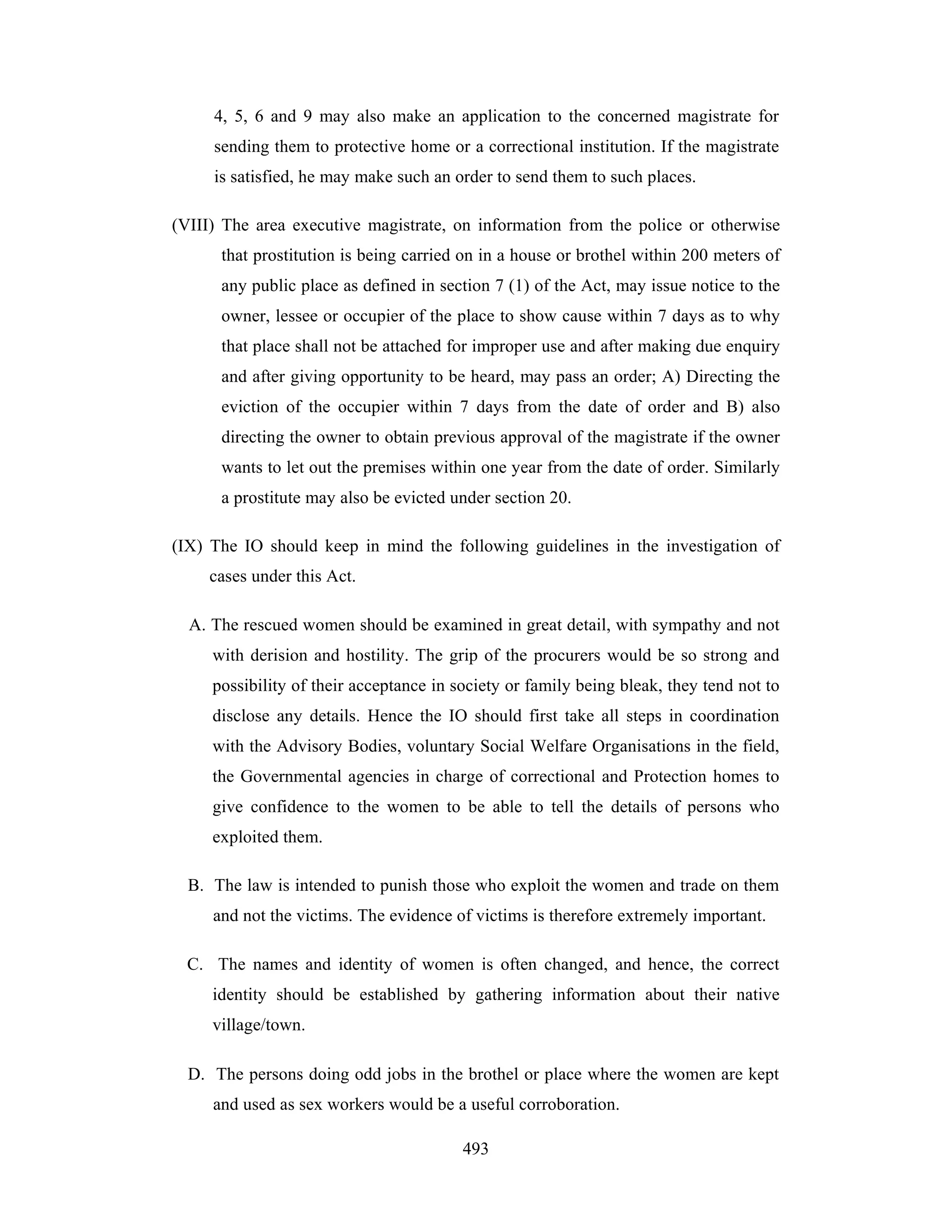 4, 5, 6 and 9 may also make an application to the concerned magistrate for
sending them to protective home or a correctional institution. If the magistrate
is satisfied, he may make such an order to send them to such places.
(VIII) The area executive magistrate, on information from the police or otherwise
that prostitution is being carried on in a house or brothel within 200 meters of
any public place as defined in section 7 (1) of the Act, may issue notice to the
owner, lessee or occupier of the place to show cause within 7 days as to why
that place shall not be attached for improper use and after making due enquiry
and after giving opportunity to be heard, may pass an order; A) Directing the
eviction of the occupier within 7 days from the date of order and B) also
directing the owner to obtain previous approval of the magistrate if the owner
wants to let out the premises within one year from the date of order. Similarly
a prostitute may also be evicted under section 20.
(IX) The IO should keep in mind the following guidelines in the investigation of
cases under this Act.
A. The rescued women should be examined in great detail, with sympathy and not
with derision and hostility. The grip of the procurers would be so strong and
possibility of their acceptance in society or family being bleak, they tend not to
disclose any details. Hence the IO should first take all steps in coordination
with the Advisory Bodies, voluntary Social Welfare Organisations in the field,
the Governmental agencies in charge of correctional and Protection homes to
give confidence to the women to be able to tell the details of persons who
exploited them.
B. The law is intended to punish those who exploit the women and trade on them
and not the victims. The evidence of victims is therefore extremely important.
C. The names and identity of women is often changed, and hence, the correct
identity should be established by gathering information about their native
village/town.
D. The persons doing odd jobs in the brothel or place where the women are kept
and used as sex workers would be a useful corroboration.
493

 