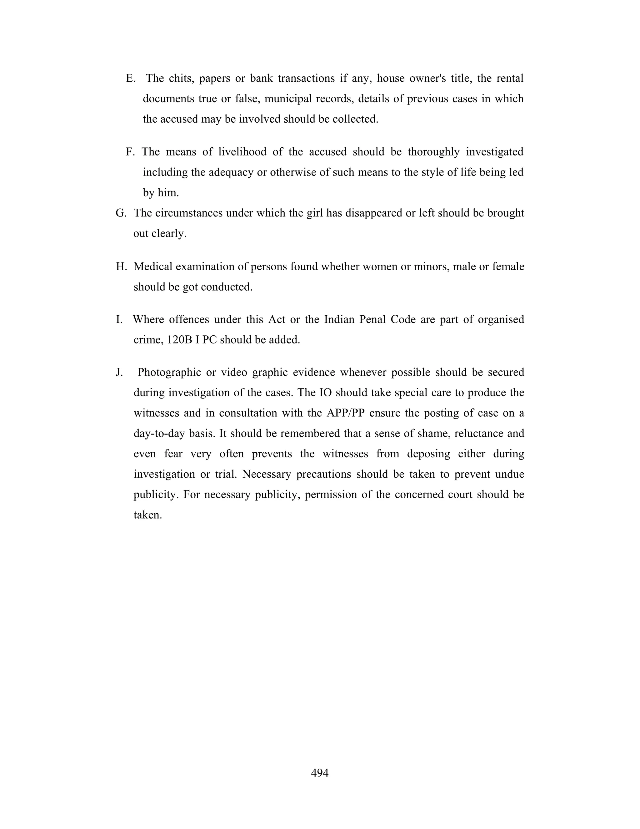 E. The chits, papers or bank transactions if any, house owner's title, the rental
documents true or false, municipal records, details of previous cases in which
the accused may be involved should be collected.
F. The means of livelihood of the accused should be thoroughly investigated
including the adequacy or otherwise of such means to the style of life being led
by him.
G. The circumstances under which the girl has disappeared or left should be brought
out clearly.
H. Medical examination of persons found whether women or minors, male or female
should be got conducted.
I. Where offences under this Act or the Indian Penal Code are part of organised
crime, 120B I PC should be added.
J.

Photographic or video graphic evidence whenever possible should be secured
during investigation of the cases. The IO should take special care to produce the
witnesses and in consultation with the APP/PP ensure the posting of case on a
day-to-day basis. It should be remembered that a sense of shame, reluctance and
even fear very often prevents the witnesses from deposing either during
investigation or trial. Necessary precautions should be taken to prevent undue
publicity. For necessary publicity, permission of the concerned court should be
taken.

494

 