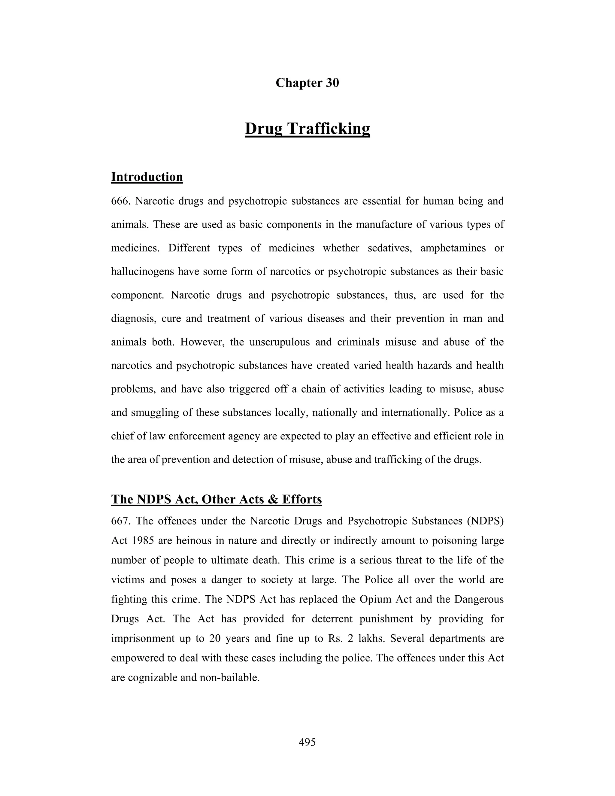 Chapter 30

Drug Trafficking
Introduction
666. Narcotic drugs and psychotropic substances are essential for human being and
animals. These are used as basic components in the manufacture of various types of
medicines. Different types of medicines whether sedatives, amphetamines or
hallucinogens have some form of narcotics or psychotropic substances as their basic
component. Narcotic drugs and psychotropic substances, thus, are used for the
diagnosis, cure and treatment of various diseases and their prevention in man and
animals both. However, the unscrupulous and criminals misuse and abuse of the
narcotics and psychotropic substances have created varied health hazards and health
problems, and have also triggered off a chain of activities leading to misuse, abuse
and smuggling of these substances locally, nationally and internationally. Police as a
chief of law enforcement agency are expected to play an effective and efficient role in
the area of prevention and detection of misuse, abuse and trafficking of the drugs.

The NDPS Act, Other Acts & Efforts
667. The offences under the Narcotic Drugs and Psychotropic Substances (NDPS)
Act 1985 are heinous in nature and directly or indirectly amount to poisoning large
number of people to ultimate death. This crime is a serious threat to the life of the
victims and poses a danger to society at large. The Police all over the world are
fighting this crime. The NDPS Act has replaced the Opium Act and the Dangerous
Drugs Act. The Act has provided for deterrent punishment by providing for
imprisonment up to 20 years and fine up to Rs. 2 lakhs. Several departments are
empowered to deal with these cases including the police. The offences under this Act
are cognizable and non-bailable.

495

 