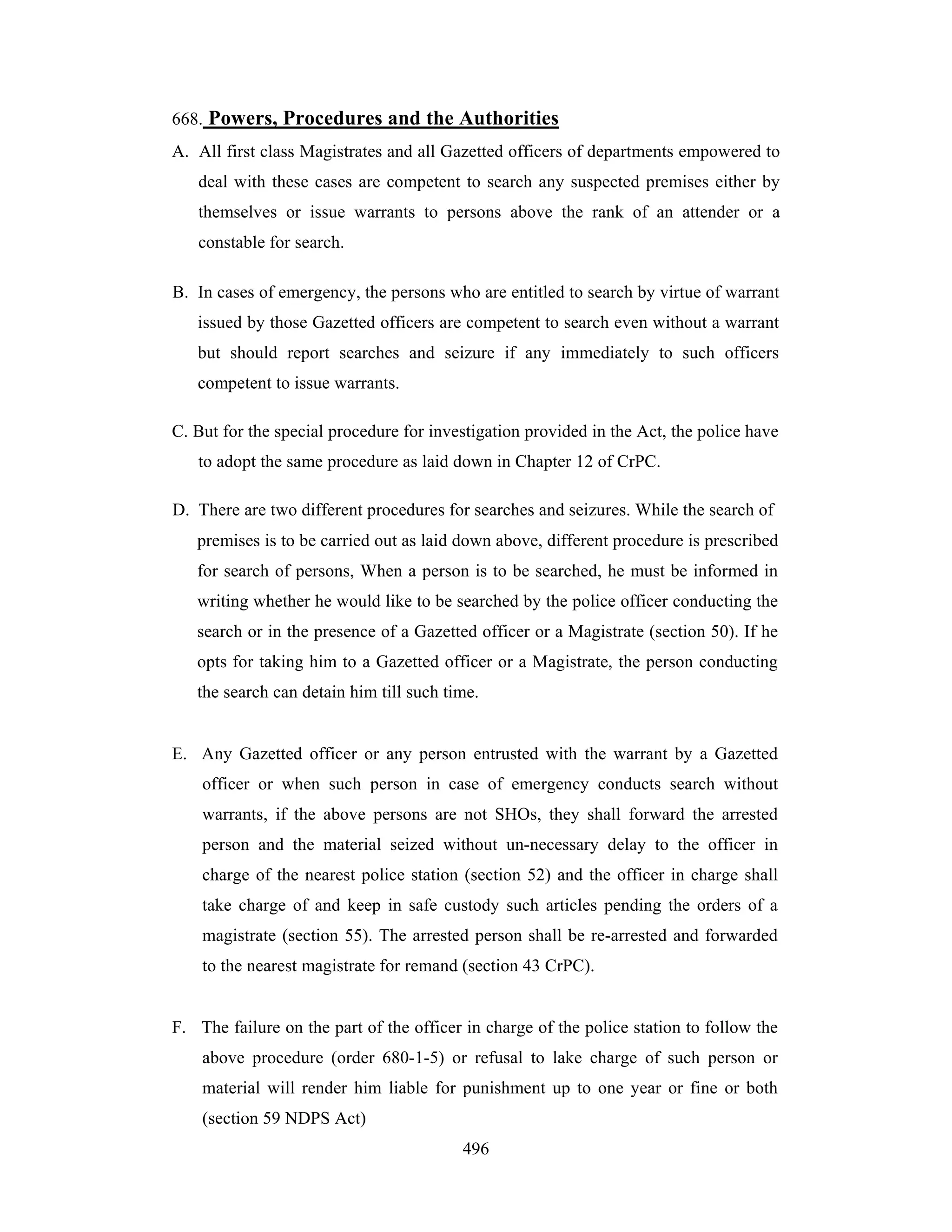 668. Powers, Procedures and the Authorities
A. All first class Magistrates and all Gazetted officers of departments empowered to
deal with these cases are competent to search any suspected premises either by
themselves or issue warrants to persons above the rank of an attender or a
constable for search.
B. In cases of emergency, the persons who are entitled to search by virtue of warrant
issued by those Gazetted officers are competent to search even without a warrant
but should report searches and seizure if any immediately to such officers
competent to issue warrants.
C. But for the special procedure for investigation provided in the Act, the police have
to adopt the same procedure as laid down in Chapter 12 of CrPC.
D. There are two different procedures for searches and seizures. While the search of
premises is to be carried out as laid down above, different procedure is prescribed
for search of persons, When a person is to be searched, he must be informed in
writing whether he would like to be searched by the police officer conducting the
search or in the presence of a Gazetted officer or a Magistrate (section 50). If he
opts for taking him to a Gazetted officer or a Magistrate, the person conducting
the search can detain him till such time.

E. Any Gazetted officer or any person entrusted with the warrant by a Gazetted
officer or when such person in case of emergency conducts search without
warrants, if the above persons are not SHOs, they shall forward the arrested
person and the material seized without un-necessary delay to the officer in
charge of the nearest police station (section 52) and the officer in charge shall
take charge of and keep in safe custody such articles pending the orders of a
magistrate (section 55). The arrested person shall be re-arrested and forwarded
to the nearest magistrate for remand (section 43 CrPC).

F. The failure on the part of the officer in charge of the police station to follow the
above procedure (order 680-1-5) or refusal to lake charge of such person or
material will render him liable for punishment up to one year or fine or both
(section 59 NDPS Act)
496

 