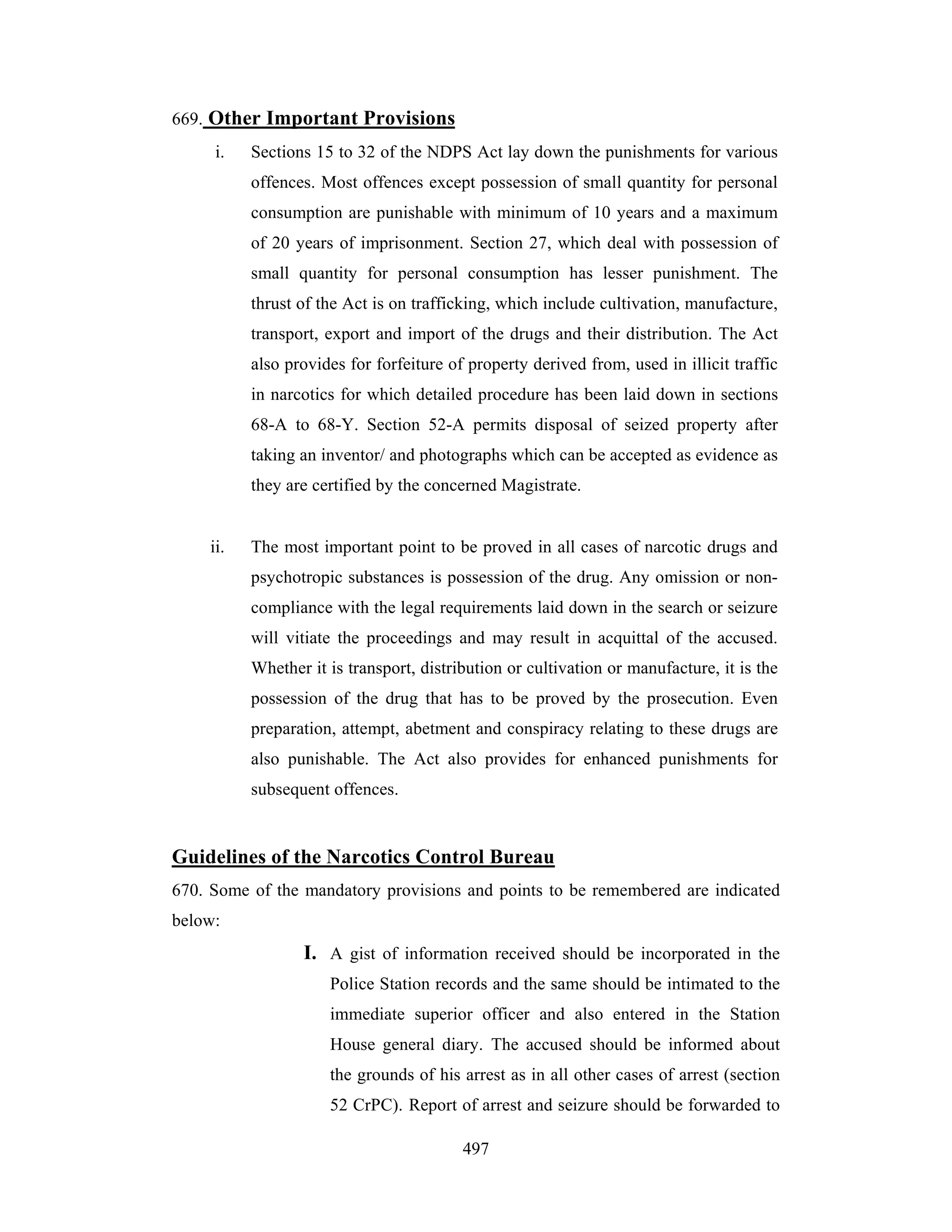 669. Other Important Provisions
i.

Sections 15 to 32 of the NDPS Act lay down the punishments for various
offences. Most offences except possession of small quantity for personal
consumption are punishable with minimum of 10 years and a maximum
of 20 years of imprisonment. Section 27, which deal with possession of
small quantity for personal consumption has lesser punishment. The
thrust of the Act is on trafficking, which include cultivation, manufacture,
transport, export and import of the drugs and their distribution. The Act
also provides for forfeiture of property derived from, used in illicit traffic
in narcotics for which detailed procedure has been laid down in sections
68-A to 68-Y. Section 52-A permits disposal of seized property after
taking an inventor/ and photographs which can be accepted as evidence as
they are certified by the concerned Magistrate.

ii.

The most important point to be proved in all cases of narcotic drugs and
psychotropic substances is possession of the drug. Any omission or noncompliance with the legal requirements laid down in the search or seizure
will vitiate the proceedings and may result in acquittal of the accused.
Whether it is transport, distribution or cultivation or manufacture, it is the
possession of the drug that has to be proved by the prosecution. Even
preparation, attempt, abetment and conspiracy relating to these drugs are
also punishable. The Act also provides for enhanced punishments for
subsequent offences.

Guidelines of the Narcotics Control Bureau
670. Some of the mandatory provisions and points to be remembered are indicated
below:

I. A gist of information received should be incorporated in the
Police Station records and the same should be intimated to the
immediate superior officer and also entered in the Station
House general diary. The accused should be informed about
the grounds of his arrest as in all other cases of arrest (section
52 CrPC). Report of arrest and seizure should be forwarded to
497

 