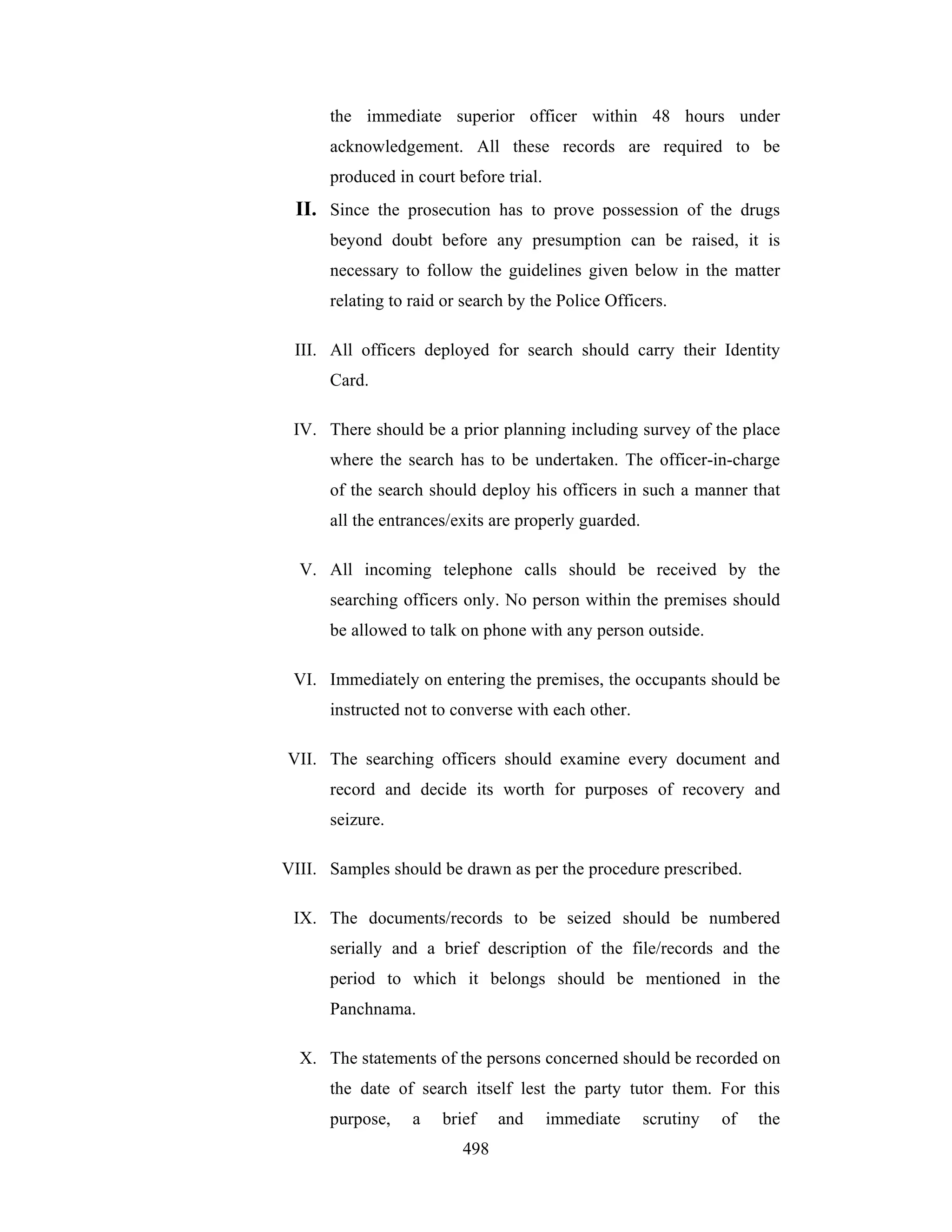 the immediate superior officer within 48 hours under
acknowledgement. All these records are required to be
produced in court before trial.

II. Since the prosecution has to prove possession of the drugs
beyond doubt before any presumption can be raised, it is
necessary to follow the guidelines given below in the matter
relating to raid or search by the Police Officers.
III. All officers deployed for search should carry their Identity
Card.
IV. There should be a prior planning including survey of the place
where the search has to be undertaken. The officer-in-charge
of the search should deploy his officers in such a manner that
all the entrances/exits are properly guarded.
V. All incoming telephone calls should be received by the
searching officers only. No person within the premises should
be allowed to talk on phone with any person outside.
VI. Immediately on entering the premises, the occupants should be
instructed not to converse with each other.
VII. The searching officers should examine every document and
record and decide its worth for purposes of recovery and
seizure.
VIII. Samples should be drawn as per the procedure prescribed.
IX. The documents/records to be seized should be numbered
serially and a brief description of the file/records and the
period to which it belongs should be mentioned in the
Panchnama.
X. The statements of the persons concerned should be recorded on
the date of search itself lest the party tutor them. For this
purpose,

a

brief
498

and

immediate

scrutiny

of

the

 