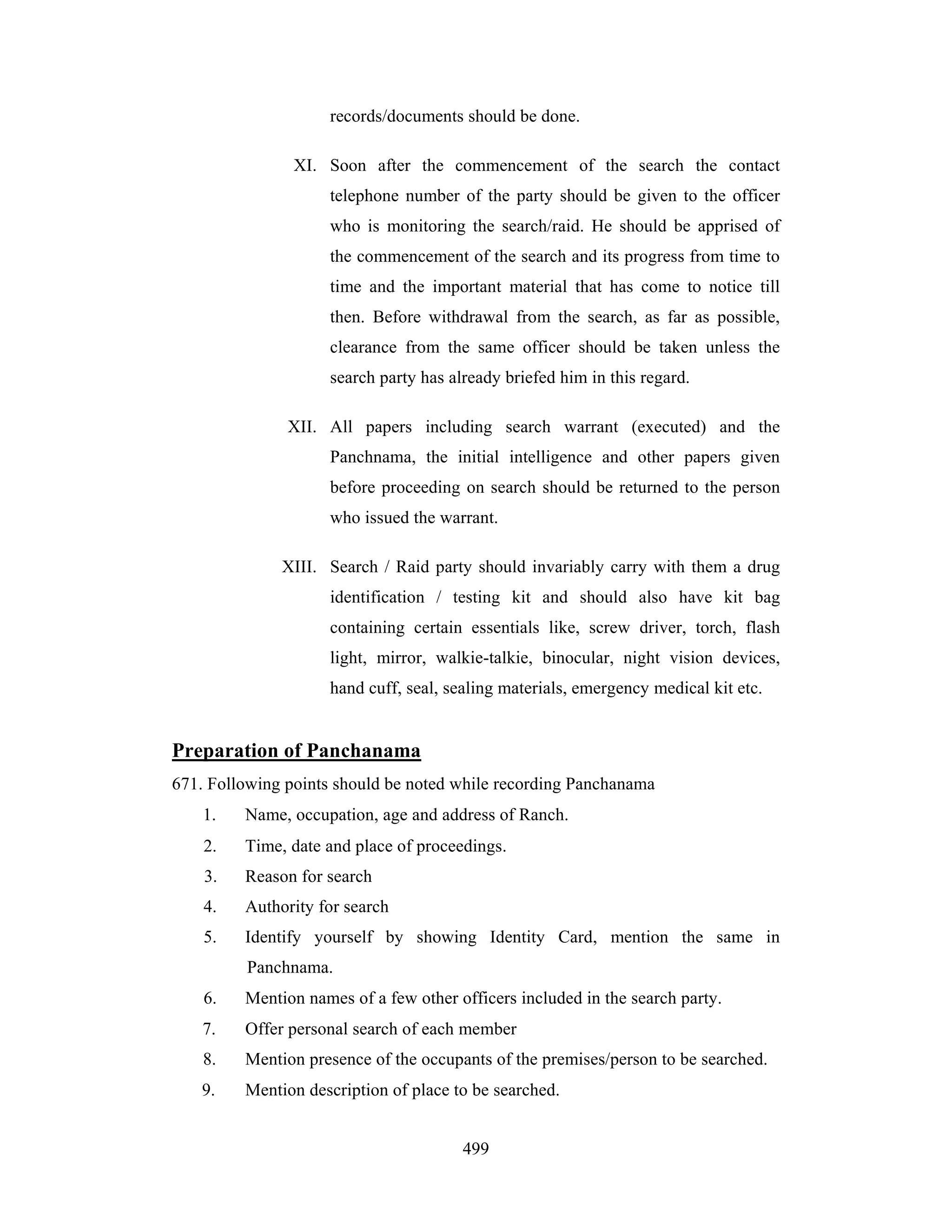 records/documents should be done.
XI. Soon after the commencement of the search the contact
telephone number of the party should be given to the officer
who is monitoring the search/raid. He should be apprised of
the commencement of the search and its progress from time to
time and the important material that has come to notice till
then. Before withdrawal from the search, as far as possible,
clearance from the same officer should be taken unless the
search party has already briefed him in this regard.
XII. All papers including search warrant (executed) and the
Panchnama, the initial intelligence and other papers given
before proceeding on search should be returned to the person
who issued the warrant.
XIII. Search / Raid party should invariably carry with them a drug
identification / testing kit and should also have kit bag
containing certain essentials like, screw driver, torch, flash
light, mirror, walkie-talkie, binocular, night vision devices,
hand cuff, seal, sealing materials, emergency medical kit etc.

Preparation of Panchanama
671. Following points should be noted while recording Panchanama
1.

Name, occupation, age and address of Ranch.

2.

Time, date and place of proceedings.

3.

Reason for search

4.

Authority for search

5.

Identify yourself by showing Identity Card, mention the same in
Panchnama.

6.

Mention names of a few other officers included in the search party.

7.

Offer personal search of each member

8.

Mention presence of the occupants of the premises/person to be searched.

9.

Mention description of place to be searched.
499

 