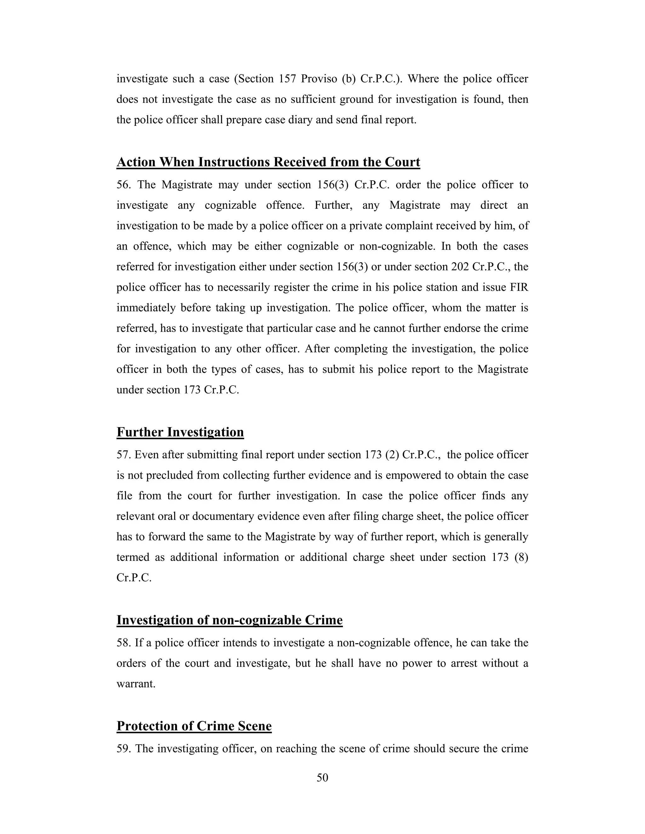investigate such a case (Section 157 Proviso (b) Cr.P.C.). Where the police officer
does not investigate the case as no sufficient ground for investigation is found, then
the police officer shall prepare case diary and send final report.

Action When Instructions Received from the Court
56. The Magistrate may under section 156(3) Cr.P.C. order the police officer to
investigate any cognizable offence. Further, any Magistrate may direct an
investigation to be made by a police officer on a private complaint received by him, of
an offence, which may be either cognizable or non-cognizable. In both the cases
referred for investigation either under section 156(3) or under section 202 Cr.P.C., the
police officer has to necessarily register the crime in his police station and issue FIR
immediately before taking up investigation. The police officer, whom the matter is
referred, has to investigate that particular case and he cannot further endorse the crime
for investigation to any other officer. After completing the investigation, the police
officer in both the types of cases, has to submit his police report to the Magistrate
under section 173 Cr.P.C.

Further Investigation
57. Even after submitting final report under section 173 (2) Cr.P.C., the police officer
is not precluded from collecting further evidence and is empowered to obtain the case
file from the court for further investigation. In case the police officer finds any
relevant oral or documentary evidence even after filing charge sheet, the police officer
has to forward the same to the Magistrate by way of further report, which is generally
termed as additional information or additional charge sheet under section 173 (8)
Cr.P.C.

Investigation of non-cognizable Crime
58. If a police officer intends to investigate a non-cognizable offence, he can take the
orders of the court and investigate, but he shall have no power to arrest without a
warrant.

Protection of Crime Scene
59. The investigating officer, on reaching the scene of crime should secure the crime
50

 