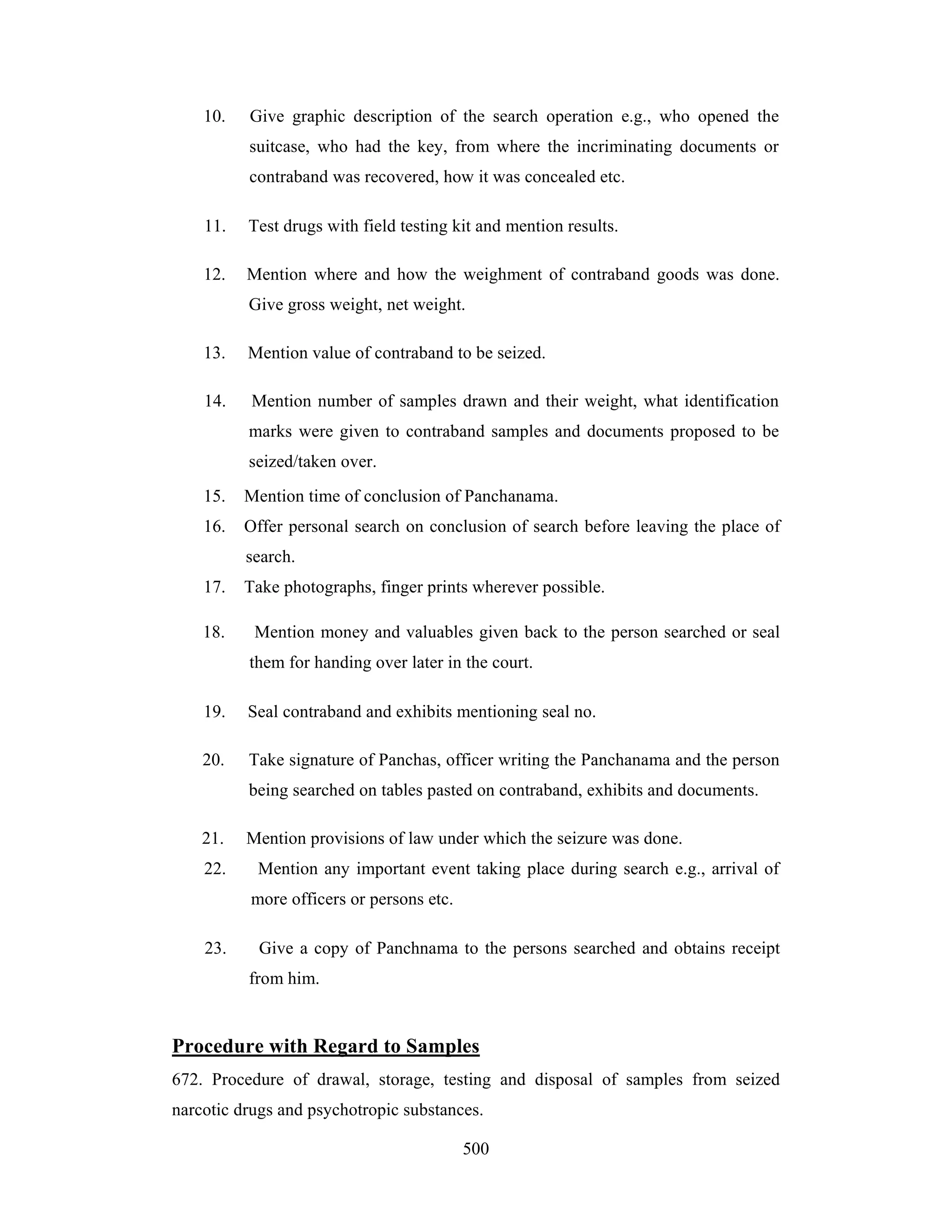 10.

Give graphic description of the search operation e.g., who opened the
suitcase, who had the key, from where the incriminating documents or
contraband was recovered, how it was concealed etc.

11.

Test drugs with field testing kit and mention results.

12.

Mention where and how the weighment of contraband goods was done.
Give gross weight, net weight.

13.

Mention value of contraband to be seized.

14.

Mention number of samples drawn and their weight, what identification
marks were given to contraband samples and documents proposed to be
seized/taken over.

15.

Mention time of conclusion of Panchanama.

16.

Offer personal search on conclusion of search before leaving the place of
search.

17.
18.

Take photographs, finger prints wherever possible.
Mention money and valuables given back to the person searched or seal
them for handing over later in the court.

19.

Seal contraband and exhibits mentioning seal no.

20.

Take signature of Panchas, officer writing the Panchanama and the person
being searched on tables pasted on contraband, exhibits and documents.

21.
22.

Mention provisions of law under which the seizure was done.
Mention any important event taking place during search e.g., arrival of
more officers or persons etc.

23.

Give a copy of Panchnama to the persons searched and obtains receipt
from him.

Procedure with Regard to Samples
672. Procedure of drawal, storage, testing and disposal of samples from seized
narcotic drugs and psychotropic substances.
500

 