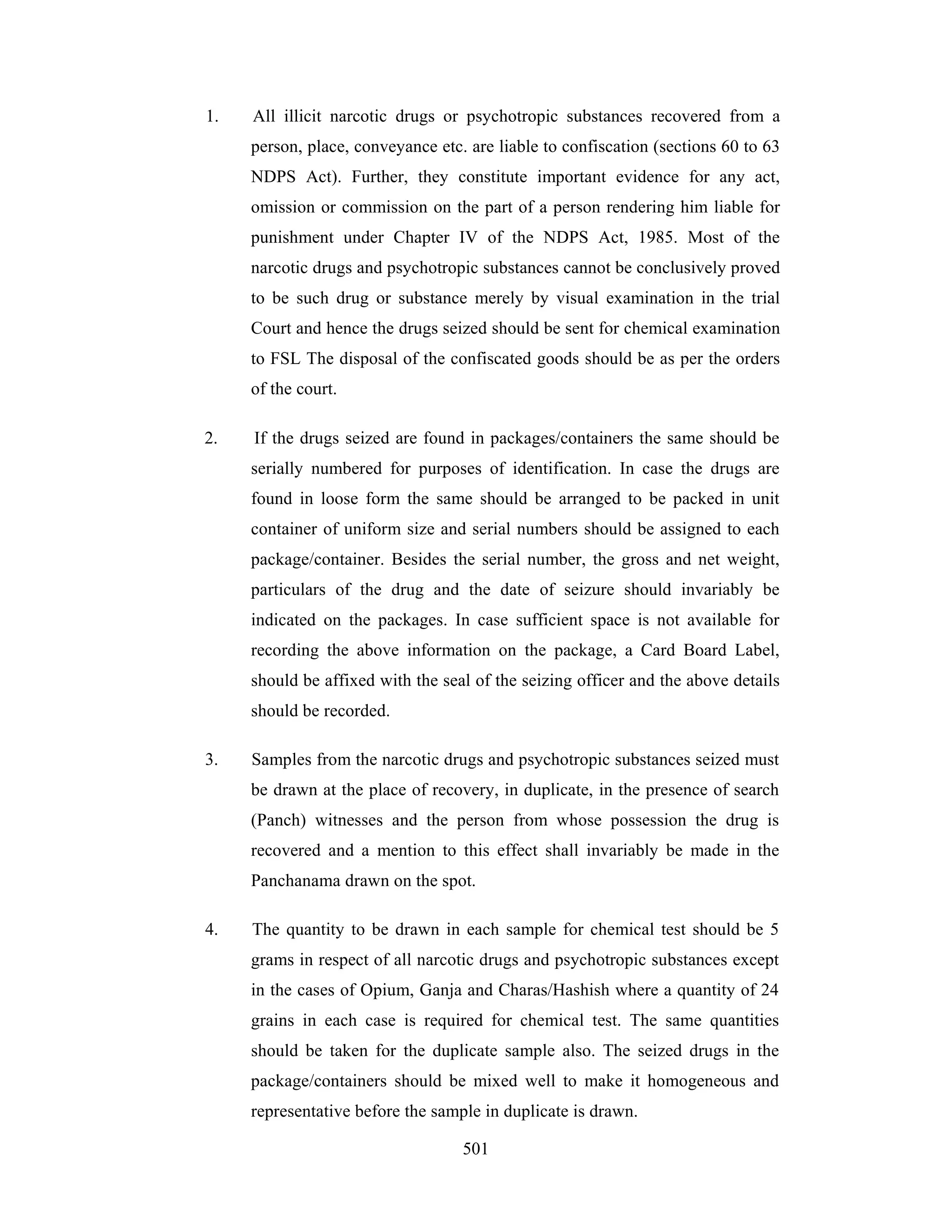 1.

All illicit narcotic drugs or psychotropic substances recovered from a
person, place, conveyance etc. are liable to confiscation (sections 60 to 63
NDPS Act). Further, they constitute important evidence for any act,
omission or commission on the part of a person rendering him liable for
punishment under Chapter IV of the NDPS Act, 1985. Most of the
narcotic drugs and psychotropic substances cannot be conclusively proved
to be such drug or substance merely by visual examination in the trial
Court and hence the drugs seized should be sent for chemical examination
to FSL The disposal of the confiscated goods should be as per the orders
of the court.

2.

If the drugs seized are found in packages/containers the same should be
serially numbered for purposes of identification. In case the drugs are
found in loose form the same should be arranged to be packed in unit
container of uniform size and serial numbers should be assigned to each
package/container. Besides the serial number, the gross and net weight,
particulars of the drug and the date of seizure should invariably be
indicated on the packages. In case sufficient space is not available for
recording the above information on the package, a Card Board Label,
should be affixed with the seal of the seizing officer and the above details
should be recorded.

3.

Samples from the narcotic drugs and psychotropic substances seized must
be drawn at the place of recovery, in duplicate, in the presence of search
(Panch) witnesses and the person from whose possession the drug is
recovered and a mention to this effect shall invariably be made in the
Panchanama drawn on the spot.

4.

The quantity to be drawn in each sample for chemical test should be 5
grams in respect of all narcotic drugs and psychotropic substances except
in the cases of Opium, Ganja and Charas/Hashish where a quantity of 24
grains in each case is required for chemical test. The same quantities
should be taken for the duplicate sample also. The seized drugs in the
package/containers should be mixed well to make it homogeneous and
representative before the sample in duplicate is drawn.
501

 