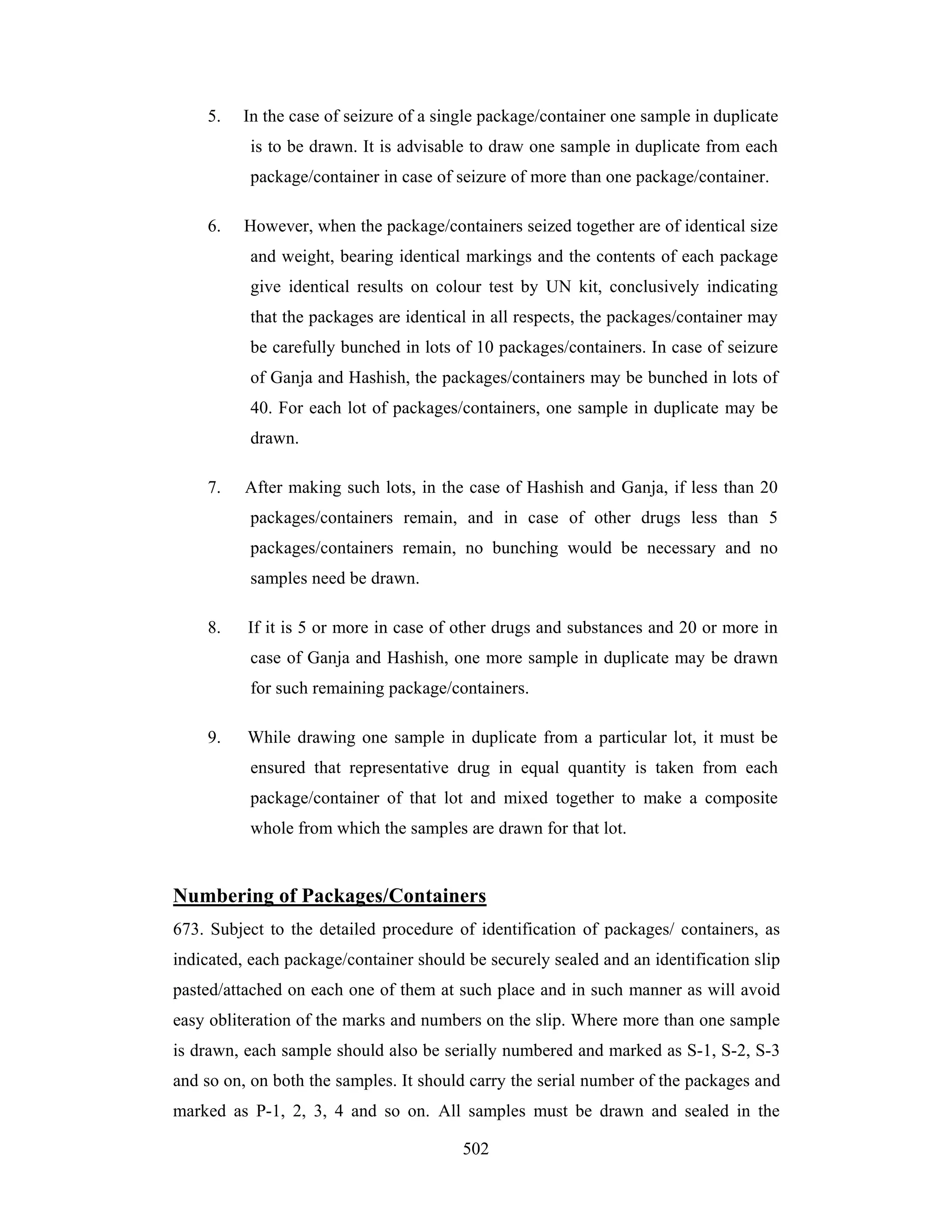 5.

In the case of seizure of a single package/container one sample in duplicate
is to be drawn. It is advisable to draw one sample in duplicate from each
package/container in case of seizure of more than one package/container.

6.

However, when the package/containers seized together are of identical size
and weight, bearing identical markings and the contents of each package
give identical results on colour test by UN kit, conclusively indicating
that the packages are identical in all respects, the packages/container may
be carefully bunched in lots of 10 packages/containers. In case of seizure
of Ganja and Hashish, the packages/containers may be bunched in lots of
40. For each lot of packages/containers, one sample in duplicate may be
drawn.

7.

After making such lots, in the case of Hashish and Ganja, if less than 20
packages/containers remain, and in case of other drugs less than 5
packages/containers remain, no bunching would be necessary and no
samples need be drawn.

8.

If it is 5 or more in case of other drugs and substances and 20 or more in
case of Ganja and Hashish, one more sample in duplicate may be drawn
for such remaining package/containers.

9.

While drawing one sample in duplicate from a particular lot, it must be
ensured that representative drug in equal quantity is taken from each
package/container of that lot and mixed together to make a composite
whole from which the samples are drawn for that lot.

Numbering of Packages/Containers
673. Subject to the detailed procedure of identification of packages/ containers, as
indicated, each package/container should be securely sealed and an identification slip
pasted/attached on each one of them at such place and in such manner as will avoid
easy obliteration of the marks and numbers on the slip. Where more than one sample
is drawn, each sample should also be serially numbered and marked as S-1, S-2, S-3
and so on, on both the samples. It should carry the serial number of the packages and
marked as P-1, 2, 3, 4 and so on. All samples must be drawn and sealed in the
502

 