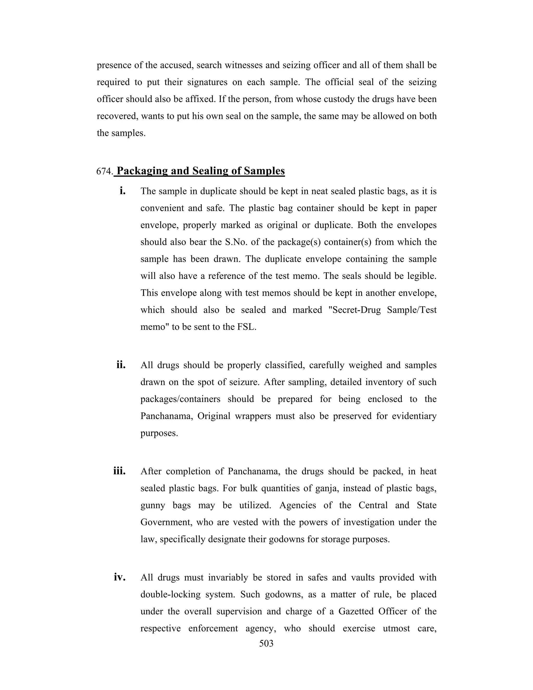presence of the accused, search witnesses and seizing officer and all of them shall be
required to put their signatures on each sample. The official seal of the seizing
officer should also be affixed. If the person, from whose custody the drugs have been
recovered, wants to put his own seal on the sample, the same may be allowed on both
the samples.

674. Packaging and Sealing of Samples

i.

The sample in duplicate should be kept in neat sealed plastic bags, as it is
convenient and safe. The plastic bag container should be kept in paper
envelope, properly marked as original or duplicate. Both the envelopes
should also bear the S.No. of the package(s) container(s) from which the
sample has been drawn. The duplicate envelope containing the sample
will also have a reference of the test memo. The seals should be legible.
This envelope along with test memos should be kept in another envelope,
which should also be sealed and marked "Secret-Drug Sample/Test
memo" to be sent to the FSL.

ii.

All drugs should be properly classified, carefully weighed and samples
drawn on the spot of seizure. After sampling, detailed inventory of such
packages/containers should be prepared for being enclosed to the
Panchanama, Original wrappers must also be preserved for evidentiary
purposes.

iii.

After completion of Panchanama, the drugs should be packed, in heat
sealed plastic bags. For bulk quantities of ganja, instead of plastic bags,
gunny bags may be utilized. Agencies of the Central and State
Government, who are vested with the powers of investigation under the
law, specifically designate their godowns for storage purposes.

iv.

All drugs must invariably be stored in safes and vaults provided with
double-locking system. Such godowns, as a matter of rule, be placed
under the overall supervision and charge of a Gazetted Officer of the
respective enforcement agency, who should exercise utmost care,
503

 