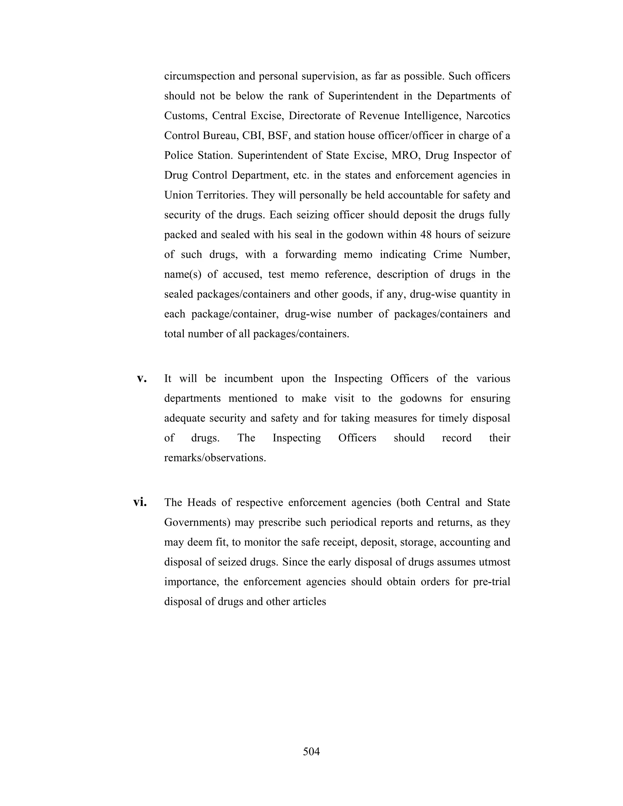 circumspection and personal supervision, as far as possible. Such officers
should not be below the rank of Superintendent in the Departments of
Customs, Central Excise, Directorate of Revenue Intelligence, Narcotics
Control Bureau, CBI, BSF, and station house officer/officer in charge of a
Police Station. Superintendent of State Excise, MRO, Drug Inspector of
Drug Control Department, etc. in the states and enforcement agencies in
Union Territories. They will personally be held accountable for safety and
security of the drugs. Each seizing officer should deposit the drugs fully
packed and sealed with his seal in the godown within 48 hours of seizure
of such drugs, with a forwarding memo indicating Crime Number,
name(s) of accused, test memo reference, description of drugs in the
sealed packages/containers and other goods, if any, drug-wise quantity in
each package/container, drug-wise number of packages/containers and
total number of all packages/containers.

v.

It will be incumbent upon the Inspecting Officers of the various
departments mentioned to make visit to the godowns for ensuring
adequate security and safety and for taking measures for timely disposal
of

drugs.

The

Inspecting

Officers

should

record

their

remarks/observations.

vi.

The Heads of respective enforcement agencies (both Central and State
Governments) may prescribe such periodical reports and returns, as they
may deem fit, to monitor the safe receipt, deposit, storage, accounting and
disposal of seized drugs. Since the early disposal of drugs assumes utmost
importance, the enforcement agencies should obtain orders for pre-trial
disposal of drugs and other articles

504

 