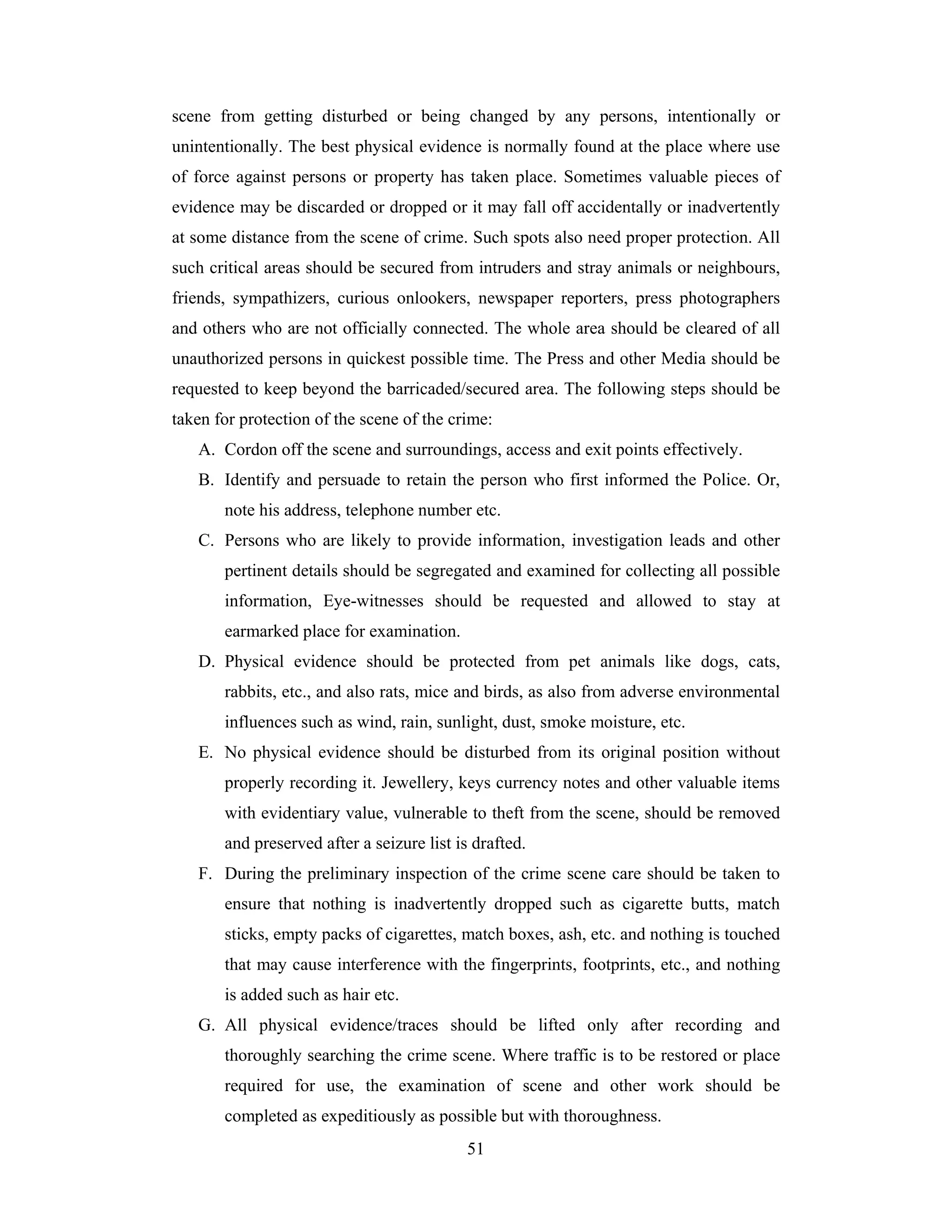 scene from getting disturbed or being changed by any persons, intentionally or
unintentionally. The best physical evidence is normally found at the place where use
of force against persons or property has taken place. Sometimes valuable pieces of
evidence may be discarded or dropped or it may fall off accidentally or inadvertently
at some distance from the scene of crime. Such spots also need proper protection. All
such critical areas should be secured from intruders and stray animals or neighbours,
friends, sympathizers, curious onlookers, newspaper reporters, press photographers
and others who are not officially connected. The whole area should be cleared of all
unauthorized persons in quickest possible time. The Press and other Media should be
requested to keep beyond the barricaded/secured area. The following steps should be
taken for protection of the scene of the crime:
A. Cordon off the scene and surroundings, access and exit points effectively.
B. Identify and persuade to retain the person who first informed the Police. Or,
note his address, telephone number etc.
C. Persons who are likely to provide information, investigation leads and other
pertinent details should be segregated and examined for collecting all possible
information, Eye-witnesses should be requested and allowed to stay at
earmarked place for examination.
D. Physical evidence should be protected from pet animals like dogs, cats,
rabbits, etc., and also rats, mice and birds, as also from adverse environmental
influences such as wind, rain, sunlight, dust, smoke moisture, etc.
E. No physical evidence should be disturbed from its original position without
properly recording it. Jewellery, keys currency notes and other valuable items
with evidentiary value, vulnerable to theft from the scene, should be removed
and preserved after a seizure list is drafted.
F. During the preliminary inspection of the crime scene care should be taken to
ensure that nothing is inadvertently dropped such as cigarette butts, match
sticks, empty packs of cigarettes, match boxes, ash, etc. and nothing is touched
that may cause interference with the fingerprints, footprints, etc., and nothing
is added such as hair etc.
G. All physical evidence/traces should be lifted only after recording and
thoroughly searching the crime scene. Where traffic is to be restored or place
required for use, the examination of scene and other work should be
completed as expeditiously as possible but with thoroughness.
51

 