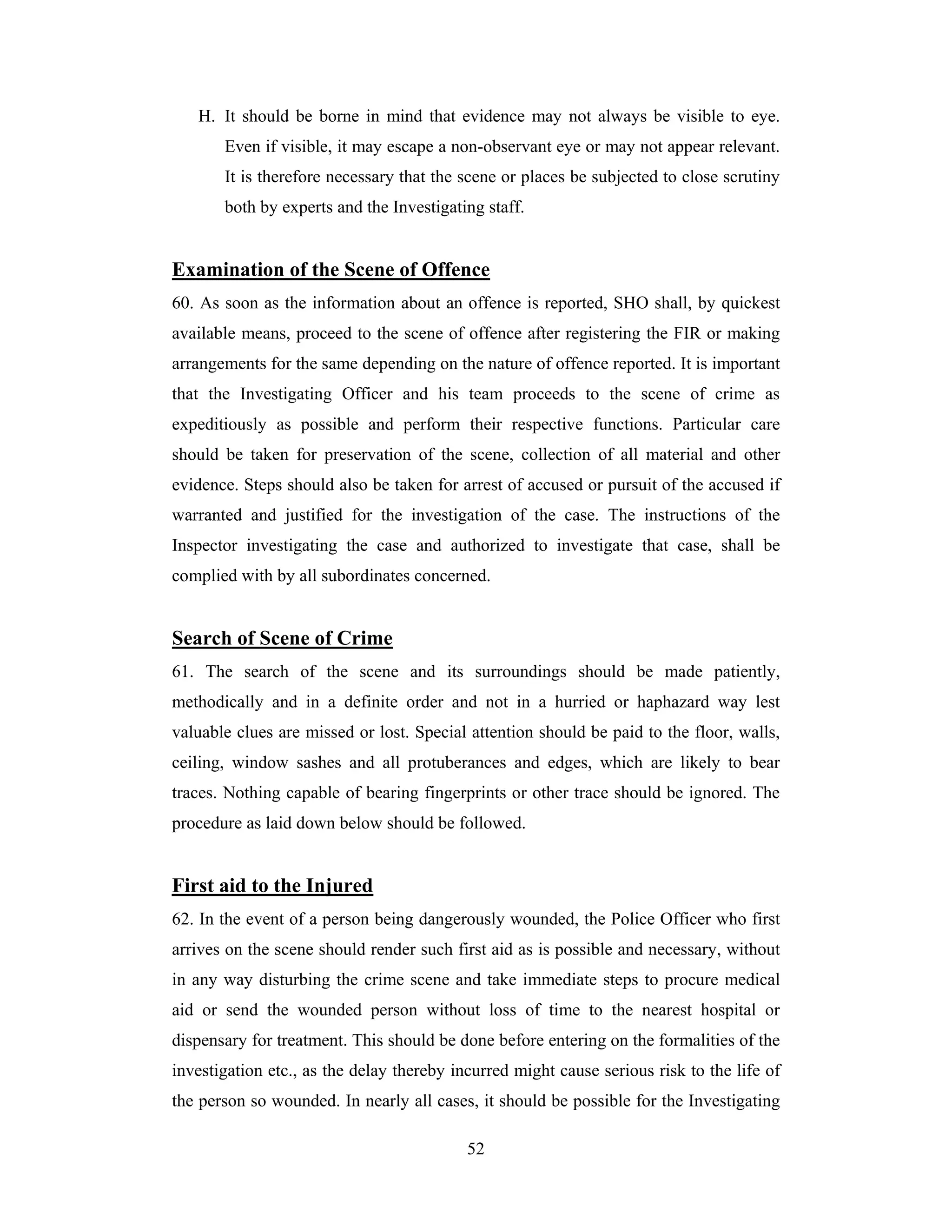 H. It should be borne in mind that evidence may not always be visible to eye.
Even if visible, it may escape a non-observant eye or may not appear relevant.
It is therefore necessary that the scene or places be subjected to close scrutiny
both by experts and the Investigating staff.

Examination of the Scene of Offence
60. As soon as the information about an offence is reported, SHO shall, by quickest
available means, proceed to the scene of offence after registering the FIR or making
arrangements for the same depending on the nature of offence reported. It is important
that the Investigating Officer and his team proceeds to the scene of crime as
expeditiously as possible and perform their respective functions. Particular care
should be taken for preservation of the scene, collection of all material and other
evidence. Steps should also be taken for arrest of accused or pursuit of the accused if
warranted and justified for the investigation of the case. The instructions of the
Inspector investigating the case and authorized to investigate that case, shall be
complied with by all subordinates concerned.

Search of Scene of Crime
61. The search of the scene and its surroundings should be made patiently,
methodically and in a definite order and not in a hurried or haphazard way lest
valuable clues are missed or lost. Special attention should be paid to the floor, walls,
ceiling, window sashes and all protuberances and edges, which are likely to bear
traces. Nothing capable of bearing fingerprints or other trace should be ignored. The
procedure as laid down below should be followed.

First aid to the Injured
62. In the event of a person being dangerously wounded, the Police Officer who first
arrives on the scene should render such first aid as is possible and necessary, without
in any way disturbing the crime scene and take immediate steps to procure medical
aid or send the wounded person without loss of time to the nearest hospital or
dispensary for treatment. This should be done before entering on the formalities of the
investigation etc., as the delay thereby incurred might cause serious risk to the life of
the person so wounded. In nearly all cases, it should be possible for the Investigating
52

 