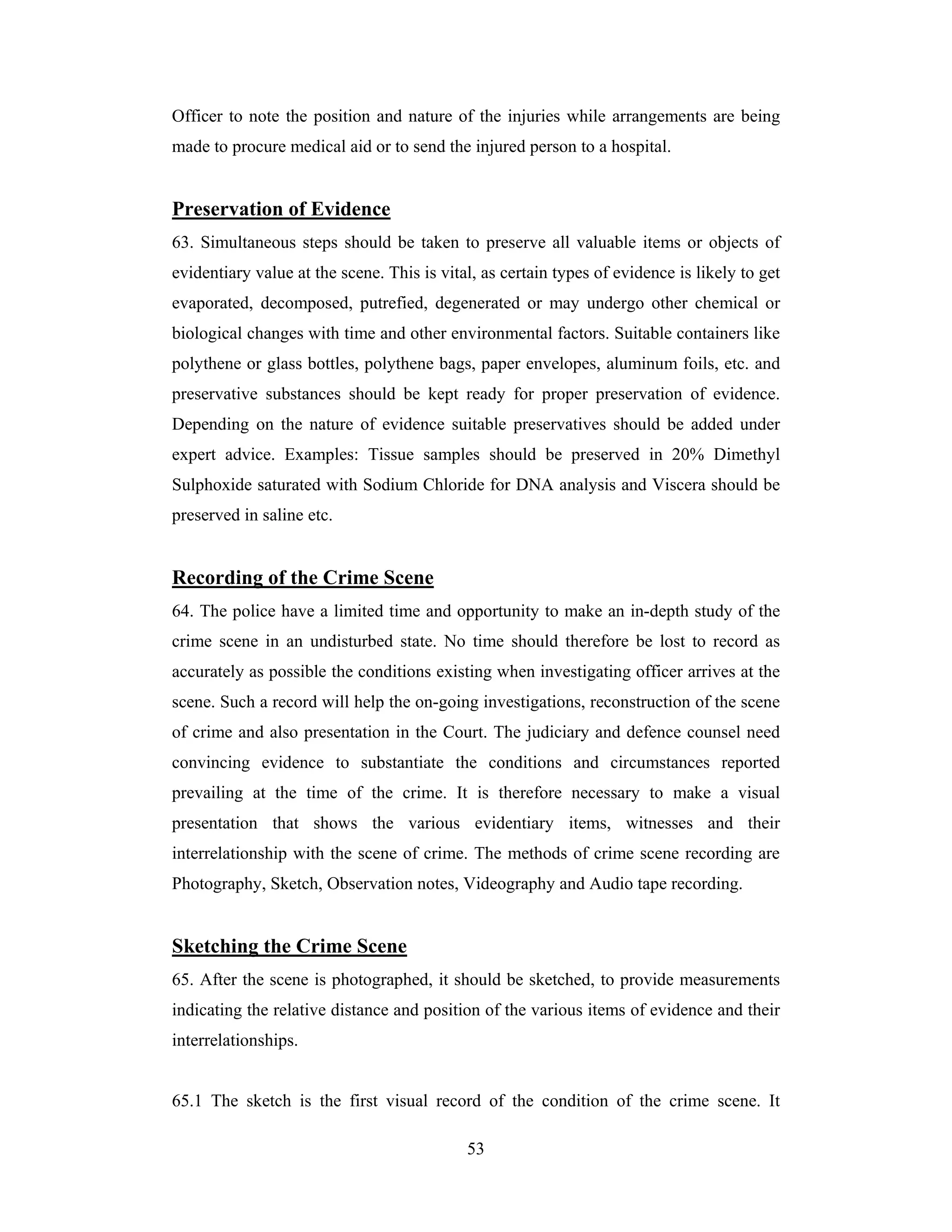 Officer to note the position and nature of the injuries while arrangements are being
made to procure medical aid or to send the injured person to a hospital.

Preservation of Evidence
63. Simultaneous steps should be taken to preserve all valuable items or objects of
evidentiary value at the scene. This is vital, as certain types of evidence is likely to get
evaporated, decomposed, putrefied, degenerated or may undergo other chemical or
biological changes with time and other environmental factors. Suitable containers like
polythene or glass bottles, polythene bags, paper envelopes, aluminum foils, etc. and
preservative substances should be kept ready for proper preservation of evidence.
Depending on the nature of evidence suitable preservatives should be added under
expert advice. Examples: Tissue samples should be preserved in 20% Dimethyl
Sulphoxide saturated with Sodium Chloride for DNA analysis and Viscera should be
preserved in saline etc.

Recording of the Crime Scene
64. The police have a limited time and opportunity to make an in-depth study of the
crime scene in an undisturbed state. No time should therefore be lost to record as
accurately as possible the conditions existing when investigating officer arrives at the
scene. Such a record will help the on-going investigations, reconstruction of the scene
of crime and also presentation in the Court. The judiciary and defence counsel need
convincing evidence to substantiate the conditions and circumstances reported
prevailing at the time of the crime. It is therefore necessary to make a visual
presentation that shows the various evidentiary items, witnesses and their
interrelationship with the scene of crime. The methods of crime scene recording are
Photography, Sketch, Observation notes, Videography and Audio tape recording.

Sketching the Crime Scene
65. After the scene is photographed, it should be sketched, to provide measurements
indicating the relative distance and position of the various items of evidence and their
interrelationships.

65.1 The sketch is the first visual record of the condition of the crime scene. It
53

 