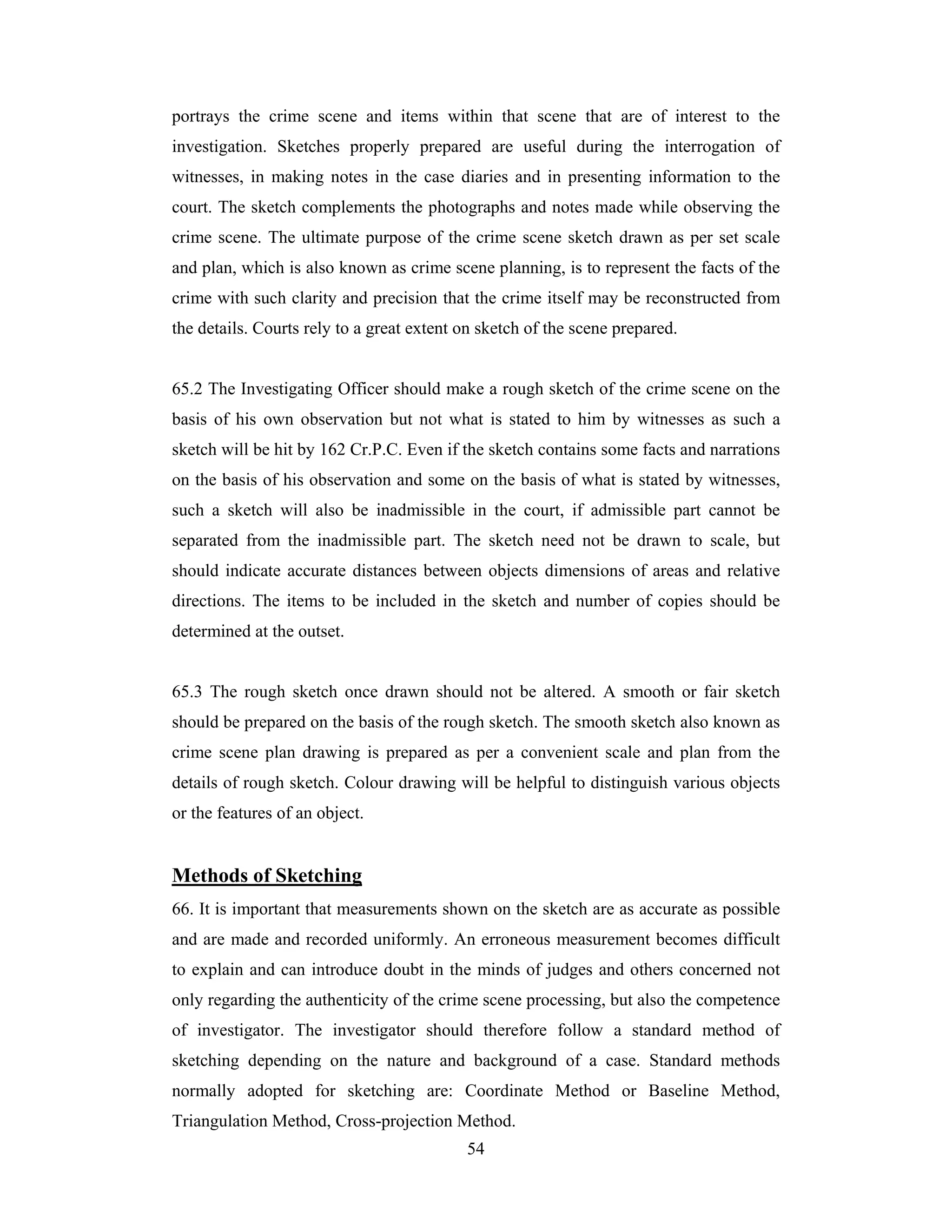 portrays the crime scene and items within that scene that are of interest to the
investigation. Sketches properly prepared are useful during the interrogation of
witnesses, in making notes in the case diaries and in presenting information to the
court. The sketch complements the photographs and notes made while observing the
crime scene. The ultimate purpose of the crime scene sketch drawn as per set scale
and plan, which is also known as crime scene planning, is to represent the facts of the
crime with such clarity and precision that the crime itself may be reconstructed from
the details. Courts rely to a great extent on sketch of the scene prepared.

65.2 The Investigating Officer should make a rough sketch of the crime scene on the
basis of his own observation but not what is stated to him by witnesses as such a
sketch will be hit by 162 Cr.P.C. Even if the sketch contains some facts and narrations
on the basis of his observation and some on the basis of what is stated by witnesses,
such a sketch will also be inadmissible in the court, if admissible part cannot be
separated from the inadmissible part. The sketch need not be drawn to scale, but
should indicate accurate distances between objects dimensions of areas and relative
directions. The items to be included in the sketch and number of copies should be
determined at the outset.

65.3 The rough sketch once drawn should not be altered. A smooth or fair sketch
should be prepared on the basis of the rough sketch. The smooth sketch also known as
crime scene plan drawing is prepared as per a convenient scale and plan from the
details of rough sketch. Colour drawing will be helpful to distinguish various objects
or the features of an object.

Methods of Sketching
66. It is important that measurements shown on the sketch are as accurate as possible
and are made and recorded uniformly. An erroneous measurement becomes difficult
to explain and can introduce doubt in the minds of judges and others concerned not
only regarding the authenticity of the crime scene processing, but also the competence
of investigator. The investigator should therefore follow a standard method of
sketching depending on the nature and background of a case. Standard methods
normally adopted for sketching are: Coordinate Method or Baseline Method,
Triangulation Method, Cross-projection Method.
54

 
