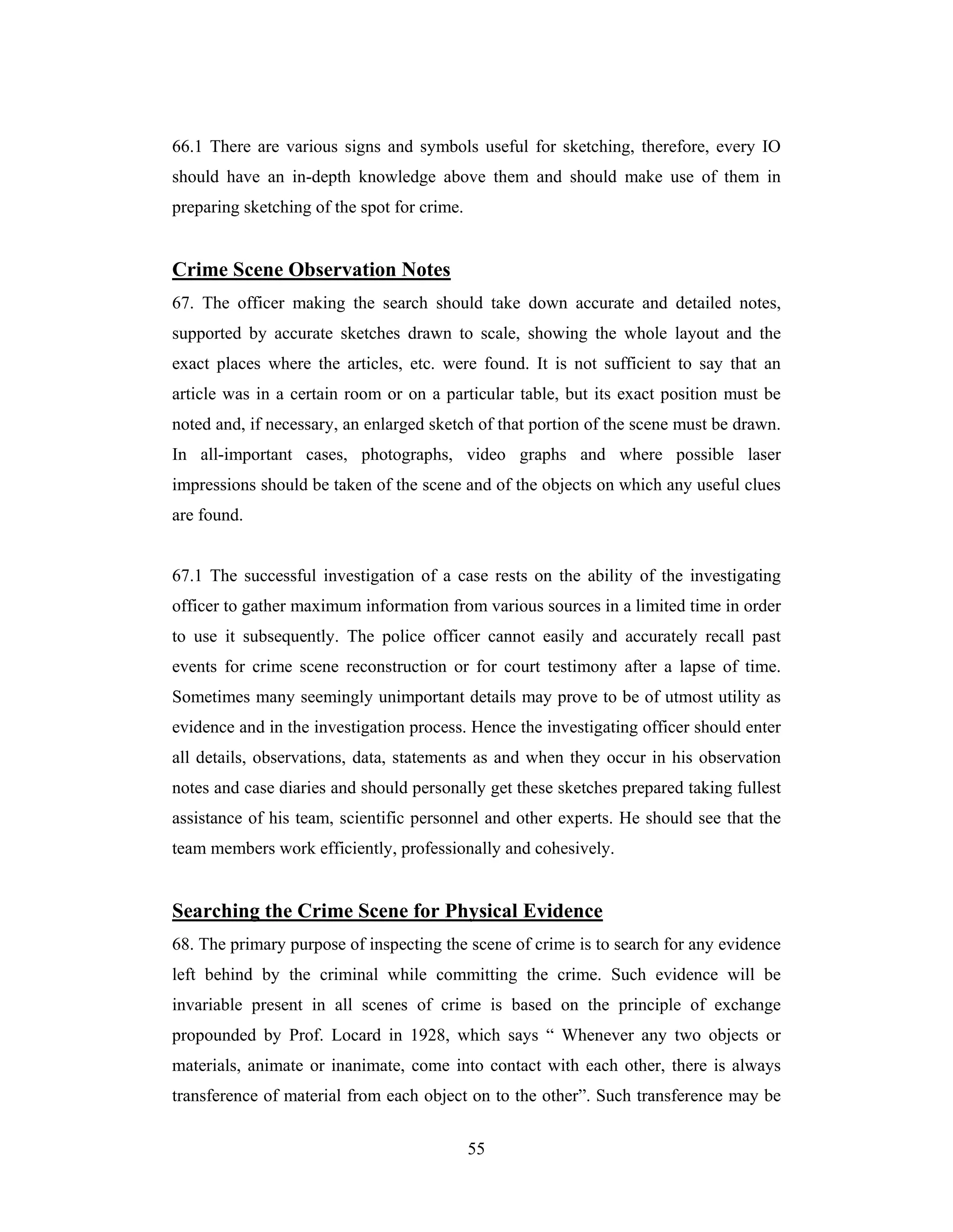 66.1 There are various signs and symbols useful for sketching, therefore, every IO
should have an in-depth knowledge above them and should make use of them in
preparing sketching of the spot for crime.

Crime Scene Observation Notes
67. The officer making the search should take down accurate and detailed notes,
supported by accurate sketches drawn to scale, showing the whole layout and the
exact places where the articles, etc. were found. It is not sufficient to say that an
article was in a certain room or on a particular table, but its exact position must be
noted and, if necessary, an enlarged sketch of that portion of the scene must be drawn.
In all-important cases, photographs, video graphs and where possible laser
impressions should be taken of the scene and of the objects on which any useful clues
are found.

67.1 The successful investigation of a case rests on the ability of the investigating
officer to gather maximum information from various sources in a limited time in order
to use it subsequently. The police officer cannot easily and accurately recall past
events for crime scene reconstruction or for court testimony after a lapse of time.
Sometimes many seemingly unimportant details may prove to be of utmost utility as
evidence and in the investigation process. Hence the investigating officer should enter
all details, observations, data, statements as and when they occur in his observation
notes and case diaries and should personally get these sketches prepared taking fullest
assistance of his team, scientific personnel and other experts. He should see that the
team members work efficiently, professionally and cohesively.

Searching the Crime Scene for Physical Evidence
68. The primary purpose of inspecting the scene of crime is to search for any evidence
left behind by the criminal while committing the crime. Such evidence will be
invariable present in all scenes of crime is based on the principle of exchange
propounded by Prof. Locard in 1928, which says “ Whenever any two objects or
materials, animate or inanimate, come into contact with each other, there is always
transference of material from each object on to the other”. Such transference may be
55

 