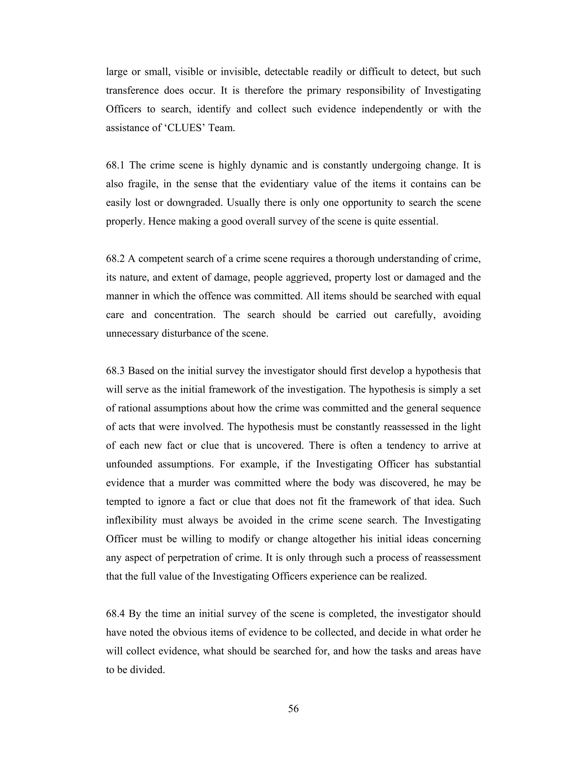 large or small, visible or invisible, detectable readily or difficult to detect, but such
transference does occur. It is therefore the primary responsibility of Investigating
Officers to search, identify and collect such evidence independently or with the
assistance of ‘CLUES’ Team.

68.1 The crime scene is highly dynamic and is constantly undergoing change. It is
also fragile, in the sense that the evidentiary value of the items it contains can be
easily lost or downgraded. Usually there is only one opportunity to search the scene
properly. Hence making a good overall survey of the scene is quite essential.

68.2 A competent search of a crime scene requires a thorough understanding of crime,
its nature, and extent of damage, people aggrieved, property lost or damaged and the
manner in which the offence was committed. All items should be searched with equal
care and concentration. The search should be carried out carefully, avoiding
unnecessary disturbance of the scene.

68.3 Based on the initial survey the investigator should first develop a hypothesis that
will serve as the initial framework of the investigation. The hypothesis is simply a set
of rational assumptions about how the crime was committed and the general sequence
of acts that were involved. The hypothesis must be constantly reassessed in the light
of each new fact or clue that is uncovered. There is often a tendency to arrive at
unfounded assumptions. For example, if the Investigating Officer has substantial
evidence that a murder was committed where the body was discovered, he may be
tempted to ignore a fact or clue that does not fit the framework of that idea. Such
inflexibility must always be avoided in the crime scene search. The Investigating
Officer must be willing to modify or change altogether his initial ideas concerning
any aspect of perpetration of crime. It is only through such a process of reassessment
that the full value of the Investigating Officers experience can be realized.

68.4 By the time an initial survey of the scene is completed, the investigator should
have noted the obvious items of evidence to be collected, and decide in what order he
will collect evidence, what should be searched for, and how the tasks and areas have
to be divided.

56

 