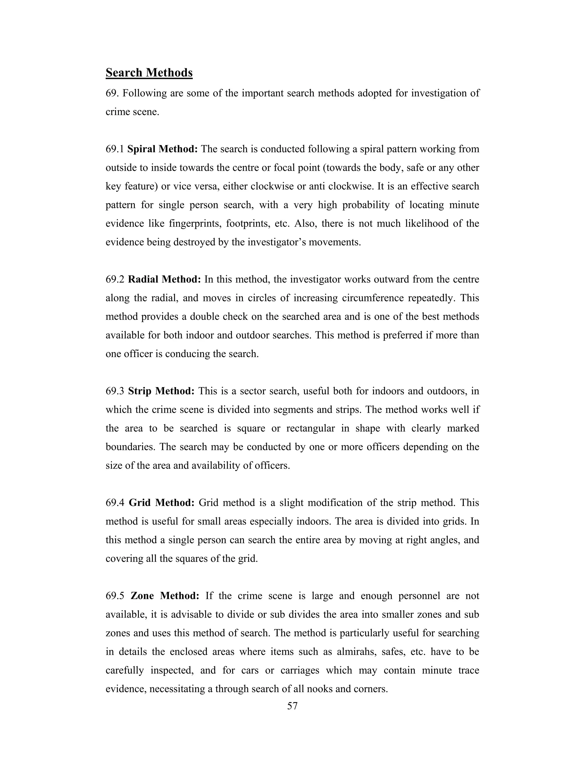 Search Methods
69. Following are some of the important search methods adopted for investigation of
crime scene.

69.1 Spiral Method: The search is conducted following a spiral pattern working from
outside to inside towards the centre or focal point (towards the body, safe or any other
key feature) or vice versa, either clockwise or anti clockwise. It is an effective search
pattern for single person search, with a very high probability of locating minute
evidence like fingerprints, footprints, etc. Also, there is not much likelihood of the
evidence being destroyed by the investigator’s movements.

69.2 Radial Method: In this method, the investigator works outward from the centre
along the radial, and moves in circles of increasing circumference repeatedly. This
method provides a double check on the searched area and is one of the best methods
available for both indoor and outdoor searches. This method is preferred if more than
one officer is conducing the search.

69.3 Strip Method: This is a sector search, useful both for indoors and outdoors, in
which the crime scene is divided into segments and strips. The method works well if
the area to be searched is square or rectangular in shape with clearly marked
boundaries. The search may be conducted by one or more officers depending on the
size of the area and availability of officers.

69.4 Grid Method: Grid method is a slight modification of the strip method. This
method is useful for small areas especially indoors. The area is divided into grids. In
this method a single person can search the entire area by moving at right angles, and
covering all the squares of the grid.

69.5 Zone Method: If the crime scene is large and enough personnel are not
available, it is advisable to divide or sub divides the area into smaller zones and sub
zones and uses this method of search. The method is particularly useful for searching
in details the enclosed areas where items such as almirahs, safes, etc. have to be
carefully inspected, and for cars or carriages which may contain minute trace
evidence, necessitating a through search of all nooks and corners.
57

 