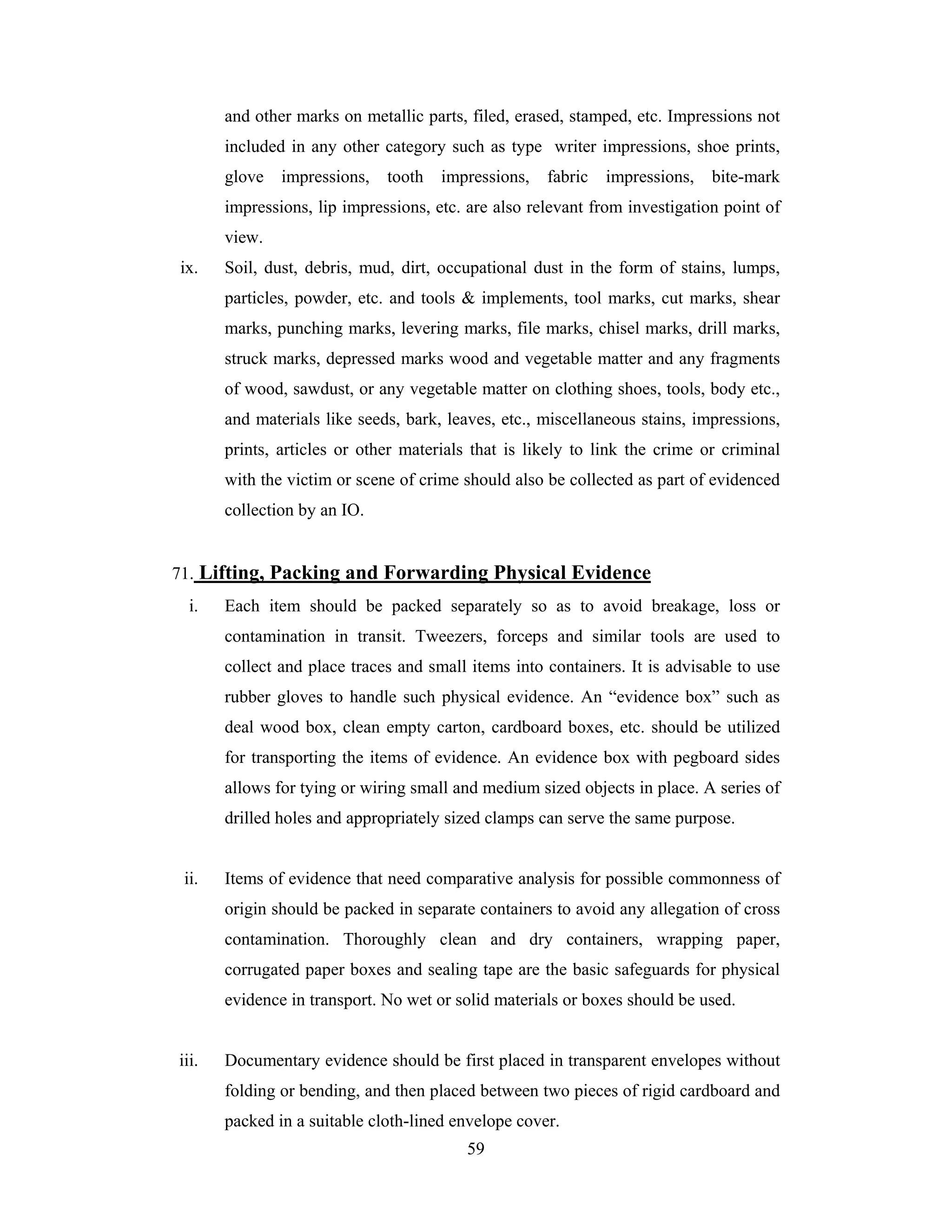 and other marks on metallic parts, filed, erased, stamped, etc. Impressions not
included in any other category such as type writer impressions, shoe prints,
glove

impressions,

tooth

impressions,

fabric

impressions,

bite-mark

impressions, lip impressions, etc. are also relevant from investigation point of
view.
ix.

Soil, dust, debris, mud, dirt, occupational dust in the form of stains, lumps,
particles, powder, etc. and tools & implements, tool marks, cut marks, shear
marks, punching marks, levering marks, file marks, chisel marks, drill marks,
struck marks, depressed marks wood and vegetable matter and any fragments
of wood, sawdust, or any vegetable matter on clothing shoes, tools, body etc.,
and materials like seeds, bark, leaves, etc., miscellaneous stains, impressions,
prints, articles or other materials that is likely to link the crime or criminal
with the victim or scene of crime should also be collected as part of evidenced
collection by an IO.

71. Lifting, Packing and Forwarding Physical Evidence
i.

Each item should be packed separately so as to avoid breakage, loss or
contamination in transit. Tweezers, forceps and similar tools are used to
collect and place traces and small items into containers. It is advisable to use
rubber gloves to handle such physical evidence. An “evidence box” such as
deal wood box, clean empty carton, cardboard boxes, etc. should be utilized
for transporting the items of evidence. An evidence box with pegboard sides
allows for tying or wiring small and medium sized objects in place. A series of
drilled holes and appropriately sized clamps can serve the same purpose.

ii.

Items of evidence that need comparative analysis for possible commonness of
origin should be packed in separate containers to avoid any allegation of cross
contamination. Thoroughly clean and dry containers, wrapping paper,
corrugated paper boxes and sealing tape are the basic safeguards for physical
evidence in transport. No wet or solid materials or boxes should be used.

iii.

Documentary evidence should be first placed in transparent envelopes without
folding or bending, and then placed between two pieces of rigid cardboard and
packed in a suitable cloth-lined envelope cover.
59

 