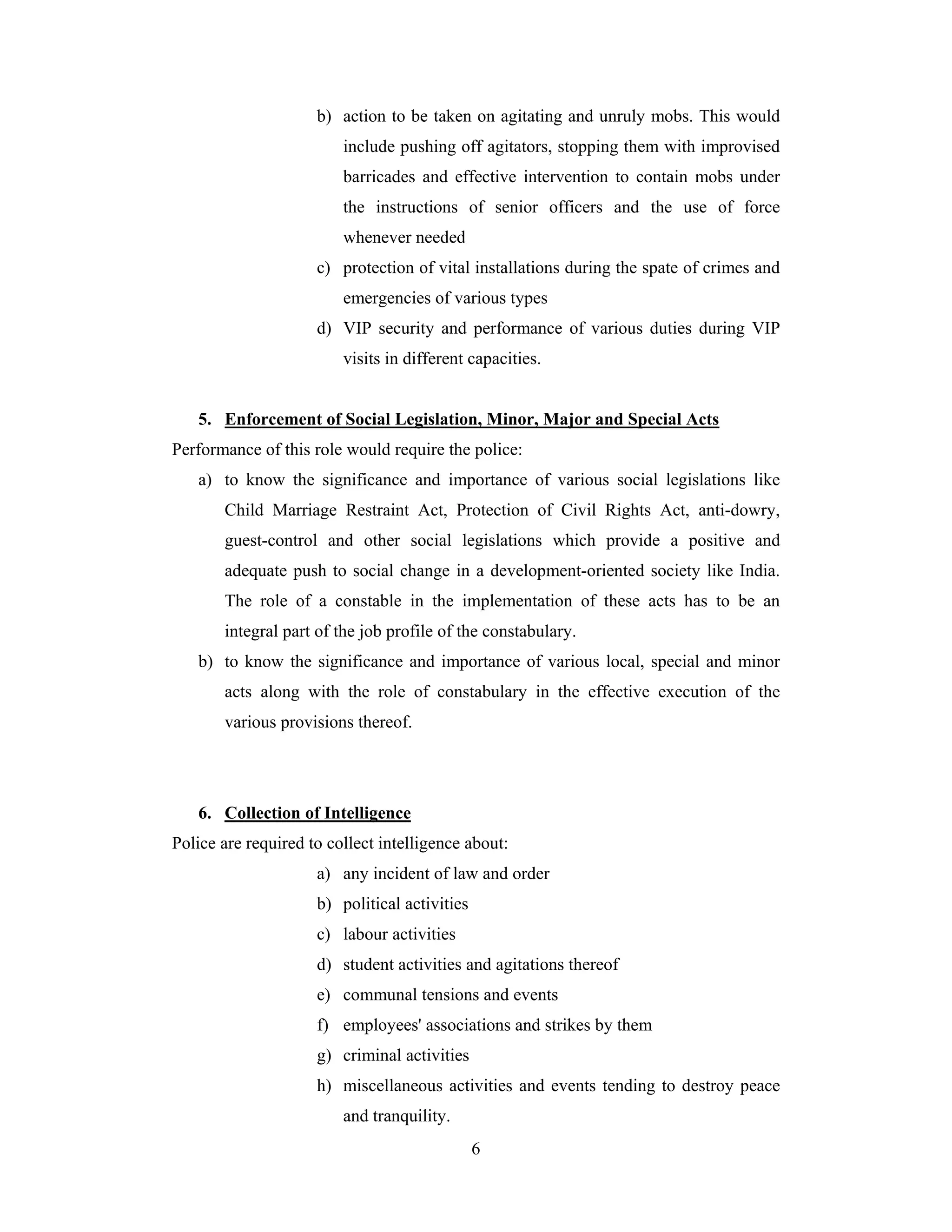 b) action to be taken on agitating and unruly mobs. This would
include pushing off agitators, stopping them with improvised
barricades and effective intervention to contain mobs under
the instructions of senior officers and the use of force
whenever needed
c) protection of vital installations during the spate of crimes and
emergencies of various types
d) VIP security and performance of various duties during VIP
visits in different capacities.

5. Enforcement of Social Legislation, Minor, Major and Special Acts
Performance of this role would require the police:
a) to know the significance and importance of various social legislations like
Child Marriage Restraint Act, Protection of Civil Rights Act, anti-dowry,
guest-control and other social legislations which provide a positive and
adequate push to social change in a development-oriented society like India.
The role of a constable in the implementation of these acts has to be an
integral part of the job profile of the constabulary.
b) to know the significance and importance of various local, special and minor
acts along with the role of constabulary in the effective execution of the
various provisions thereof.

6. Collection of Intelligence
Police are required to collect intelligence about:
a) any incident of law and order
b) political activities
c) labour activities
d) student activities and agitations thereof
e) communal tensions and events
f) employees' associations and strikes by them
g) criminal activities
h) miscellaneous activities and events tending to destroy peace
and tranquility.
6

 