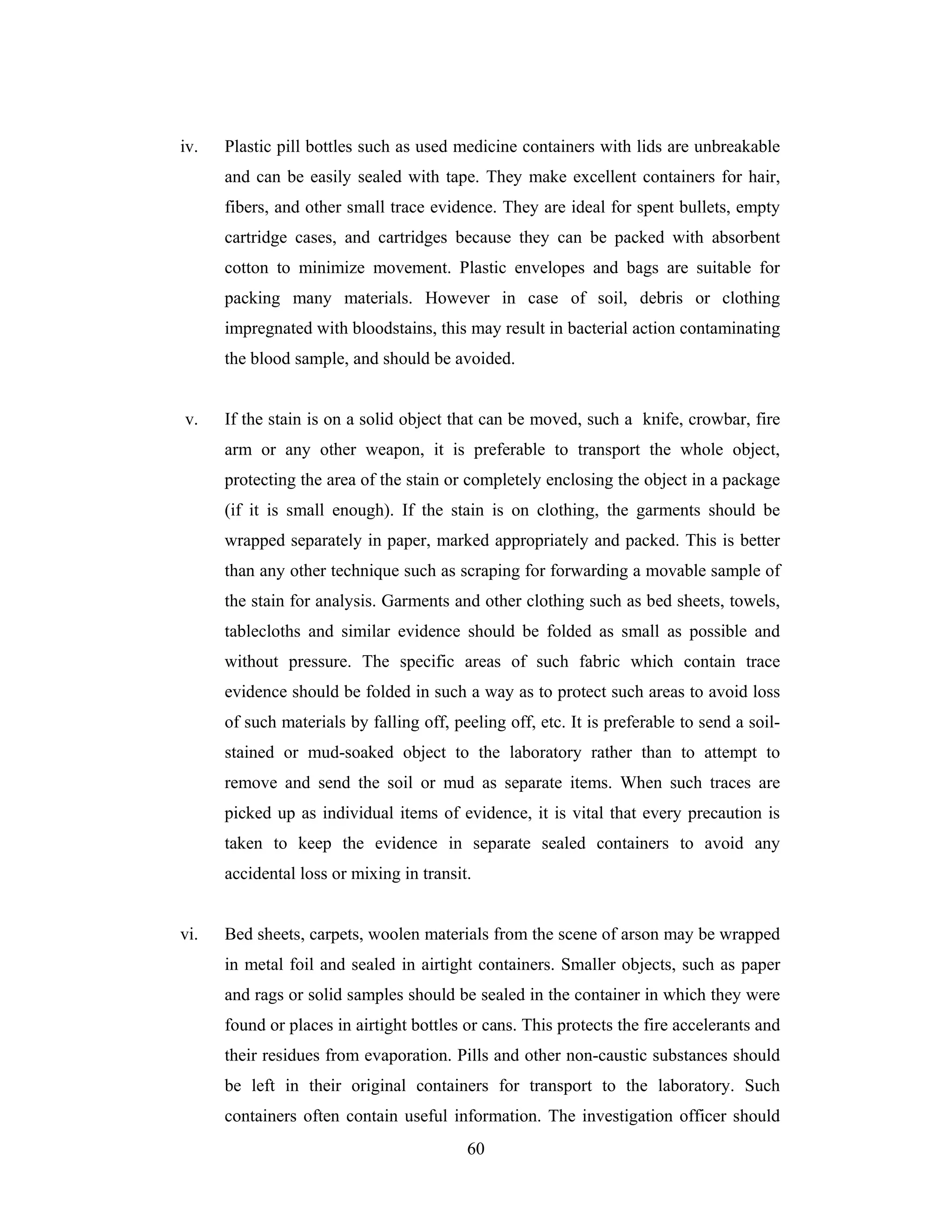 iv.

Plastic pill bottles such as used medicine containers with lids are unbreakable
and can be easily sealed with tape. They make excellent containers for hair,
fibers, and other small trace evidence. They are ideal for spent bullets, empty
cartridge cases, and cartridges because they can be packed with absorbent
cotton to minimize movement. Plastic envelopes and bags are suitable for
packing many materials. However in case of soil, debris or clothing
impregnated with bloodstains, this may result in bacterial action contaminating
the blood sample, and should be avoided.

v.

If the stain is on a solid object that can be moved, such a knife, crowbar, fire
arm or any other weapon, it is preferable to transport the whole object,
protecting the area of the stain or completely enclosing the object in a package
(if it is small enough). If the stain is on clothing, the garments should be
wrapped separately in paper, marked appropriately and packed. This is better
than any other technique such as scraping for forwarding a movable sample of
the stain for analysis. Garments and other clothing such as bed sheets, towels,
tablecloths and similar evidence should be folded as small as possible and
without pressure. The specific areas of such fabric which contain trace
evidence should be folded in such a way as to protect such areas to avoid loss
of such materials by falling off, peeling off, etc. It is preferable to send a soilstained or mud-soaked object to the laboratory rather than to attempt to
remove and send the soil or mud as separate items. When such traces are
picked up as individual items of evidence, it is vital that every precaution is
taken to keep the evidence in separate sealed containers to avoid any
accidental loss or mixing in transit.

vi.

Bed sheets, carpets, woolen materials from the scene of arson may be wrapped
in metal foil and sealed in airtight containers. Smaller objects, such as paper
and rags or solid samples should be sealed in the container in which they were
found or places in airtight bottles or cans. This protects the fire accelerants and
their residues from evaporation. Pills and other non-caustic substances should
be left in their original containers for transport to the laboratory. Such
containers often contain useful information. The investigation officer should
60

 