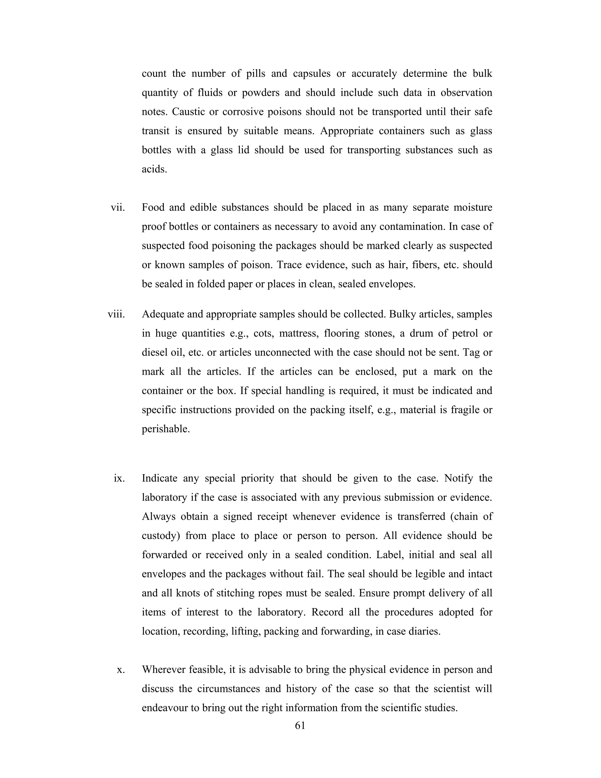 count the number of pills and capsules or accurately determine the bulk
quantity of fluids or powders and should include such data in observation
notes. Caustic or corrosive poisons should not be transported until their safe
transit is ensured by suitable means. Appropriate containers such as glass
bottles with a glass lid should be used for transporting substances such as
acids.

vii.

Food and edible substances should be placed in as many separate moisture
proof bottles or containers as necessary to avoid any contamination. In case of
suspected food poisoning the packages should be marked clearly as suspected
or known samples of poison. Trace evidence, such as hair, fibers, etc. should
be sealed in folded paper or places in clean, sealed envelopes.

viii.

Adequate and appropriate samples should be collected. Bulky articles, samples
in huge quantities e.g., cots, mattress, flooring stones, a drum of petrol or
diesel oil, etc. or articles unconnected with the case should not be sent. Tag or
mark all the articles. If the articles can be enclosed, put a mark on the
container or the box. If special handling is required, it must be indicated and
specific instructions provided on the packing itself, e.g., material is fragile or
perishable.

ix.

Indicate any special priority that should be given to the case. Notify the
laboratory if the case is associated with any previous submission or evidence.
Always obtain a signed receipt whenever evidence is transferred (chain of
custody) from place to place or person to person. All evidence should be
forwarded or received only in a sealed condition. Label, initial and seal all
envelopes and the packages without fail. The seal should be legible and intact
and all knots of stitching ropes must be sealed. Ensure prompt delivery of all
items of interest to the laboratory. Record all the procedures adopted for
location, recording, lifting, packing and forwarding, in case diaries.

x.

Wherever feasible, it is advisable to bring the physical evidence in person and
discuss the circumstances and history of the case so that the scientist will
endeavour to bring out the right information from the scientific studies.
61

 