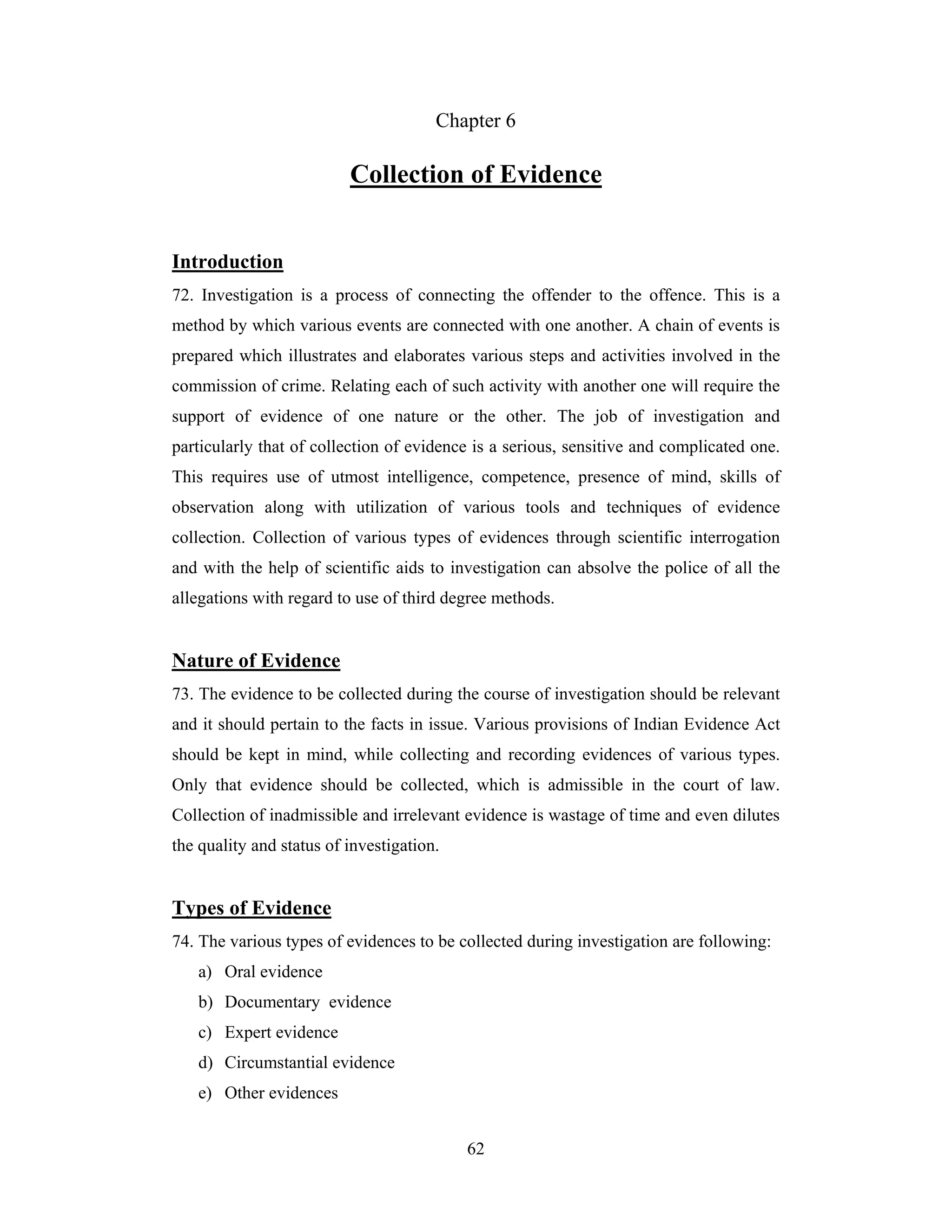 Chapter 6

Collection of Evidence
Introduction
72. Investigation is a process of connecting the offender to the offence. This is a
method by which various events are connected with one another. A chain of events is
prepared which illustrates and elaborates various steps and activities involved in the
commission of crime. Relating each of such activity with another one will require the
support of evidence of one nature or the other. The job of investigation and
particularly that of collection of evidence is a serious, sensitive and complicated one.
This requires use of utmost intelligence, competence, presence of mind, skills of
observation along with utilization of various tools and techniques of evidence
collection. Collection of various types of evidences through scientific interrogation
and with the help of scientific aids to investigation can absolve the police of all the
allegations with regard to use of third degree methods.

Nature of Evidence
73. The evidence to be collected during the course of investigation should be relevant
and it should pertain to the facts in issue. Various provisions of Indian Evidence Act
should be kept in mind, while collecting and recording evidences of various types.
Only that evidence should be collected, which is admissible in the court of law.
Collection of inadmissible and irrelevant evidence is wastage of time and even dilutes
the quality and status of investigation.

Types of Evidence
74. The various types of evidences to be collected during investigation are following:
a) Oral evidence
b) Documentary evidence
c) Expert evidence
d) Circumstantial evidence
e) Other evidences
62

 