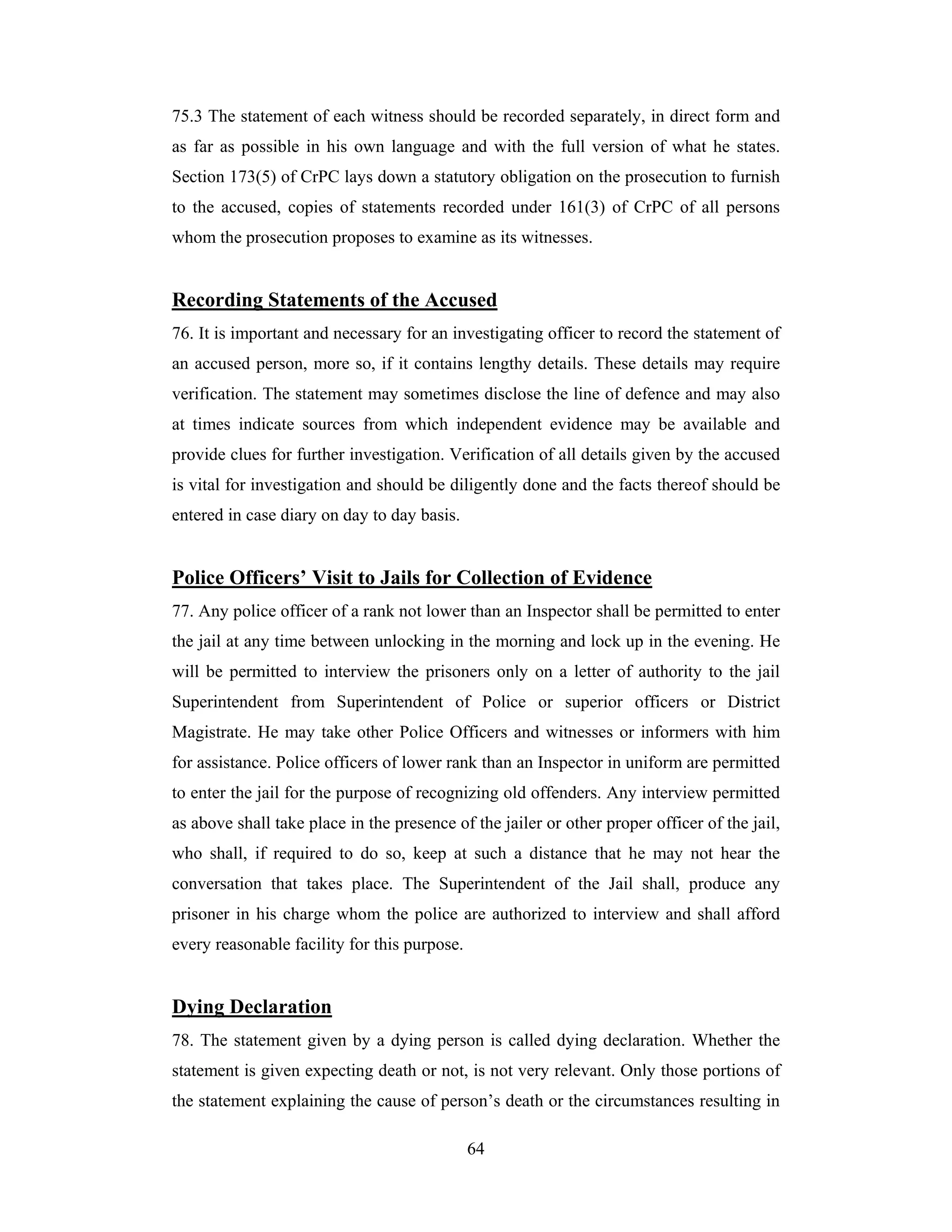 75.3 The statement of each witness should be recorded separately, in direct form and
as far as possible in his own language and with the full version of what he states.
Section 173(5) of CrPC lays down a statutory obligation on the prosecution to furnish
to the accused, copies of statements recorded under 161(3) of CrPC of all persons
whom the prosecution proposes to examine as its witnesses.

Recording Statements of the Accused
76. It is important and necessary for an investigating officer to record the statement of
an accused person, more so, if it contains lengthy details. These details may require
verification. The statement may sometimes disclose the line of defence and may also
at times indicate sources from which independent evidence may be available and
provide clues for further investigation. Verification of all details given by the accused
is vital for investigation and should be diligently done and the facts thereof should be
entered in case diary on day to day basis.

Police Officers’ Visit to Jails for Collection of Evidence
77. Any police officer of a rank not lower than an Inspector shall be permitted to enter
the jail at any time between unlocking in the morning and lock up in the evening. He
will be permitted to interview the prisoners only on a letter of authority to the jail
Superintendent from Superintendent of Police or superior officers or District
Magistrate. He may take other Police Officers and witnesses or informers with him
for assistance. Police officers of lower rank than an Inspector in uniform are permitted
to enter the jail for the purpose of recognizing old offenders. Any interview permitted
as above shall take place in the presence of the jailer or other proper officer of the jail,
who shall, if required to do so, keep at such a distance that he may not hear the
conversation that takes place. The Superintendent of the Jail shall, produce any
prisoner in his charge whom the police are authorized to interview and shall afford
every reasonable facility for this purpose.

Dying Declaration
78. The statement given by a dying person is called dying declaration. Whether the
statement is given expecting death or not, is not very relevant. Only those portions of
the statement explaining the cause of person’s death or the circumstances resulting in
64

 