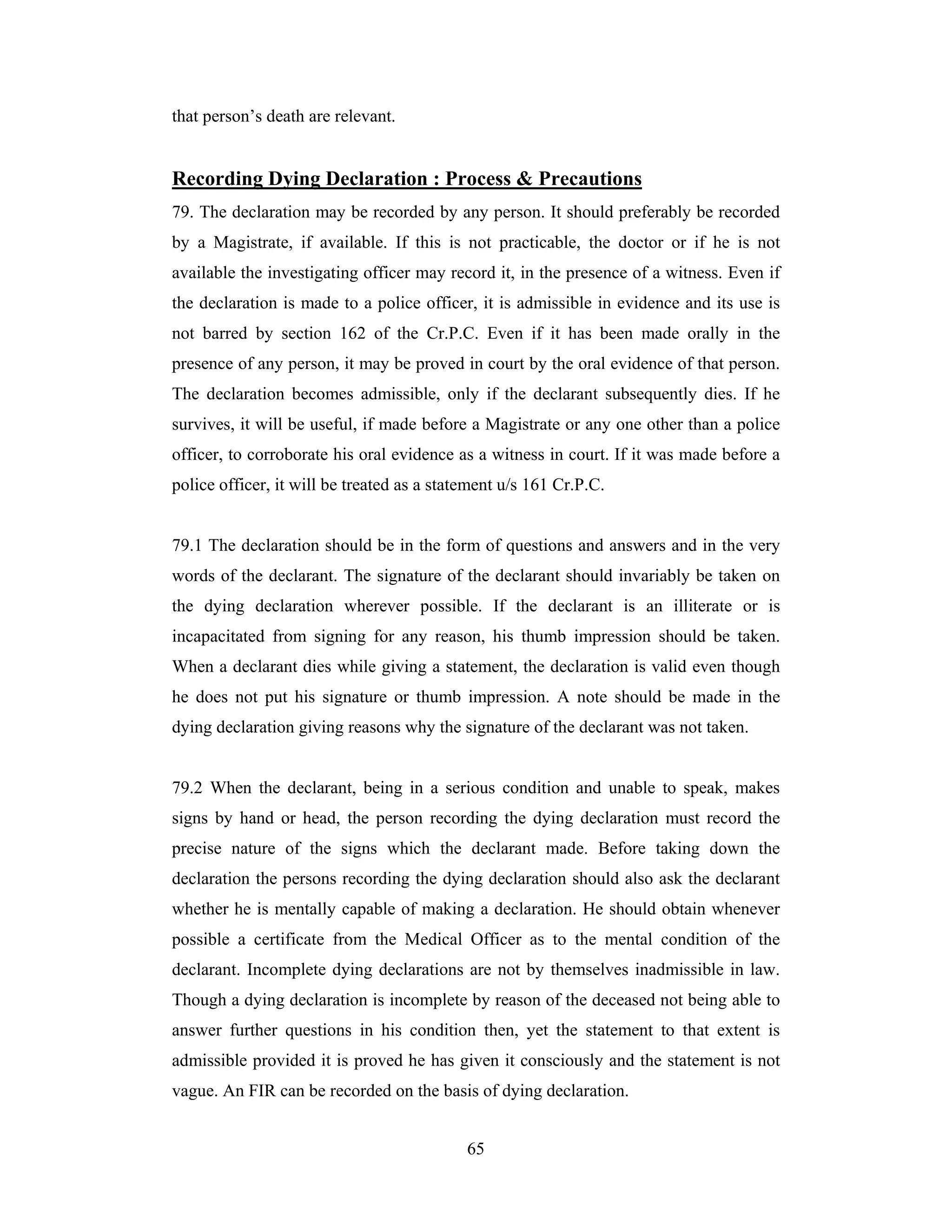 that person’s death are relevant.

Recording Dying Declaration : Process & Precautions
79. The declaration may be recorded by any person. It should preferably be recorded
by a Magistrate, if available. If this is not practicable, the doctor or if he is not
available the investigating officer may record it, in the presence of a witness. Even if
the declaration is made to a police officer, it is admissible in evidence and its use is
not barred by section 162 of the Cr.P.C. Even if it has been made orally in the
presence of any person, it may be proved in court by the oral evidence of that person.
The declaration becomes admissible, only if the declarant subsequently dies. If he
survives, it will be useful, if made before a Magistrate or any one other than a police
officer, to corroborate his oral evidence as a witness in court. If it was made before a
police officer, it will be treated as a statement u/s 161 Cr.P.C.

79.1 The declaration should be in the form of questions and answers and in the very
words of the declarant. The signature of the declarant should invariably be taken on
the dying declaration wherever possible. If the declarant is an illiterate or is
incapacitated from signing for any reason, his thumb impression should be taken.
When a declarant dies while giving a statement, the declaration is valid even though
he does not put his signature or thumb impression. A note should be made in the
dying declaration giving reasons why the signature of the declarant was not taken.

79.2 When the declarant, being in a serious condition and unable to speak, makes
signs by hand or head, the person recording the dying declaration must record the
precise nature of the signs which the declarant made. Before taking down the
declaration the persons recording the dying declaration should also ask the declarant
whether he is mentally capable of making a declaration. He should obtain whenever
possible a certificate from the Medical Officer as to the mental condition of the
declarant. Incomplete dying declarations are not by themselves inadmissible in law.
Though a dying declaration is incomplete by reason of the deceased not being able to
answer further questions in his condition then, yet the statement to that extent is
admissible provided it is proved he has given it consciously and the statement is not
vague. An FIR can be recorded on the basis of dying declaration.
65

 
