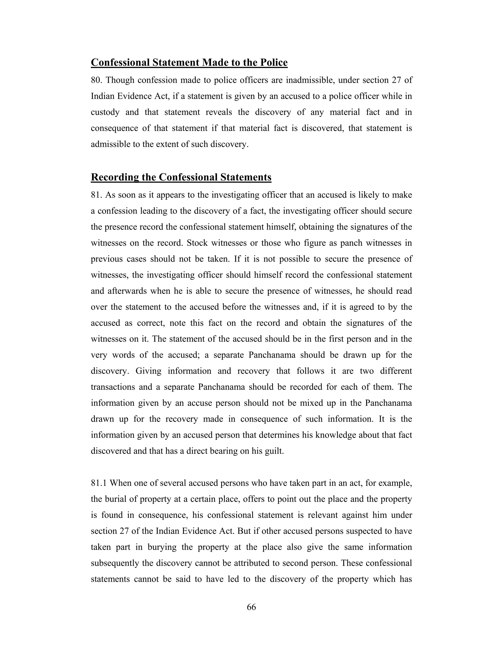 Confessional Statement Made to the Police
80. Though confession made to police officers are inadmissible, under section 27 of
Indian Evidence Act, if a statement is given by an accused to a police officer while in
custody and that statement reveals the discovery of any material fact and in
consequence of that statement if that material fact is discovered, that statement is
admissible to the extent of such discovery.

Recording the Confessional Statements
81. As soon as it appears to the investigating officer that an accused is likely to make
a confession leading to the discovery of a fact, the investigating officer should secure
the presence record the confessional statement himself, obtaining the signatures of the
witnesses on the record. Stock witnesses or those who figure as panch witnesses in
previous cases should not be taken. If it is not possible to secure the presence of
witnesses, the investigating officer should himself record the confessional statement
and afterwards when he is able to secure the presence of witnesses, he should read
over the statement to the accused before the witnesses and, if it is agreed to by the
accused as correct, note this fact on the record and obtain the signatures of the
witnesses on it. The statement of the accused should be in the first person and in the
very words of the accused; a separate Panchanama should be drawn up for the
discovery. Giving information and recovery that follows it are two different
transactions and a separate Panchanama should be recorded for each of them. The
information given by an accuse person should not be mixed up in the Panchanama
drawn up for the recovery made in consequence of such information. It is the
information given by an accused person that determines his knowledge about that fact
discovered and that has a direct bearing on his guilt.

81.1 When one of several accused persons who have taken part in an act, for example,
the burial of property at a certain place, offers to point out the place and the property
is found in consequence, his confessional statement is relevant against him under
section 27 of the Indian Evidence Act. But if other accused persons suspected to have
taken part in burying the property at the place also give the same information
subsequently the discovery cannot be attributed to second person. These confessional
statements cannot be said to have led to the discovery of the property which has
66

 