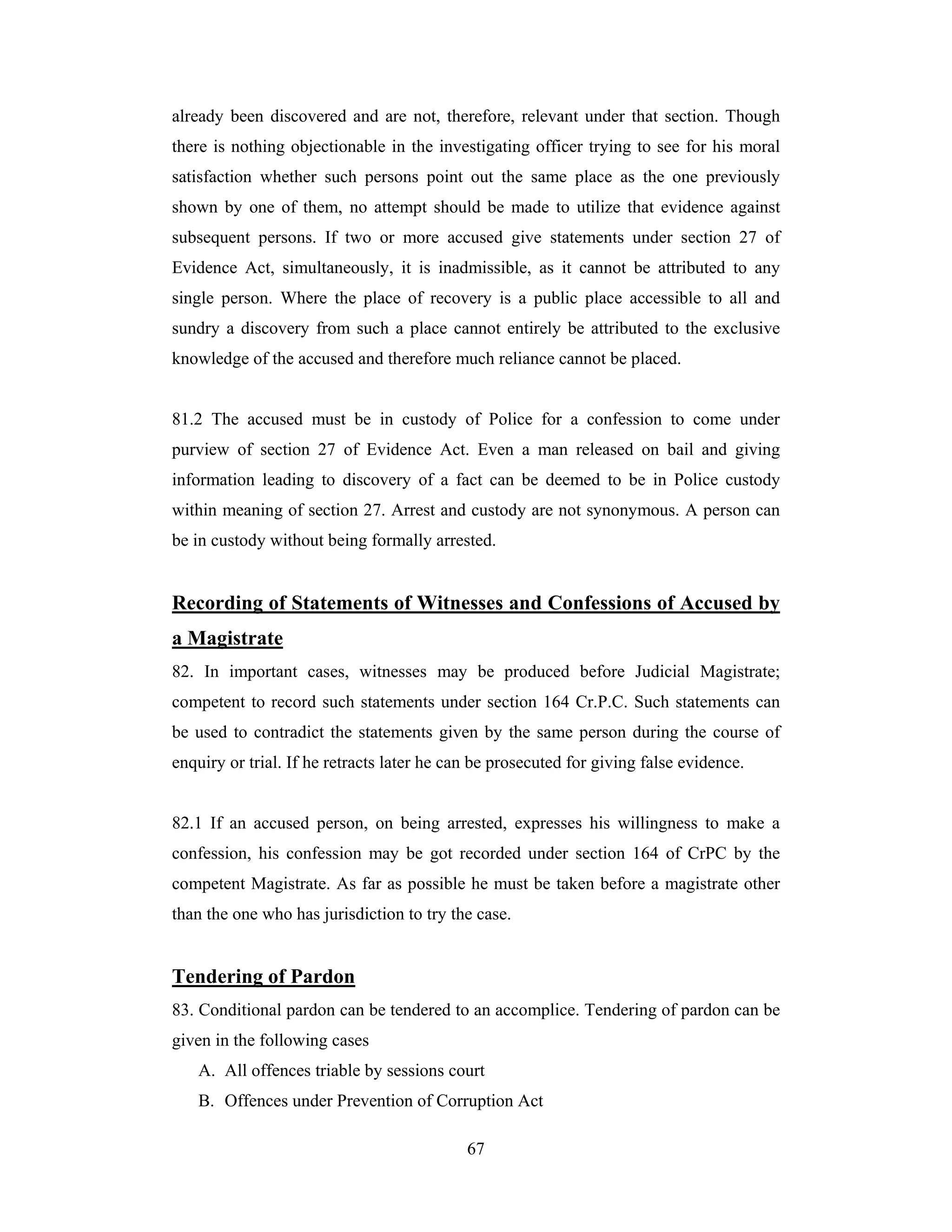 already been discovered and are not, therefore, relevant under that section. Though
there is nothing objectionable in the investigating officer trying to see for his moral
satisfaction whether such persons point out the same place as the one previously
shown by one of them, no attempt should be made to utilize that evidence against
subsequent persons. If two or more accused give statements under section 27 of
Evidence Act, simultaneously, it is inadmissible, as it cannot be attributed to any
single person. Where the place of recovery is a public place accessible to all and
sundry a discovery from such a place cannot entirely be attributed to the exclusive
knowledge of the accused and therefore much reliance cannot be placed.

81.2 The accused must be in custody of Police for a confession to come under
purview of section 27 of Evidence Act. Even a man released on bail and giving
information leading to discovery of a fact can be deemed to be in Police custody
within meaning of section 27. Arrest and custody are not synonymous. A person can
be in custody without being formally arrested.

Recording of Statements of Witnesses and Confessions of Accused by
a Magistrate
82. In important cases, witnesses may be produced before Judicial Magistrate;
competent to record such statements under section 164 Cr.P.C. Such statements can
be used to contradict the statements given by the same person during the course of
enquiry or trial. If he retracts later he can be prosecuted for giving false evidence.

82.1 If an accused person, on being arrested, expresses his willingness to make a
confession, his confession may be got recorded under section 164 of CrPC by the
competent Magistrate. As far as possible he must be taken before a magistrate other
than the one who has jurisdiction to try the case.

Tendering of Pardon
83. Conditional pardon can be tendered to an accomplice. Tendering of pardon can be
given in the following cases
A. All offences triable by sessions court
B. Offences under Prevention of Corruption Act
67

 