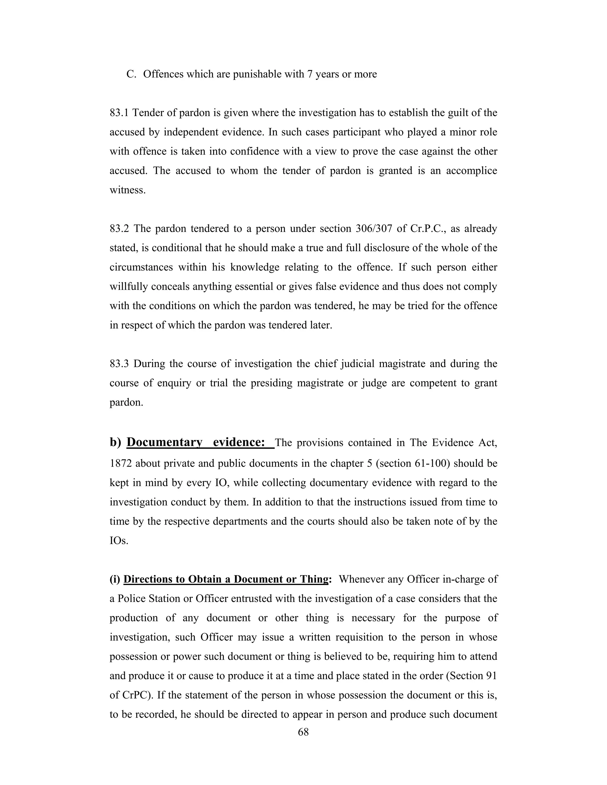 C. Offences which are punishable with 7 years or more

83.1 Tender of pardon is given where the investigation has to establish the guilt of the
accused by independent evidence. In such cases participant who played a minor role
with offence is taken into confidence with a view to prove the case against the other
accused. The accused to whom the tender of pardon is granted is an accomplice
witness.

83.2 The pardon tendered to a person under section 306/307 of Cr.P.C., as already
stated, is conditional that he should make a true and full disclosure of the whole of the
circumstances within his knowledge relating to the offence. If such person either
willfully conceals anything essential or gives false evidence and thus does not comply
with the conditions on which the pardon was tendered, he may be tried for the offence
in respect of which the pardon was tendered later.

83.3 During the course of investigation the chief judicial magistrate and during the
course of enquiry or trial the presiding magistrate or judge are competent to grant
pardon.

b) Documentary evidence: The provisions contained in The Evidence Act,
1872 about private and public documents in the chapter 5 (section 61-100) should be
kept in mind by every IO, while collecting documentary evidence with regard to the
investigation conduct by them. In addition to that the instructions issued from time to
time by the respective departments and the courts should also be taken note of by the
IOs.

(i) Directions to Obtain a Document or Thing: Whenever any Officer in-charge of
a Police Station or Officer entrusted with the investigation of a case considers that the
production of any document or other thing is necessary for the purpose of
investigation, such Officer may issue a written requisition to the person in whose
possession or power such document or thing is believed to be, requiring him to attend
and produce it or cause to produce it at a time and place stated in the order (Section 91
of CrPC). If the statement of the person in whose possession the document or this is,
to be recorded, he should be directed to appear in person and produce such document
68

 