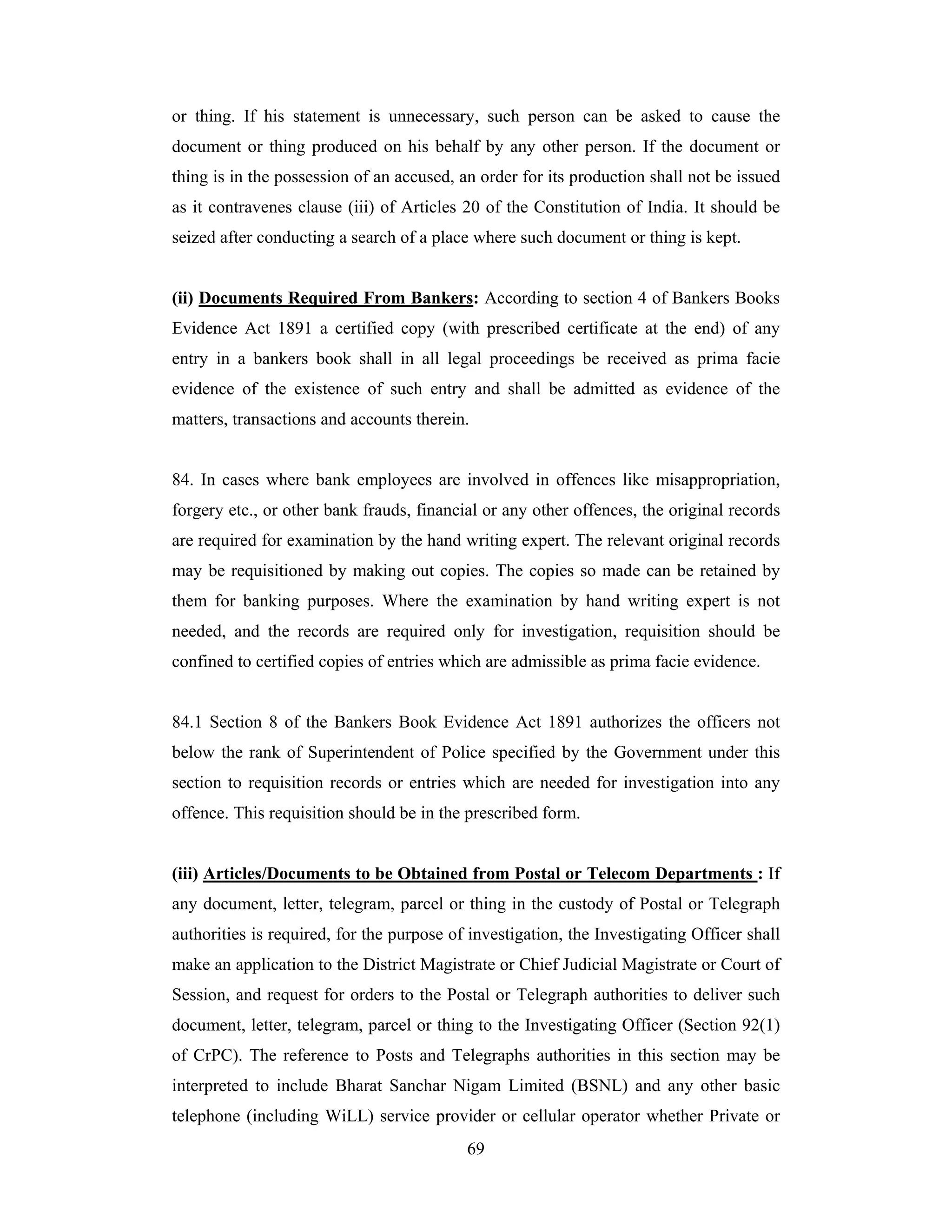 or thing. If his statement is unnecessary, such person can be asked to cause the
document or thing produced on his behalf by any other person. If the document or
thing is in the possession of an accused, an order for its production shall not be issued
as it contravenes clause (iii) of Articles 20 of the Constitution of India. It should be
seized after conducting a search of a place where such document or thing is kept.

(ii) Documents Required From Bankers: According to section 4 of Bankers Books
Evidence Act 1891 a certified copy (with prescribed certificate at the end) of any
entry in a bankers book shall in all legal proceedings be received as prima facie
evidence of the existence of such entry and shall be admitted as evidence of the
matters, transactions and accounts therein.

84. In cases where bank employees are involved in offences like misappropriation,
forgery etc., or other bank frauds, financial or any other offences, the original records
are required for examination by the hand writing expert. The relevant original records
may be requisitioned by making out copies. The copies so made can be retained by
them for banking purposes. Where the examination by hand writing expert is not
needed, and the records are required only for investigation, requisition should be
confined to certified copies of entries which are admissible as prima facie evidence.

84.1 Section 8 of the Bankers Book Evidence Act 1891 authorizes the officers not
below the rank of Superintendent of Police specified by the Government under this
section to requisition records or entries which are needed for investigation into any
offence. This requisition should be in the prescribed form.

(iii) Articles/Documents to be Obtained from Postal or Telecom Departments : If
any document, letter, telegram, parcel or thing in the custody of Postal or Telegraph
authorities is required, for the purpose of investigation, the Investigating Officer shall
make an application to the District Magistrate or Chief Judicial Magistrate or Court of
Session, and request for orders to the Postal or Telegraph authorities to deliver such
document, letter, telegram, parcel or thing to the Investigating Officer (Section 92(1)
of CrPC). The reference to Posts and Telegraphs authorities in this section may be
interpreted to include Bharat Sanchar Nigam Limited (BSNL) and any other basic
telephone (including WiLL) service provider or cellular operator whether Private or
69

 