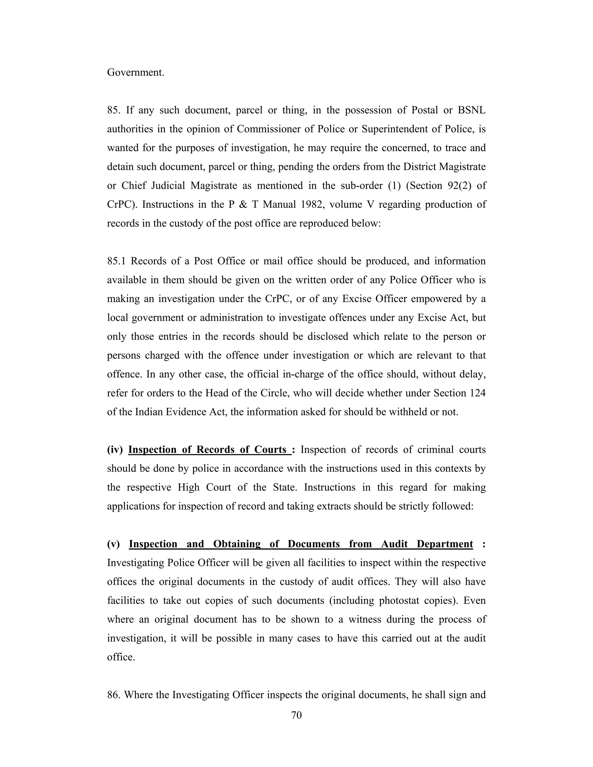 Government.

85. If any such document, parcel or thing, in the possession of Postal or BSNL
authorities in the opinion of Commissioner of Police or Superintendent of Police, is
wanted for the purposes of investigation, he may require the concerned, to trace and
detain such document, parcel or thing, pending the orders from the District Magistrate
or Chief Judicial Magistrate as mentioned in the sub-order (1) (Section 92(2) of
CrPC). Instructions in the P & T Manual 1982, volume V regarding production of
records in the custody of the post office are reproduced below:

85.1 Records of a Post Office or mail office should be produced, and information
available in them should be given on the written order of any Police Officer who is
making an investigation under the CrPC, or of any Excise Officer empowered by a
local government or administration to investigate offences under any Excise Act, but
only those entries in the records should be disclosed which relate to the person or
persons charged with the offence under investigation or which are relevant to that
offence. In any other case, the official in-charge of the office should, without delay,
refer for orders to the Head of the Circle, who will decide whether under Section 124
of the Indian Evidence Act, the information asked for should be withheld or not.

(iv) Inspection of Records of Courts : Inspection of records of criminal courts
should be done by police in accordance with the instructions used in this contexts by
the respective High Court of the State. Instructions in this regard for making
applications for inspection of record and taking extracts should be strictly followed:

(v) Inspection and Obtaining of Documents from Audit Department :
Investigating Police Officer will be given all facilities to inspect within the respective
offices the original documents in the custody of audit offices. They will also have
facilities to take out copies of such documents (including photostat copies). Even
where an original document has to be shown to a witness during the process of
investigation, it will be possible in many cases to have this carried out at the audit
office.

86. Where the Investigating Officer inspects the original documents, he shall sign and
70

 