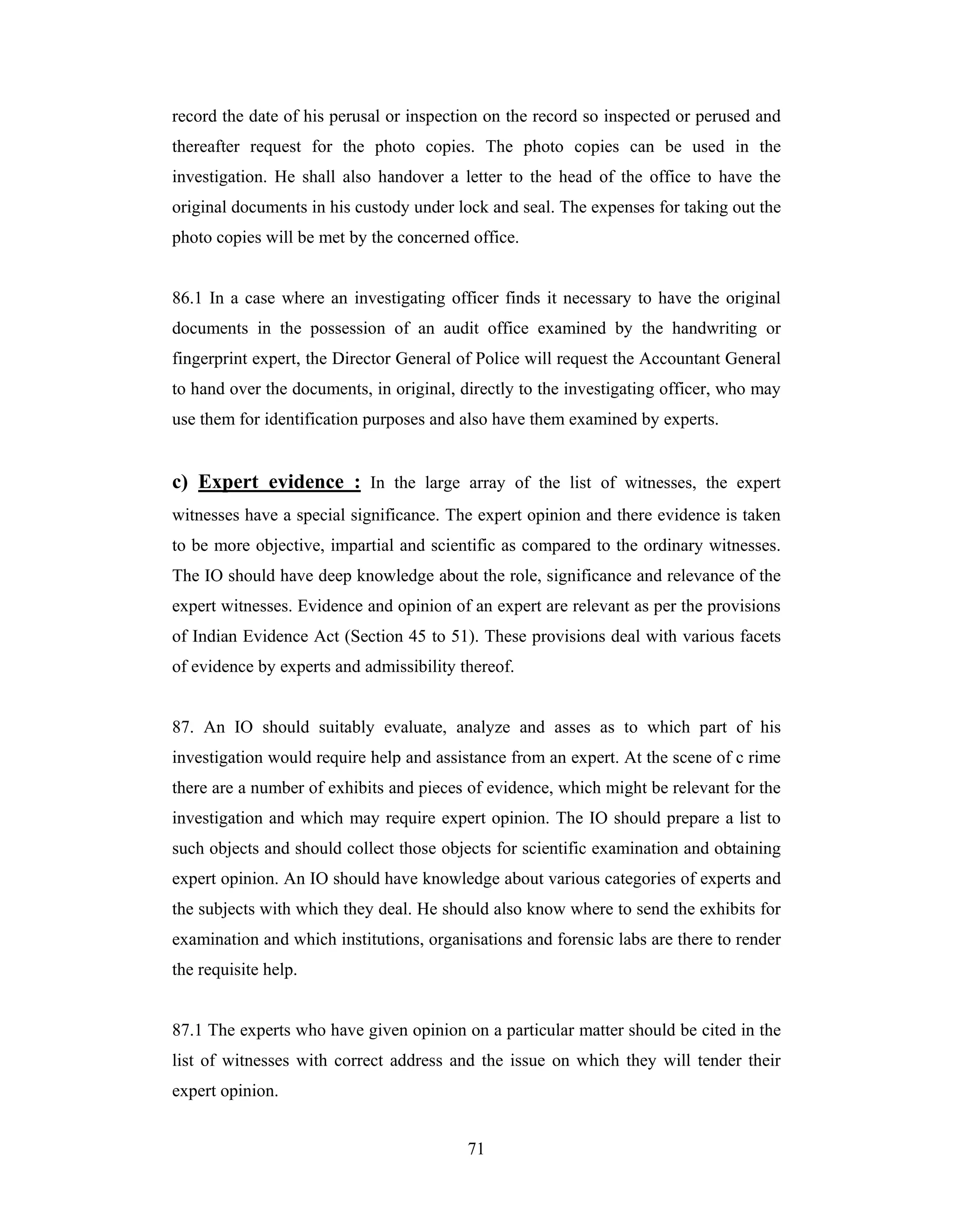 record the date of his perusal or inspection on the record so inspected or perused and
thereafter request for the photo copies. The photo copies can be used in the
investigation. He shall also handover a letter to the head of the office to have the
original documents in his custody under lock and seal. The expenses for taking out the
photo copies will be met by the concerned office.

86.1 In a case where an investigating officer finds it necessary to have the original
documents in the possession of an audit office examined by the handwriting or
fingerprint expert, the Director General of Police will request the Accountant General
to hand over the documents, in original, directly to the investigating officer, who may
use them for identification purposes and also have them examined by experts.

c) Expert evidence : In the large array of the list of witnesses, the expert
witnesses have a special significance. The expert opinion and there evidence is taken
to be more objective, impartial and scientific as compared to the ordinary witnesses.
The IO should have deep knowledge about the role, significance and relevance of the
expert witnesses. Evidence and opinion of an expert are relevant as per the provisions
of Indian Evidence Act (Section 45 to 51). These provisions deal with various facets
of evidence by experts and admissibility thereof.

87. An IO should suitably evaluate, analyze and asses as to which part of his
investigation would require help and assistance from an expert. At the scene of c rime
there are a number of exhibits and pieces of evidence, which might be relevant for the
investigation and which may require expert opinion. The IO should prepare a list to
such objects and should collect those objects for scientific examination and obtaining
expert opinion. An IO should have knowledge about various categories of experts and
the subjects with which they deal. He should also know where to send the exhibits for
examination and which institutions, organisations and forensic labs are there to render
the requisite help.

87.1 The experts who have given opinion on a particular matter should be cited in the
list of witnesses with correct address and the issue on which they will tender their
expert opinion.
71

 
