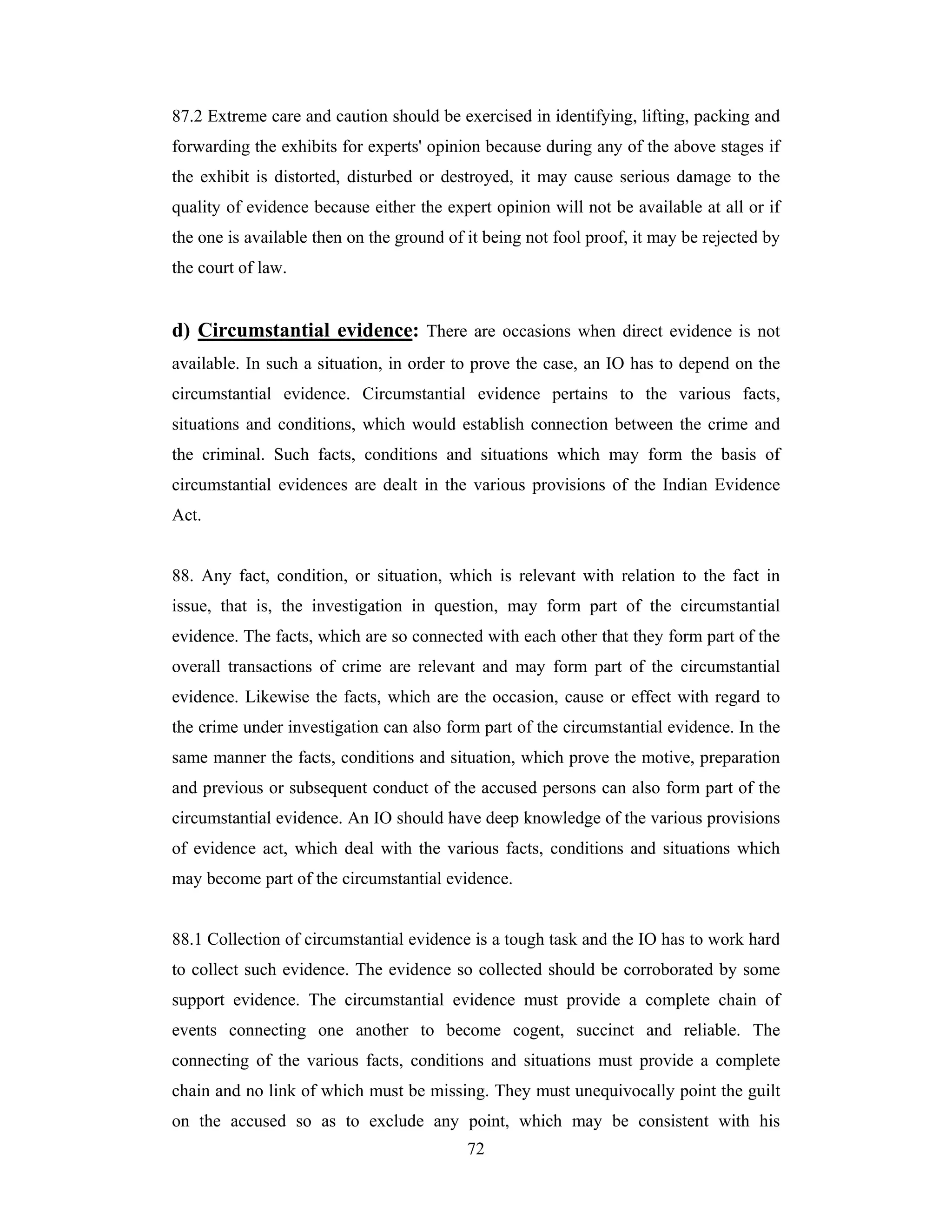 87.2 Extreme care and caution should be exercised in identifying, lifting, packing and
forwarding the exhibits for experts' opinion because during any of the above stages if
the exhibit is distorted, disturbed or destroyed, it may cause serious damage to the
quality of evidence because either the expert opinion will not be available at all or if
the one is available then on the ground of it being not fool proof, it may be rejected by
the court of law.

d) Circumstantial evidence: There are occasions when direct evidence is not
available. In such a situation, in order to prove the case, an IO has to depend on the
circumstantial evidence. Circumstantial evidence pertains to the various facts,
situations and conditions, which would establish connection between the crime and
the criminal. Such facts, conditions and situations which may form the basis of
circumstantial evidences are dealt in the various provisions of the Indian Evidence
Act.

88. Any fact, condition, or situation, which is relevant with relation to the fact in
issue, that is, the investigation in question, may form part of the circumstantial
evidence. The facts, which are so connected with each other that they form part of the
overall transactions of crime are relevant and may form part of the circumstantial
evidence. Likewise the facts, which are the occasion, cause or effect with regard to
the crime under investigation can also form part of the circumstantial evidence. In the
same manner the facts, conditions and situation, which prove the motive, preparation
and previous or subsequent conduct of the accused persons can also form part of the
circumstantial evidence. An IO should have deep knowledge of the various provisions
of evidence act, which deal with the various facts, conditions and situations which
may become part of the circumstantial evidence.

88.1 Collection of circumstantial evidence is a tough task and the IO has to work hard
to collect such evidence. The evidence so collected should be corroborated by some
support evidence. The circumstantial evidence must provide a complete chain of
events connecting one another to become cogent, succinct and reliable. The
connecting of the various facts, conditions and situations must provide a complete
chain and no link of which must be missing. They must unequivocally point the guilt
on the accused so as to exclude any point, which may be consistent with his
72

 