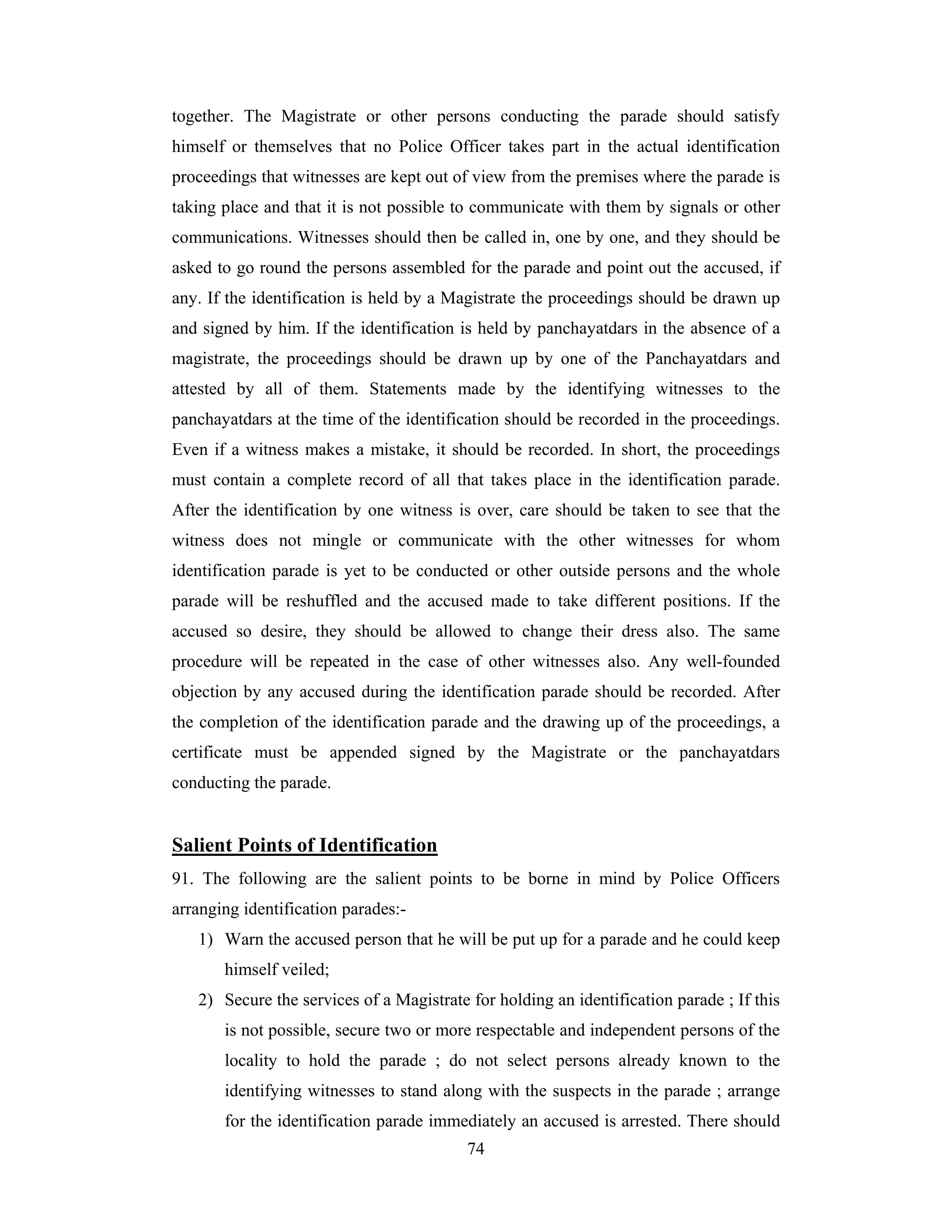 together. The Magistrate or other persons conducting the parade should satisfy
himself or themselves that no Police Officer takes part in the actual identification
proceedings that witnesses are kept out of view from the premises where the parade is
taking place and that it is not possible to communicate with them by signals or other
communications. Witnesses should then be called in, one by one, and they should be
asked to go round the persons assembled for the parade and point out the accused, if
any. If the identification is held by a Magistrate the proceedings should be drawn up
and signed by him. If the identification is held by panchayatdars in the absence of a
magistrate, the proceedings should be drawn up by one of the Panchayatdars and
attested by all of them. Statements made by the identifying witnesses to the
panchayatdars at the time of the identification should be recorded in the proceedings.
Even if a witness makes a mistake, it should be recorded. In short, the proceedings
must contain a complete record of all that takes place in the identification parade.
After the identification by one witness is over, care should be taken to see that the
witness does not mingle or communicate with the other witnesses for whom
identification parade is yet to be conducted or other outside persons and the whole
parade will be reshuffled and the accused made to take different positions. If the
accused so desire, they should be allowed to change their dress also. The same
procedure will be repeated in the case of other witnesses also. Any well-founded
objection by any accused during the identification parade should be recorded. After
the completion of the identification parade and the drawing up of the proceedings, a
certificate must be appended signed by the Magistrate or the panchayatdars
conducting the parade.

Salient Points of Identification
91. The following are the salient points to be borne in mind by Police Officers
arranging identification parades:1) Warn the accused person that he will be put up for a parade and he could keep
himself veiled;
2) Secure the services of a Magistrate for holding an identification parade ; If this
is not possible, secure two or more respectable and independent persons of the
locality to hold the parade ; do not select persons already known to the
identifying witnesses to stand along with the suspects in the parade ; arrange
for the identification parade immediately an accused is arrested. There should
74

 