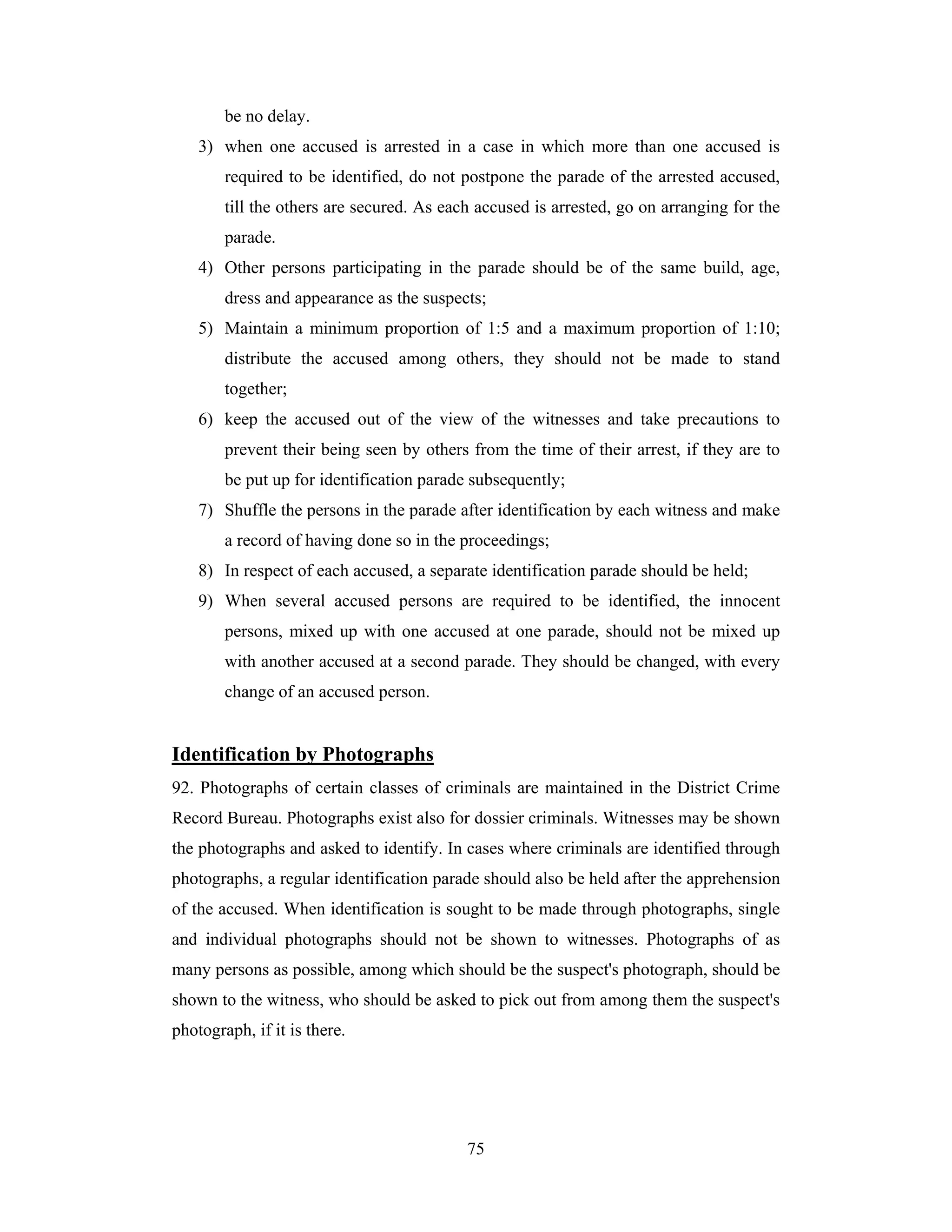 be no delay.
3) when one accused is arrested in a case in which more than one accused is
required to be identified, do not postpone the parade of the arrested accused,
till the others are secured. As each accused is arrested, go on arranging for the
parade.
4) Other persons participating in the parade should be of the same build, age,
dress and appearance as the suspects;
5) Maintain a minimum proportion of 1:5 and a maximum proportion of 1:10;
distribute the accused among others, they should not be made to stand
together;
6) keep the accused out of the view of the witnesses and take precautions to
prevent their being seen by others from the time of their arrest, if they are to
be put up for identification parade subsequently;
7) Shuffle the persons in the parade after identification by each witness and make
a record of having done so in the proceedings;
8) In respect of each accused, a separate identification parade should be held;
9) When several accused persons are required to be identified, the innocent
persons, mixed up with one accused at one parade, should not be mixed up
with another accused at a second parade. They should be changed, with every
change of an accused person.

Identification by Photographs
92. Photographs of certain classes of criminals are maintained in the District Crime
Record Bureau. Photographs exist also for dossier criminals. Witnesses may be shown
the photographs and asked to identify. In cases where criminals are identified through
photographs, a regular identification parade should also be held after the apprehension
of the accused. When identification is sought to be made through photographs, single
and individual photographs should not be shown to witnesses. Photographs of as
many persons as possible, among which should be the suspect's photograph, should be
shown to the witness, who should be asked to pick out from among them the suspect's
photograph, if it is there.

75

 