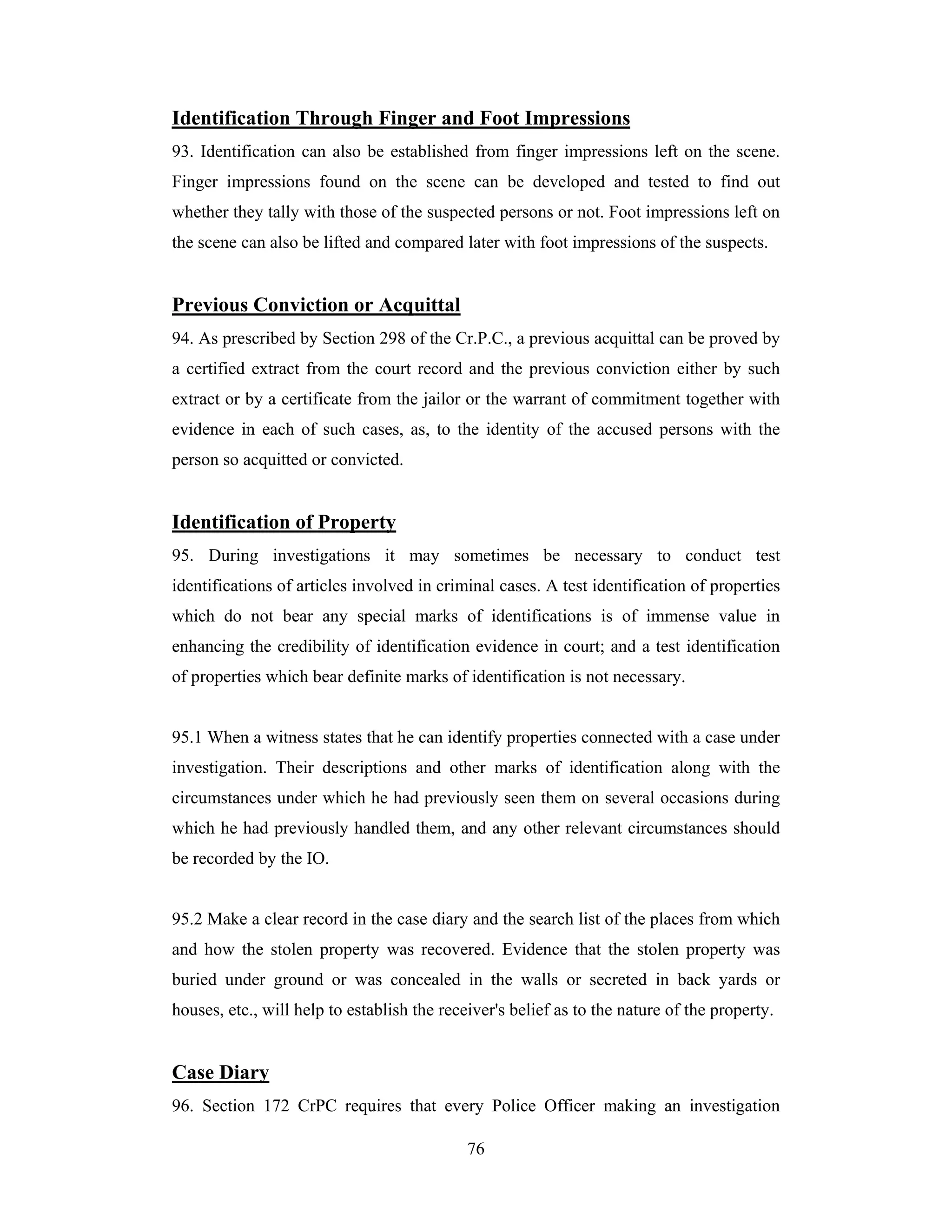 Identification Through Finger and Foot Impressions
93. Identification can also be established from finger impressions left on the scene.
Finger impressions found on the scene can be developed and tested to find out
whether they tally with those of the suspected persons or not. Foot impressions left on
the scene can also be lifted and compared later with foot impressions of the suspects.

Previous Conviction or Acquittal
94. As prescribed by Section 298 of the Cr.P.C., a previous acquittal can be proved by
a certified extract from the court record and the previous conviction either by such
extract or by a certificate from the jailor or the warrant of commitment together with
evidence in each of such cases, as, to the identity of the accused persons with the
person so acquitted or convicted.

Identification of Property
95. During investigations it may sometimes be necessary to conduct test
identifications of articles involved in criminal cases. A test identification of properties
which do not bear any special marks of identifications is of immense value in
enhancing the credibility of identification evidence in court; and a test identification
of properties which bear definite marks of identification is not necessary.

95.1 When a witness states that he can identify properties connected with a case under
investigation. Their descriptions and other marks of identification along with the
circumstances under which he had previously seen them on several occasions during
which he had previously handled them, and any other relevant circumstances should
be recorded by the IO.

95.2 Make a clear record in the case diary and the search list of the places from which
and how the stolen property was recovered. Evidence that the stolen property was
buried under ground or was concealed in the walls or secreted in back yards or
houses, etc., will help to establish the receiver's belief as to the nature of the property.

Case Diary
96. Section 172 CrPC requires that every Police Officer making an investigation
76

 