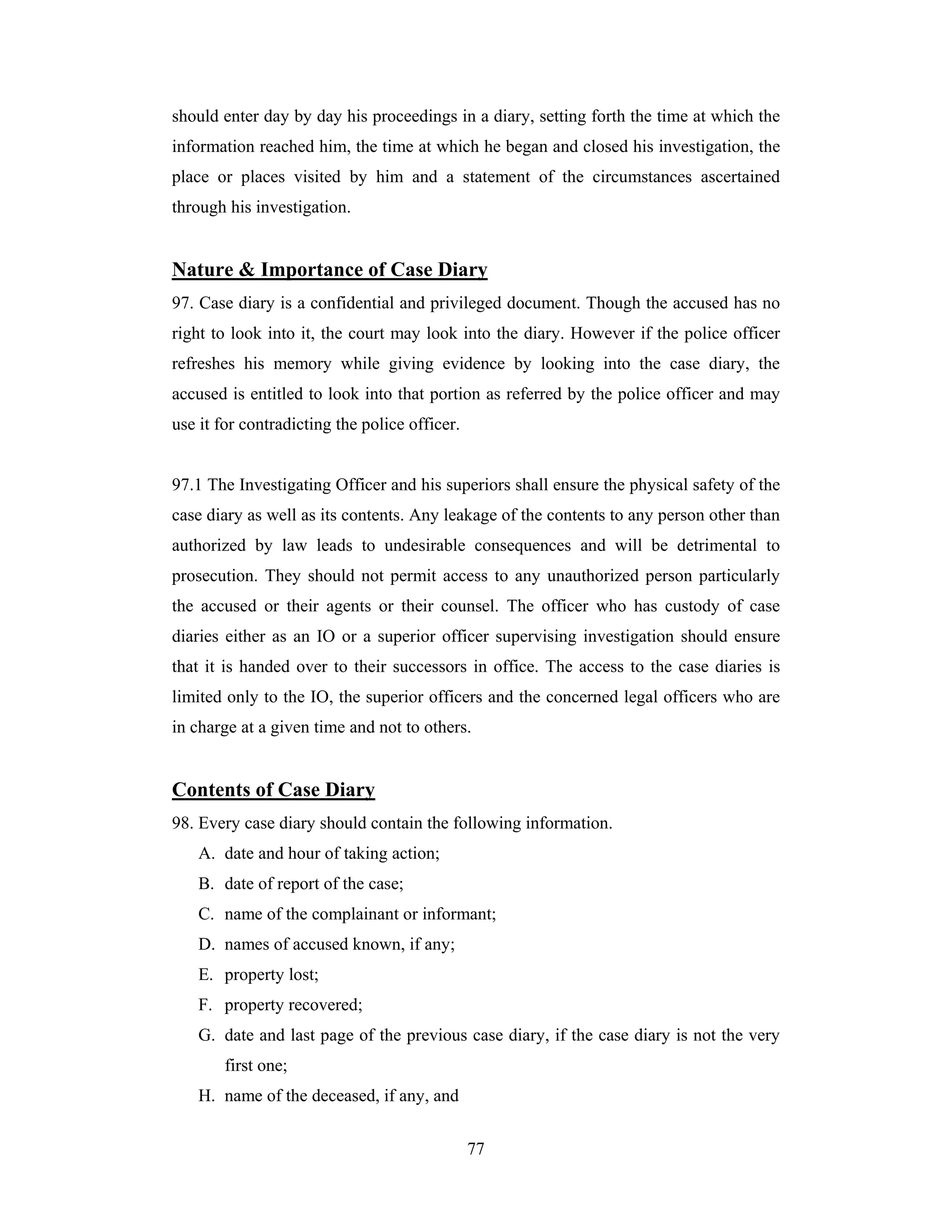 should enter day by day his proceedings in a diary, setting forth the time at which the
information reached him, the time at which he began and closed his investigation, the
place or places visited by him and a statement of the circumstances ascertained
through his investigation.

Nature & Importance of Case Diary
97. Case diary is a confidential and privileged document. Though the accused has no
right to look into it, the court may look into the diary. However if the police officer
refreshes his memory while giving evidence by looking into the case diary, the
accused is entitled to look into that portion as referred by the police officer and may
use it for contradicting the police officer.

97.1 The Investigating Officer and his superiors shall ensure the physical safety of the
case diary as well as its contents. Any leakage of the contents to any person other than
authorized by law leads to undesirable consequences and will be detrimental to
prosecution. They should not permit access to any unauthorized person particularly
the accused or their agents or their counsel. The officer who has custody of case
diaries either as an IO or a superior officer supervising investigation should ensure
that it is handed over to their successors in office. The access to the case diaries is
limited only to the IO, the superior officers and the concerned legal officers who are
in charge at a given time and not to others.

Contents of Case Diary
98. Every case diary should contain the following information.
A. date and hour of taking action;
B. date of report of the case;
C. name of the complainant or informant;
D. names of accused known, if any;
E. property lost;
F. property recovered;
G. date and last page of the previous case diary, if the case diary is not the very
first one;
H. name of the deceased, if any, and
77

 