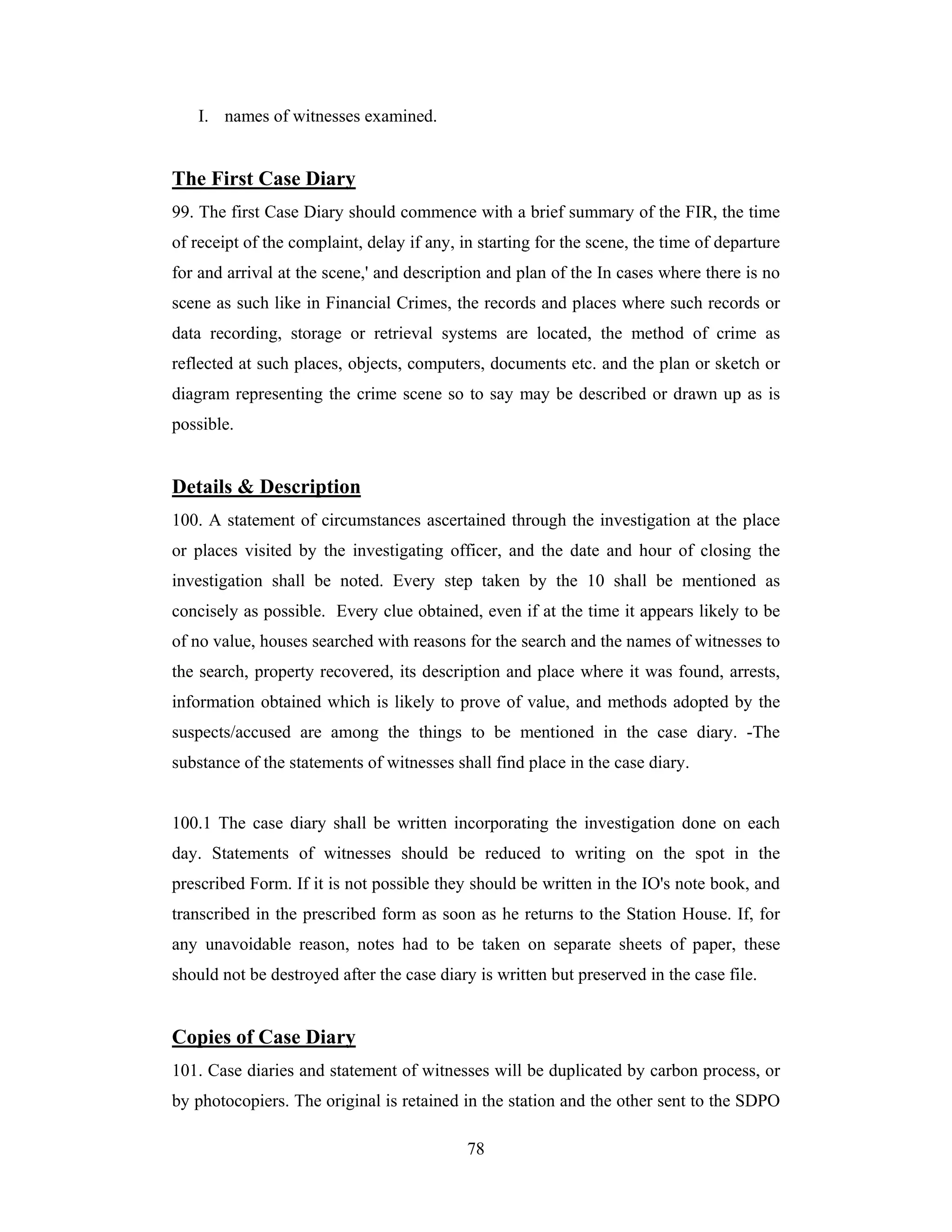 I. names of witnesses examined.

The First Case Diary
99. The first Case Diary should commence with a brief summary of the FIR, the time
of receipt of the complaint, delay if any, in starting for the scene, the time of departure
for and arrival at the scene,' and description and plan of the In cases where there is no
scene as such like in Financial Crimes, the records and places where such records or
data recording, storage or retrieval systems are located, the method of crime as
reflected at such places, objects, computers, documents etc. and the plan or sketch or
diagram representing the crime scene so to say may be described or drawn up as is
possible.

Details & Description
100. A statement of circumstances ascertained through the investigation at the place
or places visited by the investigating officer, and the date and hour of closing the
investigation shall be noted. Every step taken by the 10 shall be mentioned as
concisely as possible. Every clue obtained, even if at the time it appears likely to be
of no value, houses searched with reasons for the search and the names of witnesses to
the search, property recovered, its description and place where it was found, arrests,
information obtained which is likely to prove of value, and methods adopted by the
suspects/accused are among the things to be mentioned in the case diary. -The
substance of the statements of witnesses shall find place in the case diary.

100.1 The case diary shall be written incorporating the investigation done on each
day. Statements of witnesses should be reduced to writing on the spot in the
prescribed Form. If it is not possible they should be written in the IO's note book, and
transcribed in the prescribed form as soon as he returns to the Station House. If, for
any unavoidable reason, notes had to be taken on separate sheets of paper, these
should not be destroyed after the case diary is written but preserved in the case file.

Copies of Case Diary
101. Case diaries and statement of witnesses will be duplicated by carbon process, or
by photocopiers. The original is retained in the station and the other sent to the SDPO
78

 