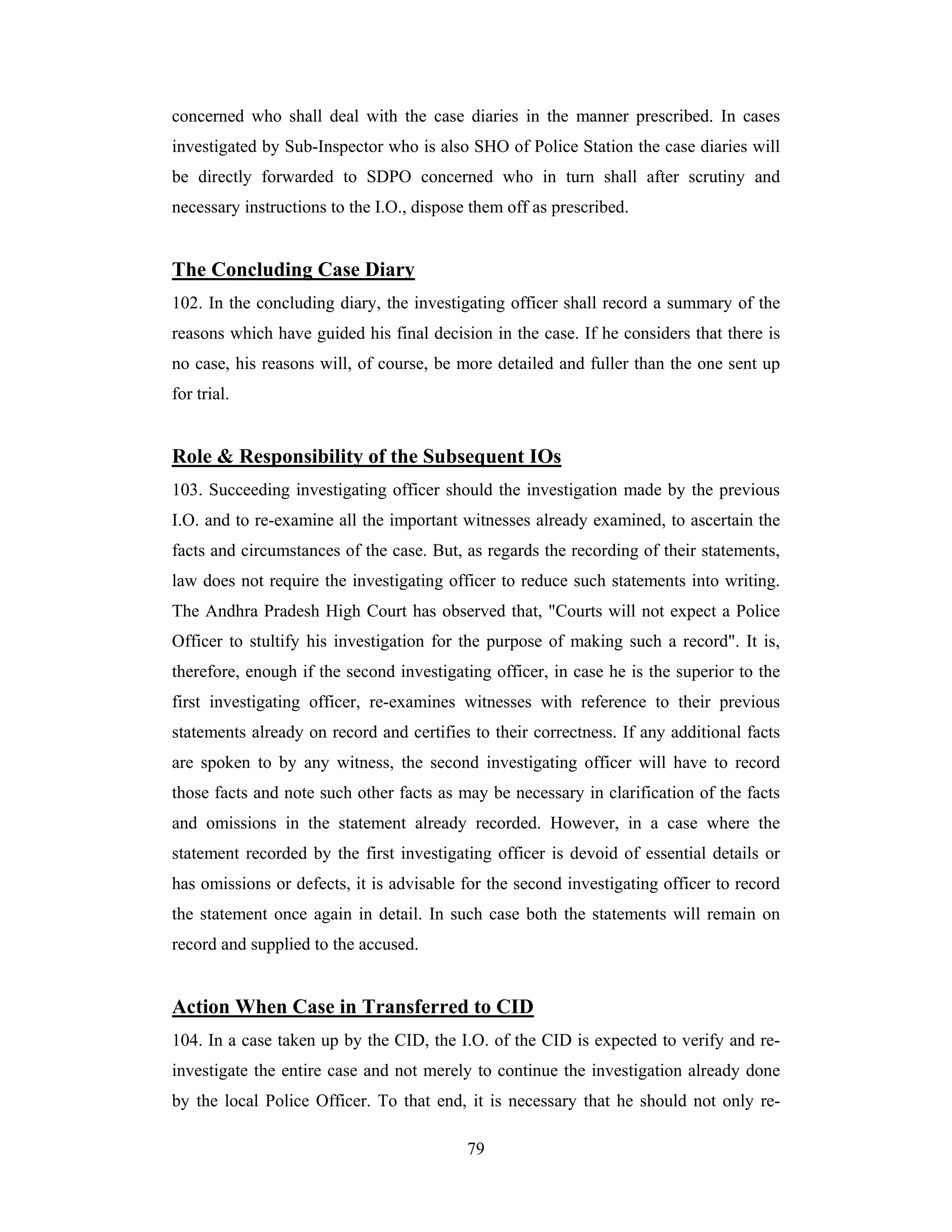 concerned who shall deal with the case diaries in the manner prescribed. In cases
investigated by Sub-Inspector who is also SHO of Police Station the case diaries will
be directly forwarded to SDPO concerned who in turn shall after scrutiny and
necessary instructions to the I.O., dispose them off as prescribed.

The Concluding Case Diary
102. In the concluding diary, the investigating officer shall record a summary of the
reasons which have guided his final decision in the case. If he considers that there is
no case, his reasons will, of course, be more detailed and fuller than the one sent up
for trial.

Role & Responsibility of the Subsequent IOs
103. Succeeding investigating officer should the investigation made by the previous
I.O. and to re-examine all the important witnesses already examined, to ascertain the
facts and circumstances of the case. But, as regards the recording of their statements,
law does not require the investigating officer to reduce such statements into writing.
The Andhra Pradesh High Court has observed that, "Courts will not expect a Police
Officer to stultify his investigation for the purpose of making such a record". It is,
therefore, enough if the second investigating officer, in case he is the superior to the
first investigating officer, re-examines witnesses with reference to their previous
statements already on record and certifies to their correctness. If any additional facts
are spoken to by any witness, the second investigating officer will have to record
those facts and note such other facts as may be necessary in clarification of the facts
and omissions in the statement already recorded. However, in a case where the
statement recorded by the first investigating officer is devoid of essential details or
has omissions or defects, it is advisable for the second investigating officer to record
the statement once again in detail. In such case both the statements will remain on
record and supplied to the accused.

Action When Case in Transferred to CID
104. In a case taken up by the CID, the I.O. of the CID is expected to verify and reinvestigate the entire case and not merely to continue the investigation already done
by the local Police Officer. To that end, it is necessary that he should not only re79

 