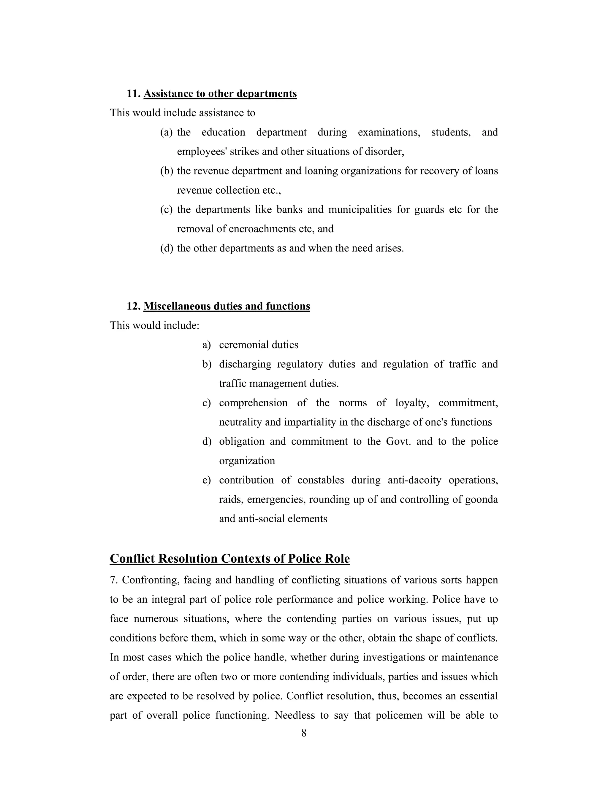 11. Assistance to other departments
This would include assistance to
(a) the education department during examinations, students, and
employees' strikes and other situations of disorder,
(b) the revenue department and loaning organizations for recovery of loans
revenue collection etc.,
(c) the departments like banks and municipalities for guards etc for the
removal of encroachments etc, and
(d) the other departments as and when the need arises.

12. Miscellaneous duties and functions
This would include:
a) ceremonial duties
b) discharging regulatory duties and regulation of traffic and
traffic management duties.
c) comprehension of the norms of loyalty, commitment,
neutrality and impartiality in the discharge of one's functions
d) obligation and commitment to the Govt. and to the police
organization
e) contribution of constables during anti-dacoity operations,
raids, emergencies, rounding up of and controlling of goonda
and anti-social elements

Conflict Resolution Contexts of Police Role
7. Confronting, facing and handling of conflicting situations of various sorts happen
to be an integral part of police role performance and police working. Police have to
face numerous situations, where the contending parties on various issues, put up
conditions before them, which in some way or the other, obtain the shape of conflicts.
In most cases which the police handle, whether during investigations or maintenance
of order, there are often two or more contending individuals, parties and issues which
are expected to be resolved by police. Conflict resolution, thus, becomes an essential
part of overall police functioning. Needless to say that policemen will be able to
8

 
