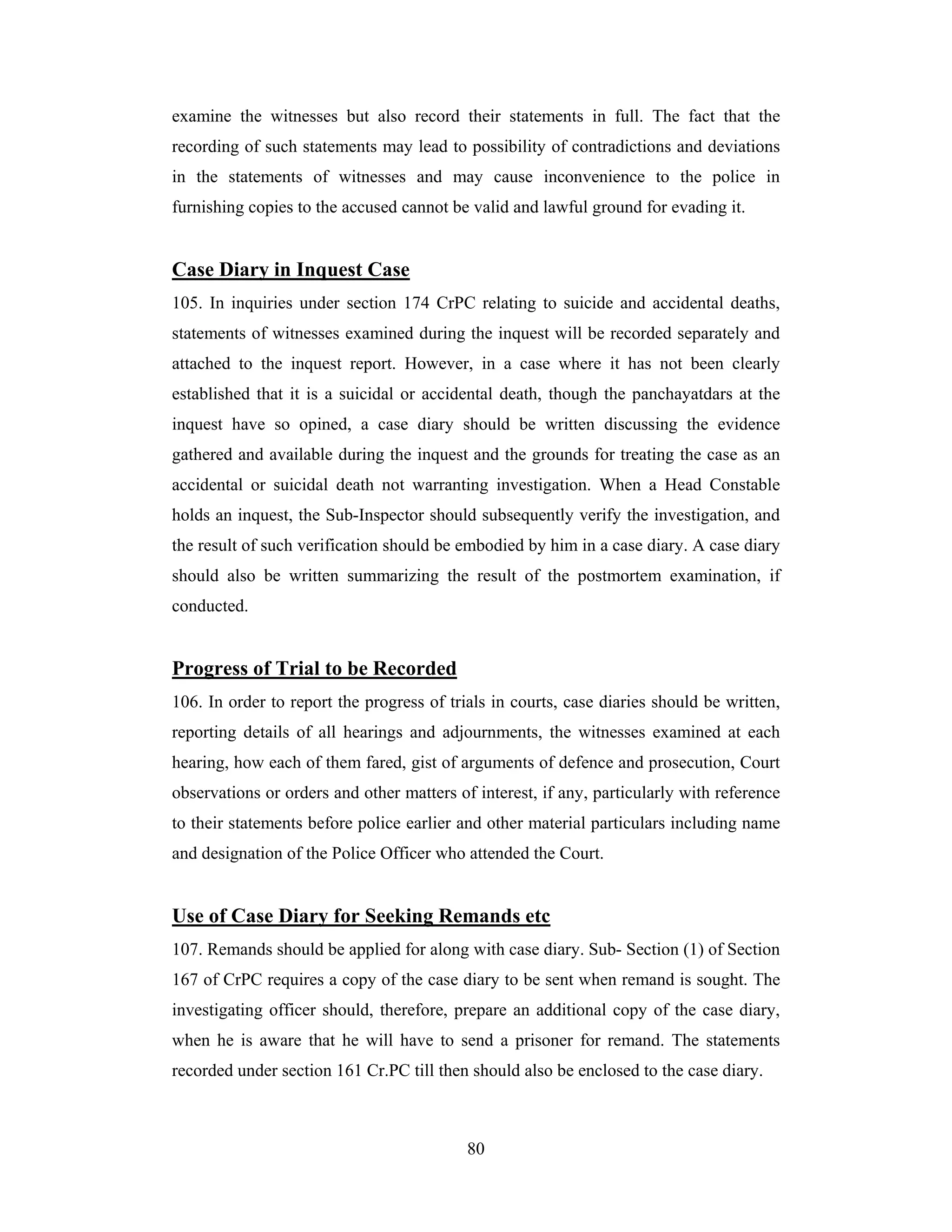 examine the witnesses but also record their statements in full. The fact that the
recording of such statements may lead to possibility of contradictions and deviations
in the statements of witnesses and may cause inconvenience to the police in
furnishing copies to the accused cannot be valid and lawful ground for evading it.

Case Diary in Inquest Case
105. In inquiries under section 174 CrPC relating to suicide and accidental deaths,
statements of witnesses examined during the inquest will be recorded separately and
attached to the inquest report. However, in a case where it has not been clearly
established that it is a suicidal or accidental death, though the panchayatdars at the
inquest have so opined, a case diary should be written discussing the evidence
gathered and available during the inquest and the grounds for treating the case as an
accidental or suicidal death not warranting investigation. When a Head Constable
holds an inquest, the Sub-Inspector should subsequently verify the investigation, and
the result of such verification should be embodied by him in a case diary. A case diary
should also be written summarizing the result of the postmortem examination, if
conducted.

Progress of Trial to be Recorded
106. In order to report the progress of trials in courts, case diaries should be written,
reporting details of all hearings and adjournments, the witnesses examined at each
hearing, how each of them fared, gist of arguments of defence and prosecution, Court
observations or orders and other matters of interest, if any, particularly with reference
to their statements before police earlier and other material particulars including name
and designation of the Police Officer who attended the Court.

Use of Case Diary for Seeking Remands etc
107. Remands should be applied for along with case diary. Sub- Section (1) of Section
167 of CrPC requires a copy of the case diary to be sent when remand is sought. The
investigating officer should, therefore, prepare an additional copy of the case diary,
when he is aware that he will have to send a prisoner for remand. The statements
recorded under section 161 Cr.PC till then should also be enclosed to the case diary.

80

 
