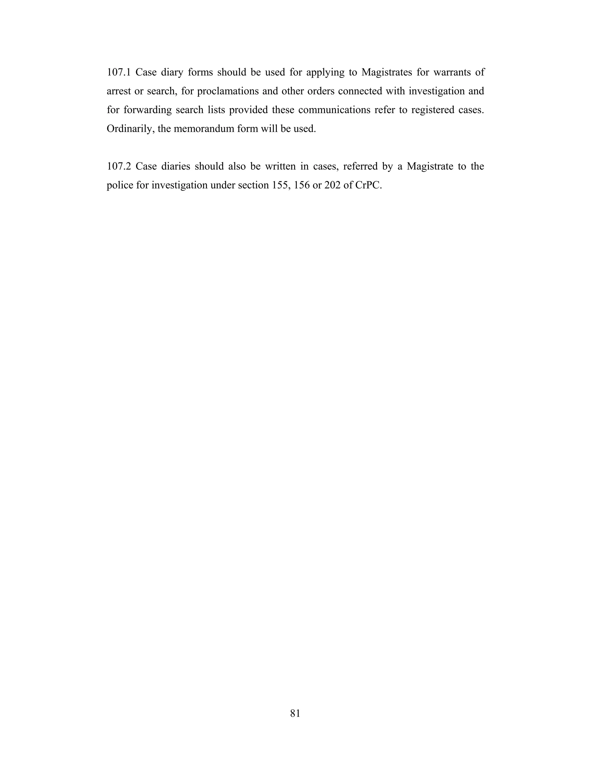 107.1 Case diary forms should be used for applying to Magistrates for warrants of
arrest or search, for proclamations and other orders connected with investigation and
for forwarding search lists provided these communications refer to registered cases.
Ordinarily, the memorandum form will be used.

107.2 Case diaries should also be written in cases, referred by a Magistrate to the
police for investigation under section 155, 156 or 202 of CrPC.

81

 