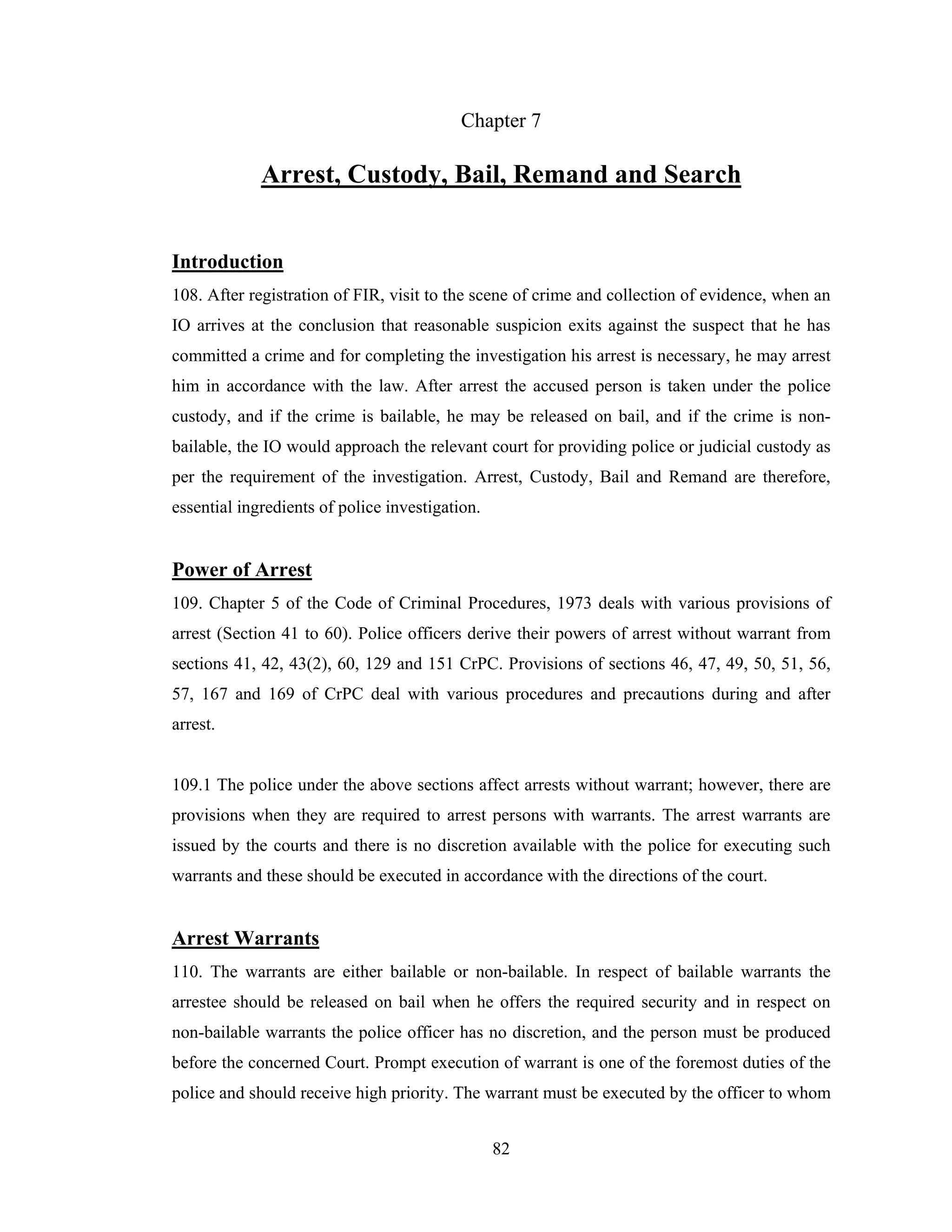 Chapter 7

Arrest, Custody, Bail, Remand and Search
Introduction
108. After registration of FIR, visit to the scene of crime and collection of evidence, when an
IO arrives at the conclusion that reasonable suspicion exits against the suspect that he has
committed a crime and for completing the investigation his arrest is necessary, he may arrest
him in accordance with the law. After arrest the accused person is taken under the police
custody, and if the crime is bailable, he may be released on bail, and if the crime is nonbailable, the IO would approach the relevant court for providing police or judicial custody as
per the requirement of the investigation. Arrest, Custody, Bail and Remand are therefore,
essential ingredients of police investigation.

Power of Arrest
109. Chapter 5 of the Code of Criminal Procedures, 1973 deals with various provisions of
arrest (Section 41 to 60). Police officers derive their powers of arrest without warrant from
sections 41, 42, 43(2), 60, 129 and 151 CrPC. Provisions of sections 46, 47, 49, 50, 51, 56,
57, 167 and 169 of CrPC deal with various procedures and precautions during and after
arrest.

109.1 The police under the above sections affect arrests without warrant; however, there are
provisions when they are required to arrest persons with warrants. The arrest warrants are
issued by the courts and there is no discretion available with the police for executing such
warrants and these should be executed in accordance with the directions of the court.

Arrest Warrants
110. The warrants are either bailable or non-bailable. In respect of bailable warrants the
arrestee should be released on bail when he offers the required security and in respect on
non-bailable warrants the police officer has no discretion, and the person must be produced
before the concerned Court. Prompt execution of warrant is one of the foremost duties of the
police and should receive high priority. The warrant must be executed by the officer to whom
82

 