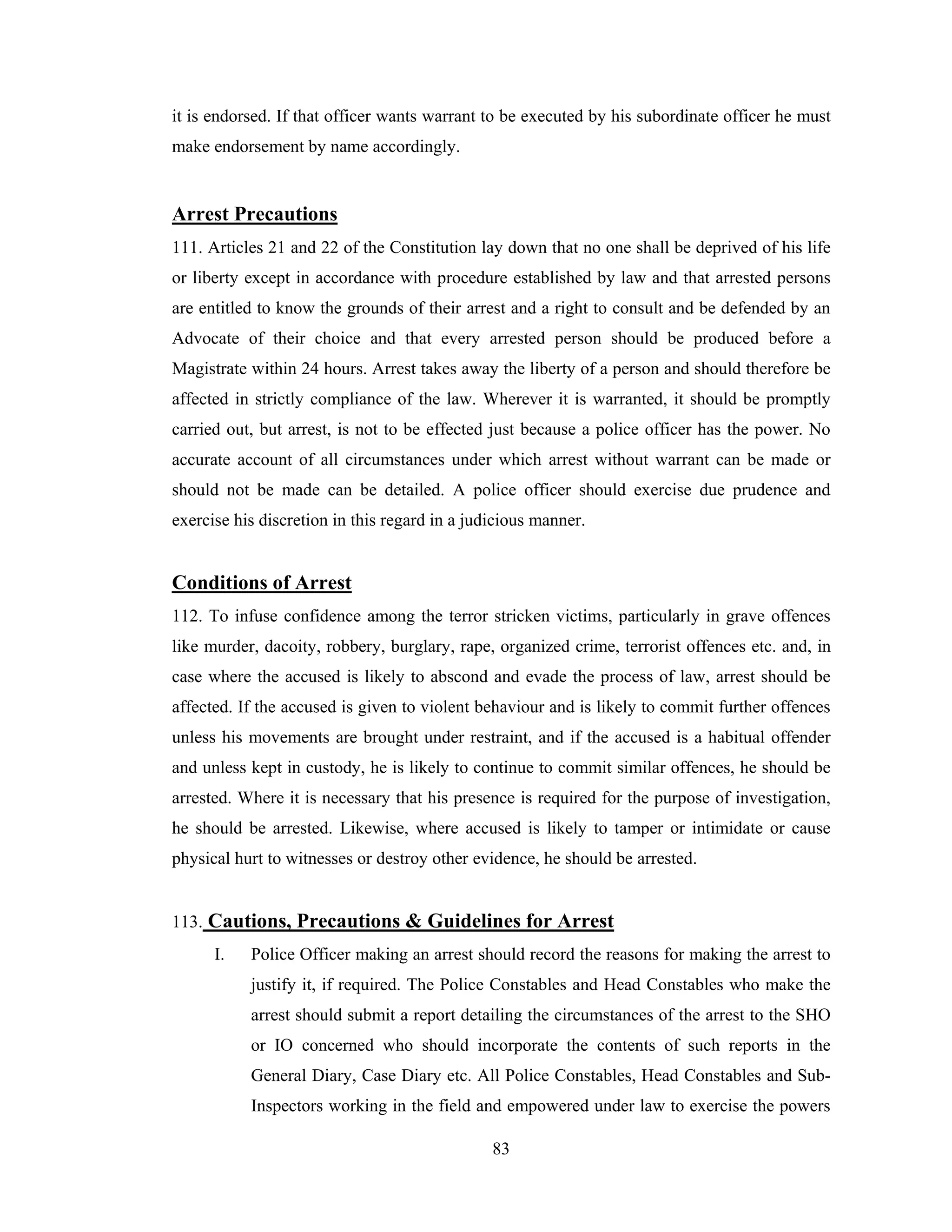 it is endorsed. If that officer wants warrant to be executed by his subordinate officer he must
make endorsement by name accordingly.

Arrest Precautions
111. Articles 21 and 22 of the Constitution lay down that no one shall be deprived of his life
or liberty except in accordance with procedure established by law and that arrested persons
are entitled to know the grounds of their arrest and a right to consult and be defended by an
Advocate of their choice and that every arrested person should be produced before a
Magistrate within 24 hours. Arrest takes away the liberty of a person and should therefore be
affected in strictly compliance of the law. Wherever it is warranted, it should be promptly
carried out, but arrest, is not to be effected just because a police officer has the power. No
accurate account of all circumstances under which arrest without warrant can be made or
should not be made can be detailed. A police officer should exercise due prudence and
exercise his discretion in this regard in a judicious manner.

Conditions of Arrest
112. To infuse confidence among the terror stricken victims, particularly in grave offences
like murder, dacoity, robbery, burglary, rape, organized crime, terrorist offences etc. and, in
case where the accused is likely to abscond and evade the process of law, arrest should be
affected. If the accused is given to violent behaviour and is likely to commit further offences
unless his movements are brought under restraint, and if the accused is a habitual offender
and unless kept in custody, he is likely to continue to commit similar offences, he should be
arrested. Where it is necessary that his presence is required for the purpose of investigation,
he should be arrested. Likewise, where accused is likely to tamper or intimidate or cause
physical hurt to witnesses or destroy other evidence, he should be arrested.

113. Cautions, Precautions & Guidelines for Arrest
I.

Police Officer making an arrest should record the reasons for making the arrest to
justify it, if required. The Police Constables and Head Constables who make the
arrest should submit a report detailing the circumstances of the arrest to the SHO
or IO concerned who should incorporate the contents of such reports in the
General Diary, Case Diary etc. All Police Constables, Head Constables and SubInspectors working in the field and empowered under law to exercise the powers
83

 