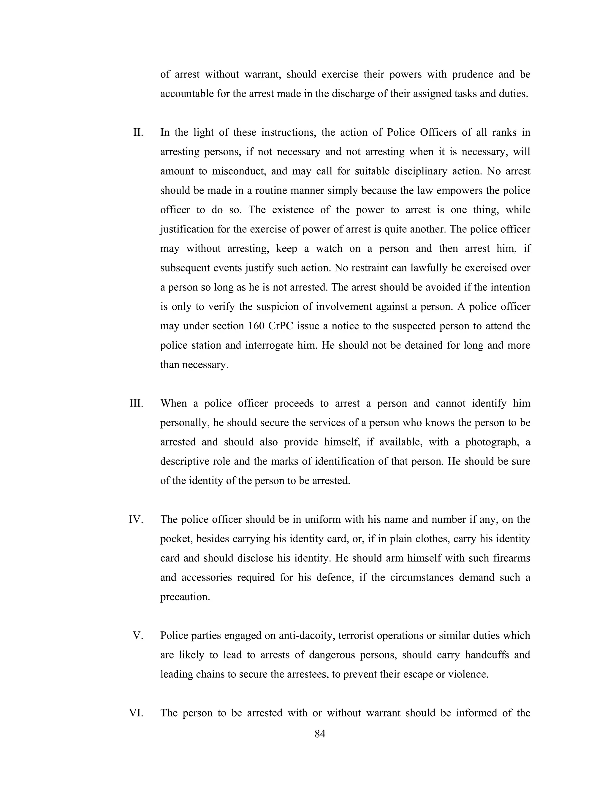 of arrest without warrant, should exercise their powers with prudence and be
accountable for the arrest made in the discharge of their assigned tasks and duties.

II.

In the light of these instructions, the action of Police Officers of all ranks in
arresting persons, if not necessary and not arresting when it is necessary, will
amount to misconduct, and may call for suitable disciplinary action. No arrest
should be made in a routine manner simply because the law empowers the police
officer to do so. The existence of the power to arrest is one thing, while
justification for the exercise of power of arrest is quite another. The police officer
may without arresting, keep a watch on a person and then arrest him, if
subsequent events justify such action. No restraint can lawfully be exercised over
a person so long as he is not arrested. The arrest should be avoided if the intention
is only to verify the suspicion of involvement against a person. A police officer
may under section 160 CrPC issue a notice to the suspected person to attend the
police station and interrogate him. He should not be detained for long and more
than necessary.

III.

When a police officer proceeds to arrest a person and cannot identify him
personally, he should secure the services of a person who knows the person to be
arrested and should also provide himself, if available, with a photograph, a
descriptive role and the marks of identification of that person. He should be sure
of the identity of the person to be arrested.

IV.

The police officer should be in uniform with his name and number if any, on the
pocket, besides carrying his identity card, or, if in plain clothes, carry his identity
card and should disclose his identity. He should arm himself with such firearms
and accessories required for his defence, if the circumstances demand such a
precaution.

V.

Police parties engaged on anti-dacoity, terrorist operations or similar duties which
are likely to lead to arrests of dangerous persons, should carry handcuffs and
leading chains to secure the arrestees, to prevent their escape or violence.

VI.

The person to be arrested with or without warrant should be informed of the
84

 