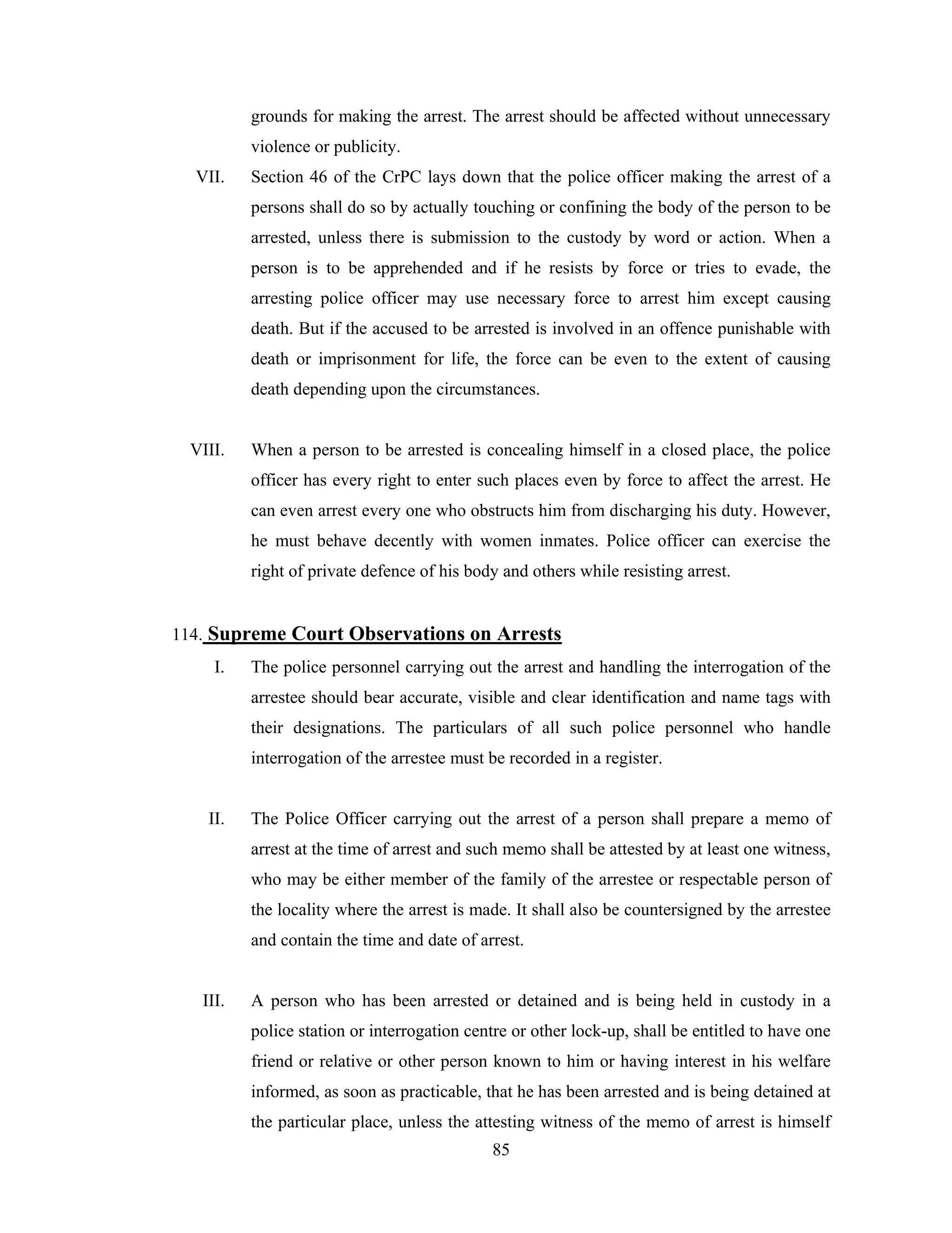 grounds for making the arrest. The arrest should be affected without unnecessary
violence or publicity.
VII.

Section 46 of the CrPC lays down that the police officer making the arrest of a
persons shall do so by actually touching or confining the body of the person to be
arrested, unless there is submission to the custody by word or action. When a
person is to be apprehended and if he resists by force or tries to evade, the
arresting police officer may use necessary force to arrest him except causing
death. But if the accused to be arrested is involved in an offence punishable with
death or imprisonment for life, the force can be even to the extent of causing
death depending upon the circumstances.

VIII.

When a person to be arrested is concealing himself in a closed place, the police
officer has every right to enter such places even by force to affect the arrest. He
can even arrest every one who obstructs him from discharging his duty. However,
he must behave decently with women inmates. Police officer can exercise the
right of private defence of his body and others while resisting arrest.

114. Supreme Court Observations on Arrests
I.

The police personnel carrying out the arrest and handling the interrogation of the
arrestee should bear accurate, visible and clear identification and name tags with
their designations. The particulars of all such police personnel who handle
interrogation of the arrestee must be recorded in a register.

II.

The Police Officer carrying out the arrest of a person shall prepare a memo of
arrest at the time of arrest and such memo shall be attested by at least one witness,
who may be either member of the family of the arrestee or respectable person of
the locality where the arrest is made. It shall also be countersigned by the arrestee
and contain the time and date of arrest.

III.

A person who has been arrested or detained and is being held in custody in a
police station or interrogation centre or other lock-up, shall be entitled to have one
friend or relative or other person known to him or having interest in his welfare
informed, as soon as practicable, that he has been arrested and is being detained at
the particular place, unless the attesting witness of the memo of arrest is himself
85

 