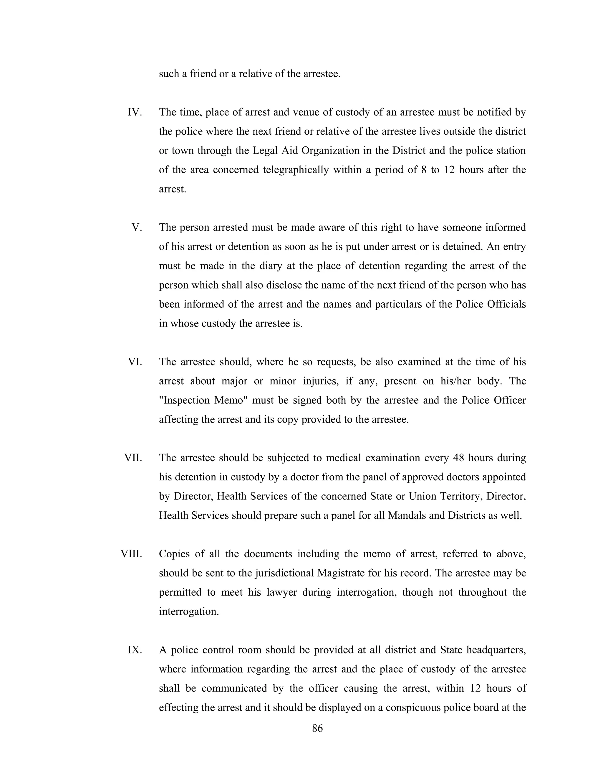 such a friend or a relative of the arrestee.

IV.

The time, place of arrest and venue of custody of an arrestee must be notified by
the police where the next friend or relative of the arrestee lives outside the district
or town through the Legal Aid Organization in the District and the police station
of the area concerned telegraphically within a period of 8 to 12 hours after the
arrest.

V.

The person arrested must be made aware of this right to have someone informed
of his arrest or detention as soon as he is put under arrest or is detained. An entry
must be made in the diary at the place of detention regarding the arrest of the
person which shall also disclose the name of the next friend of the person who has
been informed of the arrest and the names and particulars of the Police Officials
in whose custody the arrestee is.

VI.

The arrestee should, where he so requests, be also examined at the time of his
arrest about major or minor injuries, if any, present on his/her body. The
"Inspection Memo" must be signed both by the arrestee and the Police Officer
affecting the arrest and its copy provided to the arrestee.

VII.

The arrestee should be subjected to medical examination every 48 hours during
his detention in custody by a doctor from the panel of approved doctors appointed
by Director, Health Services of the concerned State or Union Territory, Director,
Health Services should prepare such a panel for all Mandals and Districts as well.

VIII.

Copies of all the documents including the memo of arrest, referred to above,
should be sent to the jurisdictional Magistrate for his record. The arrestee may be
permitted to meet his lawyer during interrogation, though not throughout the
interrogation.

IX.

A police control room should be provided at all district and State headquarters,
where information regarding the arrest and the place of custody of the arrestee
shall be communicated by the officer causing the arrest, within 12 hours of
effecting the arrest and it should be displayed on a conspicuous police board at the
86

 